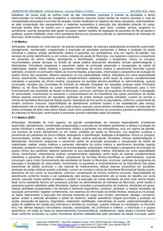 MUNICÍPIO DE CRICIÚMA/SC - Edital de Abertura – Concurso Público nº 01/2024 24/01/2024 19:22 – Rev6
Executora: FUNDATEC – Rua Prof. Cristiano Fischer, 2012, CEP 91530-034, Porto Alegre – RS
Informações: no site www.fundatec.org.br ou pelos fones (51) 3320-1000, para capital e DDD 51
e 0800 035 2000, para interior e outros Estados. 38
trabalham em locais onde se verifica ruído de alta intensidade; participar e orientar as atividades a serem
desenvolvidas na instituição por estagiários e voluntários; executar outras tarefas de mesma natureza e nível de
complexidade associadas a sua área de atuação; manter atualizado os registros de casos estudados; responsabilizar-
se pela conservação dos equipamentos e materiais necessários à execução das atividades próprias do cargo;
executar tarefas afins de acordo com o regulamento da profissão; gerir setor, unidade, serviço, programa ou
semelhante, quando designado pelo gestor da pasta; realizar trabalho de regulação de pacientes em fila de espera e
auditoria, quando habilitado; atuar como assistente técnico em processos judiciais ou administrativos de interesse do
Município, emitir laudos e pareceres quando solicitados.
1.10 Médico
Atribuições: atividades de nível superior, de grande complexidade, de natureza especializada envolvendo supervisão,
planejamento, coordenação, programação e execução de atividades pertinentes à defesa e proteção da saúde
individual e coletiva; prestar atendimento médico a pacientes nos ambulatórios, e/ou em regime de plantão, nos
serviços de pronto atendimento ou em outras unidades de saúde do Município, nos aspectos curativos e preventivos
em pacientes da clínica médica, abrangendo a identificação, avaliação e terapêutica, clínica ou cirúrgica,
recomendados; prestar serviços no âmbito de saúde pública executando atividades clínicas epidemiológicas e
laboratoriais, formulando programas e assumindo ações de promoção prevenção e recuperação da saúde da
coletividade; realizar visitas médicas a pacientes internados da clínica médica e atendimento domiciliar quando
solicitado, anotando no prontuário médico as recomendações, prescrições, informações e perspectiva de evolução do
quadro clínico dos pacientes; elaborar pareceres na sua especialidade médica, solicitados por outra especialidade
clínica, examinando, interpretando exames complementares realizados; emitir laudo de exames complementares
solicitados a pacientes da clínica médica; comparecer às reuniões técnico-científicas ou administrativas, quando
convocado, reuniões das Comissões de Controle de Infecção Hospitalar em situações pontuais sobre Prontuário
Médico ou de Ética Médica ou outras necessárias ao exercício das suas funções profissionais para o bom
funcionamento das atividades de Saúde no Município; promover, participar de programas de educação e divulgação
do autocuidado, incentivando os pacientes a conscientizarem-se da importância das ações preventivas de saúde;
efetuar exames preventivos em escolares; participar de juntas médicas quando solicitado; cumprir as normas e
rotinas da Secretaria Municipal de Saúde quanto: assinatura de livro ponto ou equivalente, uniforme, cumprimento de
horário conforme concurso, disponibilidade de atendimento conforme horário a ser estabelecido pelo serviço,
deslocamento até os locais de trabalho por conta própria; executar outras tarefas correlatas e auxiliar na execução de
outras atividades da área onde estiver lotado; atuar como assistente técnico em processos judiciais ou administrativos
de interesse do Município, emitir laudos e pareceres quando solicitados pelas Secretarias.
1.11 Médico (ESF)
Atribuições: Atividades de nível superior, de grande complexidade, de natureza especializada, envolvendo
supervisão, planejamento, coordenação, programação e execução de atividades pertinentes à defesa e proteção da
saúde individual e coletiva; prestar atendimento médico a pacientes nos ambulatórios, e/ou em regime de plantão,
nos serviços de pronto atendimento ou em outras unidades de saúde do Município, nos aspectos curativos e
preventivos em pacientes da clínica médica, abrangendo a identificação, avaliação e terapêutica, clínica ou cirúrgica,
recomendados; prestar serviços no âmbito de saúde pública executando atividades clínicas epidemiológicas e
laboratoriais, formulando programas e assumindo ações de promoção prevenção e recuperação da saúde da
coletividade; realizar visitas médicas a pacientes internados da clínica médica e atendimento domiciliar quando
solicitado, anotando no prontuário médico as recomendações, prescrições, informações e perspectiva de evolução do
quadro clínico dos pacientes; elaborar pareceres na sua especialidade médica, solicitados por outra especialidade
clínica, examinando, interpretando exames complementares realizados; emitir laudo de exames complementares
solicitados a pacientes da clínica médica; comparecer às reuniões técnico-científicas ou administrativas, quando
convocado, para o bom funcionamento das atividades de Saúde no Município; promover, participar de programas de
educação e divulgação do autocuidado, incentivando os pacientes a conscientizarem-se da importância das ações
preventivas de saúde; promover o uso racional de medicamentos; efetuar exames preventivos em escolares;
participar de juntas médicas quando solicitado; cumprir as normas e rotinas da Secretaria Municipal de Saúde quanto:
assinatura de livro ponto ou equivalente, uniforme, cumprimento de horário conforme concurso, disponibilidade de
atendimento conforme horário a ser estabelecido pelo serviço, deslocamento até os locais de trabalho por conta
própria; executar outras tarefas correlatas e auxiliar na execução de outras atividades da área onde estiver lotado;
atuar como assistente técnico em processos judiciais ou administrativos de interesse do Município, emitir laudos e
pareceres quando solicitados pelas Secretaria; realizar consultas e procedimentos de medicina, atividades em grupo;
realizar atividades programadas e de atenção à demanda espontânea; contribuir, participar, e realizar atividades de
educação permanente; registrar corretamente, nos sistemas de informação de âmbito federal, estadual ou municipal,
os dados relacionados a execução dos serviços inerentes ao cargo e/ou função; administrar, planejar, coordenar,
apoiar, avaliar e executar atividades e ações de medicina; realizar assistência integral (promoção e proteção da
saúde, prevenção de agravos, diagnóstico, tratamento, reabilitação, manutenção da saúde, urgência/emergência e
ações de vigilância em saúde) aos indivíduos e famílias do município, quando indicado ou necessário, no domicílio
e/ou nos demais espaços comunitários (escolas, associações, etc.),individual e coletiva, a indivíduos e a grupos
específicos, em todas as fases do desenvolvimento humano(infância, adolescência, idade adulta e terceira idade);
Atuar conforme protocolos ou outras normativas técnicas estabelecidas pela secretaria de saúde municipal, assim
 
