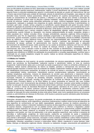 MUNICÍPIO DE CRICIÚMA/SC - Edital de Abertura – Concurso Público nº 01/2024 24/01/2024 19:22 – Rev6
Executora: FUNDATEC – Rua Prof. Cristiano Fischer, 2012, CEP 91530-034, Porto Alegre – RS
Informações: no site www.fundatec.org.br ou pelos fones (51) 3320-1000, para capital e DDD 51
e 0800 035 2000, para interior e outros Estados. 39
como as três esferas de poderes do SUS, observadas as disposições legais da profissão, bem como realizar consulta
domiciliar, solicitar exames prescrever medicamentos; realizar o pronto atendimento nas urgências e emergências,
segundo fluxos e protocolos estabelecidos; garantir a continuidade da atenção ao usuário em intercorrência, até que
o mesmo seja encaminhado para unidade de internação, através do atendimento pré-hospitalar, caso esteja em visita
domiciliar nesse momento; realizar paracentese, retirada de fecaloma em usuários acompanhados pelo serviço;
Avaliar as características de normalidade do estoma, o efluente e a pele; reforçar e/ou orientar a prevenção de
dermatite periestoma, ou ainda tratar as afecções cutâneas instaladas; realizar atendimento paliativo com foco no
controle de sintomas; realizar outras atribuições pertinentes ao cargo, conforme legislação vigente; participar do
planejamento, realização e avaliação dos programas de saúde, elaborando normas técnicas e administrativas no
município; gerir setor, unidade, serviço, programa ou semelhante, quando designado pelo gestor da pasta; realizar
trabalho de regulação de pacientes em fila de espera e auditoria, quando habilitado; atuar como assistente técnico em
processos judiciais ou administrativos de interesse do Município, emitir laudos e pareceres quando solicitados; avaliar
usuários encaminhados para o serviço mediante critérios de elegibilidade vigentes; realizar consultas clínicas e
procedimentos, quando indicado ou necessário, nos diversos espaços(unidades de saúde, ocupações, abrigos e
hotéis populares etc.); realizar consultas clínica, cirurgias ambulatoriais, pequenas urgências clínico-cirúrgicas e
procedimentos para fins de diagnósticos; realizar atividades programadas e de atenção à demanda espontânea;
encaminhar, quando necessário, usuários a serviços de média e alta complexidade, através do SISREG, respeitando
fluxos de referência e contra referência locais, mantendo sua responsabilidade pela coordenação do cuidado,
acompanhando o plano terapêutico do usuário; contribuir, realizar e participar das atividades de educação
permanente da equipe; participar do gerenciamento dos insumos médicos necessários para o adequado
funcionamento do trabalho da equipe; visitar pacientes na rua; avaliar as atividades cotidianas com foco na melhoria
dos atendimentos; acompanhar as linhas de cuidado de doenças crônicas e agudas, transmissíveis e não
transmissíveis, bem como a atenção a todos os ciclos de vida, incluídos os atendimentos a hipertensão, diabetes,
pré-natal, tuberculose, hanseníase e outros; acompanhar as solicitações de especialidades via SISREG; atuar na
regulação para referência no SISREG de solicitações de procedimentos e consultas especializadas; contribuir para a
construção de um projeto terapêutico singular do usuário; realizar as demais atribuições específicas do médico,
conforme legislação vigente.
1.12 Médico do Trabalho
Atribuições: atividades de nível superior, de grande complexidade, de natureza especializada; prestar atendimento
médico aos servidores da Municipalidade, realizando exames e atendimento médico na área da medicina
ocupacional, implementando ações para a promoção da saúde ocupacional em todos os ambientes profissionais da
Prefeitura; realizar exames admissionais, de retorno ao trabalho, periódico e demissionais dos servidores, em
especial àqueles expostos a maiores riscos de acidentes de trabalho; implementar medidas de segurança e proteção
aos trabalhadores promovendo campanhas, de saúde e de controle de vetores e zoonoses; elaborar pareceres na
sua especialidade médica, examinando, interpretando exames complementares realizados, recomendando as
medidas terapêuticas pertinentes, inclusive de afastamento do servidor para atendimento a tratamento médico
especializado; realizar, acompanhar, informar, instruir os procedimentos para a readaptação funcional de servidores
municipais indicando as mudanças de atividades indicadas; comparecer às reuniões técnico-científicas ou
administrativas, quando convocado, reuniões das Comissões de Controle de Infecção Hospitalar, em situações
pontuais sobre Prontuário Médico ou de Ética Médica ou outras necessárias ao exercício das suas funções
profissionais para o bom funcionamento das atividades de Saúde no Município; executar outras tarefas correlatas e
auxiliar na execução de outras atividades da área onde estiver lotado; participar de juntas médicas quando solicitado;
seguir as normas e rotinas da Secretaria Municipal de Saúde quanto: assinatura de livro ponto ou equivalente,
uniforme, cumprimento de horário conforme concurso, disponibilidade de atendimento conforme horário a ser
estabelecido pelo serviço, deslocamento até os locais de trabalho por conta própria; executar outras tarefas correlatas
e auxiliar na execução de outras atividades da área onde estiver lotado; atuar como assistente técnico em processos
judiciais ou administrativos de interesse do Município, emitir laudos e pareceres quando solicitados pelas Secretarias.
1.13 Médico Especialista - Pediatra
Atribuições: atividade de nível superior, de grande complexidade, de natureza especializada envolvendo serviços de:
consultas e exames médicos, emitir diagnósticos, prescrever medicamentos e realizar outras formas de tratamento da
área específica do conhecimento em que detém especialidade, aplicando recursos da medicina preventiva ou
terapêutica, realizar, analisar e interpretar resultados de exames da área específica e analisar e interpretar resultados
de exames diversos, comparando-os com os padrões normais para confirmar ou informar o diagnóstico; prestar
assistência médica específica às crianças até a adolescência, examinando-as e prescrevendo cuidados pediátricos
ou tratamentos, para avaliar, preservar ou recuperar sua saúde; examinar a criança, auscultando-a, executando
palpações e percussões, por meio de estetoscópio e de outros aparelhos específicos, para verificar a presença de
anomalias e malformações congênitas do recém-nascido, avaliar-lhe as condições de saúde e estabelecer
diagnóstico; avaliar o estágio de crescimento e desenvolvimento da criança, comparando-o com os padrões normais,
para orientar a alimentação, indicar exercícios, vacinação e outros cuidados; estabelecer o plano médico-terapêutico-
profilático, prescrevendo medicação, tratamento e dietas especiais, para solucionar carências alimentares, anorexias,
desidratação, infecções, parasitoses e prevenir a tuberculose, tétano, difteria, coqueluche e outras doenças; tratar
lesões, doenças ou alterações orgânicas infantis, indicando ou realizando cirurgias, prescrevendo pré-operatório e
 
