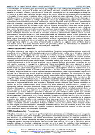 MUNICÍPIO DE CRICIÚMA/SC - Edital de Abertura – Concurso Público nº 01/2024 24/01/2024 19:22 – Rev6
Executora: FUNDATEC – Rua Prof. Cristiano Fischer, 2012, CEP 91530-034, Porto Alegre – RS
Informações: no site www.fundatec.org.br ou pelos fones (51) 3320-1000, para capital e DDD 51
e 0800 035 2000, para interior e outros Estados. 40
acompanhando o pós-operatório, para possibilitar a recuperação da saúde; participar do planejamento, execução e
avaliação de planos, programas e projetos de saúde pública, enfocando os aspectos de sua especialidade, para
cooperar na promoção, proteção e recuperação da saúde física e mental das crianças; fazer diagnósticos e executar
processos de terapêutica em pacientes; preparar registros dos exames relativos aos doentes para fins de diagnóstico
e discussão; fornecer dados e relatórios sobre o número de pacientes, seus processos e forma de tratamento
adotado; participar do planejamento e execução de atividades de programas específicos e de reuniões da equipe de
trabalho; contribuir para a análise e avaliação do trabalho, em equipe multiprofissional; apoiar estágios nas áreas
específicas quando realizado convênio com universidade; participar de grupos de estudos visando o aprimoramento
da equipe; promover e participar de ações educativas de programas voltados para a saúde pública; preencher os
boletins de morbidade diária, em todos os campos, carimbar e assinar e preencher o condensado mensal; prestar o
devido atendimento aos pacientes encaminhados por outros médicos e preencher o formulário de contra-referência;
fazer registro dos pacientes examinados, anotando a conclusão diagnosticada, tratamento prescrito e evolução da
doença, no prontuário; solicitar e analisar exames complementares e diagnósticos, anotando resultado no prontuário;
realizar orientações individuais aos usuários e familiares; estabelecer relacionamento confiável com os usuários,
possibilitando a interação terapêutica; fazer visitas domiciliares, se necessário; efetuar exames preventivos em
escolares; participar de juntas médicas quando solicitado; seguir as normas e rotinas da Secretaria Municipal de
Saúde quanto: assinatura de livro ponto ou equivalente, uniforme, cumprimento de horário conforme concurso,
disponibilidade de atendimento conforme horário a ser estabelecido pelo serviço, deslocamento até os locais de
trabalho por conta própria; executar outras tarefas correlatas e auxiliar na execução de outras atividades da área
onde estiver lotado; atuar como assistente técnico em processos judiciais ou administrativos de interesse do
Município, emitir laudos e pareceres quando solicitados pelas Secretarias.
1.14 Médico Especialista - Psiquiatra
Atribuições: atividade de nível superior, de grande complexidade, de natureza especializada envolvendo serviços de:
consultas e exames médicos, emitir diagnósticos, prescrever medicamentos e realizar outras formas de tratamento
para demais tipos de patologias, aplicando recursos da medicina preventiva ou terapêutica, realizar, analisar e
interpretar resultados de exames da área específica e analisar e interpretar resultados de exames diversos,
comparando-os com os padrões normais para confirmar ou informar o diagnóstico; realizar consultas ambulatoriais
individuais, atendimentos em grupos com pacientes e familiares, visando uma atuação em conjunto com os demais
profissionais da equipe, a fim de promover a saúde e integrar o usuário de forma adequada na comunidade em que
está inserido; prescrever e acompanhar o tratamento médico especializado, bem como suspendê-lo quando
necessário; determinar internações para usuários em surto psicótico agudo, com risco próprio ou com terceiros ou à
demais casos que julgar necessário; participar no planejamento e organização de atividades reabilitacionais e de
integração dos pacientes; orientar as famílias quando à conduta e quanto ao tratamento médico, buscando garantir
sua adesão; avaliar pacientes com objetivo de inserir na modalidade intensiva, assim como dar alta em conjunto com
a equipe, fazer diagnósticos e aplicar terapia em pacientes, determinar a dosagem dos medicamentos a serem
ministrados aos pacientes e observar e analisar as reações apresentadas; aplicar psicoterapia através de entrevistas
com o paciente; efetuar atendimento clínico a alunos de escolas especiais ou demais órgão municipais e dar
orientação profissional, indicando as situações de trabalho mais condizentes com o biotipo e personalidade; atender
aos familiares do doente informando-os sobre as condições do mesmo; participar do planejamento e execução de
atividades de programas específicos e de reuniões da equipe de trabalho, contribuir para a análise e avaliação do
trabalho, em equipe multiprofissional; apoiar estágios nas áreas específicas quando realizado convênio com
universidade; participar de grupos de estudos visando o aprimoramento da equipe; promover e participar de ações
educativas de programas voltados para a saúde pública; preencher os boletins de morbidade diária, em todos os
campos, carimbar e assinar e preencher o condensado mensal; prestar o devido atendimento aos pacientes
encaminhados por outros médicos e preencher o formulário de contra-referência; fazer registro dos pacientes
examinados, anotando a conclusão diagnosticada, tratamento prescrito e evolução da doença, no prontuário; solicitar
e analisar exames complementares e diagnósticos, anotando resultado no prontuário; realizar orientações individuais
aos usuários e familiares; estabelecer relacionamento confiável com os usuários, possibilitando a interação
terapêutica; fazer visitas domiciliares, se necessário, efetuar exames preventivos em escolares; participar de juntas
médicas quando solicitado; seguir as normas e rotinas da Secretaria Municipal de Saúde quanto: assinatura delivro
ponto ou equivalente, uniforme, cumprimento de horário conforme concurso, deslocamento até os locais de trabalho
por conta própria; executar outras tarefas correlatas e auxiliar na execução de outras atividades da área onde estiver
lotado; atuar como assistente técnico em processos judiciais ou administrativos de interesse do Município, emitir
laudos e pareceres quando solicitados pelas Secretarias.
1.15 Médicos Especialista - Pneumologista
Atribuições: atividade de nível superior, de grande complexidade, de natureza especializada envolvendo serviços de:
consultas e exames médicos, emitir diagnósticos, prescrever medicamentos e realizar outras formas de tratamento da
área específica do conhecimento que detém especialidade, aplicando recursos da medicina preventiva ou
terapêutica, realizar, analisar e interpretar resultados de exames da área específica e analisar e interpretar resultados
de exames diversos, comparando-os com os padrões normais para confirmar ou informar o diagnóstico; atender
consultas relativas às afecções respiratórias; controlar, prevenir e tratar de moléstias infecto-contagiosas e
resultantes de moléstias ocupacionais; realizar procedimentos ambulatoriais de diagnóstico e terapêutica e realizar de
 