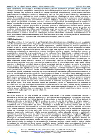 MUNICÍPIO DE CRICIÚMA/SC - Edital de Abertura – Concurso Público nº 01/2024 24/01/2024 19:22 – Rev6
Executora: FUNDATEC – Rua Prof. Cristiano Fischer, 2012, CEP 91530-034, Porto Alegre – RS
Informações: no site www.fundatec.org.br ou pelos fones (51) 3320-1000, para capital e DDD 51
e 0800 035 2000, para interior e outros Estados. 41
testes e tratamento relacionados às moléstias respiratórias; atender, acompanhar, prevenir e tratar pacientes em
Tisiologia; participar do planejamento e execução de atividades de programas específicos e de reuniões da equipe de
trabalho; contribuir para a análise e avaliação do trabalho, em equipe multiprofissional; apoiar estágios nas áreas
específicas quando realizado convênio com universidade; participar de grupos de estudos visando o aprimoramento
da equipe; promover e participar de ações educativas de programas voltados para a saúde pública; preencher os
boletins de morbidade diária, em todos os campos, carimbar e assinar e preencher o condensado mensal; prestar o
devido atendimento aos pacientes encaminhados por outros médicos e preencher o formulário de contra-referência;
fazer registro dos pacientes examinados, anotando a conclusão diagnosticada, tratamento prescrito e evolução da
doença, no prontuário; solicitar e analisar exames complementares e diagnósticos, anotando resultado no prontuário;
realizar orientações individuais aos usuários e familiares; estabelecer relacionamento confiável com os usuários,
possibilitando a interação terapêutica; fazer visitas domiciliares, se necessário; efetuar exames preventivos em
escolares; participar de juntas médicas quando solicitado, seguir as normas e rotinas da Secretaria Municipal de
Saúde quanto: assinatura de livro ponto ou equivalente, uniforme, cumprimento de horário conforme concurso,
deslocamento até os locais de trabalho por conta própria; executar outras tarefas correlatas e auxiliar na execução de
outras atividades da área onde estiver lotado; atuar como assistente técnico em processos judiciais ou administrativos
de interesse do Município, emitir laudos e pareceres quando solicitados pelas Secretarias.
1.16 Médico Geriatra
Atribuições: Atividade de nível superior, de grande complexidade, de natureza especializada envolvendo serviços de:
consultas e exames médicos, emitir diagnósticos, prescrever medicamentos e realizar outras formas de tratamento da
área específica do conhecimento em que detém especialidade, aplicando recursos da medicina preventiva ou
terapêutica, realizar, analisar e interpretar resultados de exames da área específica e analisar e interpretar resultados
de exames diversos, comparando-os com os padrões normais para confirmar ou informar o diagnóstico; atender
consultas para diagnóstico e tratamento de doenças dos idosos; acolher o usuário, identificando o mesmo, se
apresentando e explicando os procedimentos a serem realizados; fazer diagnósticos e executar processos de
terapêutica em pacientes, fornecer dados e relatórios sobre o número de pacientes, seus processos e forma de
tratamento adotado; participar do planejamento e execução de atividades de programas específicos e de reuniões da
equipe de trabalho; contribuir para a análise e avaliação do trabalho, em equipe multiprofissional; apoiar estágios nas
áreas específicas quando realizado convênio com universidade; participar de grupos de estudos visando o
aprimoramento da equipe; promover e participar de ações educativas de programas voltados para a saúde pública;
preencher os boletins de morbidade diária, em todos os campos, carimbar e assinar e preencher o condensado
mensal; prestar o devido atendimento aos pacientes encaminhados por outros médicos e preencher o formulário de
contrarreferência; fazer registro dos pacientes examinados, anotando a conclusão diagnosticada, tratamento prescrito
e evolução da doença, no prontuário; solicitar e analisar exames complementares e diagnósticos, anotando resultado
no prontuário; realizar orientações individuais aos usuários e familiares; estabelecer relacionamento confiável com os
usuários, possibilitando a interação terapêutica; fazer visitas domiciliares, se necessário; efetuar exames preventivos
em escolares; participar de juntas médicas quando solicitado; seguir as normas e rotinas da Secretaria Municipal de
Saúde quanto: assinatura de livro ponto ou equivalente, uniforme, cumprimento de horário conforme concurso,
disponibilidade de atendimento conforme horário a ser estabelecido pelo serviço, deslocamento até os locais de
trabalho por conta própria; executar outras tarefas correlatas e auxiliar na execução de outras atividades da área
onde estiver lotado; atuar como assistente técnico em processos judiciais ou administrativos de interesse do
Município, emitir laudos e pareceres quando solicitados pelas Secretarias; gerir setor, unidade, serviço, programa ou
semelhante, quando designado pelo gestor da pasta; realizar trabalho de regulação de pacientes em fila de espera e
auditoria, quando habilitado; atuar como assistente técnico em processos judiciais ou administrativos de interesse do
Município, emitir laudos e pareceres quando solicitados.
1.17 Nutricionista
Atribuições: Atividades de nível superior, de natureza especializada e de grande complexidade relativas à
alimentação e nutrição, que variam de acordo com o setor/secretaria/autarquia/diretoria municipal em que atuam;
promover a implementação da Política Nacional de Alimentação e Nutrição (PNAN) e da Política Nacional de
Segurança Alimentar e Nutricional (PNSAN); coordenar a equipe técnica de alimentação e nutrição; elaborar e
concretizar processos, procedimentos e fluxos de gestão; promover a qualificação dos trabalhadores de saúde, em
consonância com as necessidades de saúde, alimentação e nutrição da população; interagir com os fóruns
deliberativos e consultivos de controle social (conselhos e conferências); coordenar a vigilância alimentar e nutricional
(VAN); realizar avaliação antropométrica; avaliar diagnóstico nutricional de indivíduos e coletividades; monitorar e
analisar os indicadores nutricionais; elaboração de informes técnico-científicos; prestar assistência dietoterápica;
prescrever suplementos nutricionais; solicitar exames laboratoriais; realizar educação alimentar e nutricional a
coletividades ou indivíduos, sadios ou enfermos; administrar unidades de alimentação e nutrição (UAN);planejar,
organizar, coordenar, supervisionar e avaliar os serviços de alimentação e nutrição; apoiar a pesquisa, inovação e
tecnologia no campo da alimentação e nutrição em saúde coletiva; atuar de acordo com a legislação e diretrizes das
políticas públicas vigentes; gerir setor, unidade, serviço, programa ou semelhante, quando designado pelo gestor da
pasta; realizar trabalho de regulação de pacientes em fila de espera e auditoria, quando habilitado; realizar trabalho
de regulação de pacientes em fila de espera e auditoria, quando habilitado; atuar como assistente técnico em
processos judiciais ou administrativos de interesse do Município, emitir laudos e pareceres quando solicitados.
 