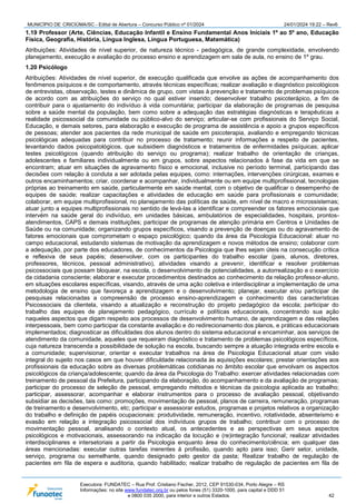 MUNICÍPIO DE CRICIÚMA/SC - Edital de Abertura – Concurso Público nº 01/2024 24/01/2024 19:22 – Rev6
Executora: FUNDATEC – Rua Prof. Cristiano Fischer, 2012, CEP 91530-034, Porto Alegre – RS
Informações: no site www.fundatec.org.br ou pelos fones (51) 3320-1000, para capital e DDD 51
e 0800 035 2000, para interior e outros Estados. 42
1.19 Professor (Arte, Ciências, Educação Infantil e Ensino Fundamental Anos Iniciais 1º ao 5º ano, Educação
Física, Geografia, História, Língua Inglesa, Língua Portuguesa, Matemática)
Atribuições: Atividades de nível superior, de natureza técnico - pedagógica, de grande complexidade, envolvendo
planejamento, execução e avaliação do processo ensino e aprendizagem em sala de aula, no ensino de 1º grau.
1.20 Psicólogo
Atribuições: Atividades de nível superior, de execução qualificada que envolve as ações de acompanhamento dos
fenômenos psíquicos e de comportamento, através técnicas específicas; realizar avaliação e diagnóstico psicológicos
de entrevistas, observação, testes e dinâmica de grupo, com vistas à prevenção e tratamento de problemas psíquicos
de acordo com as atribuições do serviço no qual estiver inserido; desenvolver trabalho psicoterápico, a fim de
contribuir para o ajustamento do indivíduo à vida comunitária; participar da elaboração de programas de pesquisa
sobre a saúde mental da população, bem como sobre a adequação das estratégias diagnósticas e terapêuticas a
realidade psicossocial da comunidade ou público-alvo do serviço; articular-se com profissionais do Serviço Social,
Educação, e demais setores, para elaboração e execução de programa de assistência e apoio a grupos específicos
de pessoas; atender aos pacientes da rede municipal de saúde em psicoterapia, avaliando e empregando técnicas
psicológicas adequadas para contribuir no processo de tratamento; reunir informações a respeito de pacientes,
levantando dados psicopatológicos, que subsidiem diagnósticos e tratamentos de enfermidades psíquicas; aplicar
testes psicológicos (quando atribuição do serviço ou programa); realizar trabalho de orientação de crianças,
adolescentes e familiares individualmente ou em grupos, sobre aspectos relacionados à fase da vida em que se
encontram; atuar em situações de agravamento físico e emocional, inclusive no período terminal, participando das
decisões com relação à conduta a ser adotada pelas equipes, como: internações, intervenções cirúrgicas, exames e
outros encaminhamentos; criar, coordenar e acompanhar, individualmente ou em equipe multiprofissional, tecnologias
próprias ao treinamento em saúde, particularmente em saúde mental, com o objetivo de qualificar o desempenho de
equipes de saúde; realizar capacitações e atividades de educação em saúde para profissionais e comunidade;
colaborar, em equipe multiprofissional, no planejamento das políticas de saúde, em nível de macro e microssistemas;
atuar junto a equipes multiprofissionais no sentido de levá-las a identificar e compreender os fatores emocionais que
intervém na saúde geral do indivíduo, em unidades básicas, ambulatórios de especialidades, hospitais, prontos-
atendimentos, CAPS e demais instituições; participar de programas de atenção primária em Centros e Unidades de
Saúde ou na comunidade; organizando grupos específicos, visando a prevenção de doenças ou do agravamento de
fatores emocionais que comprometam o espaço psicológico; quando da área da Psicologia Educacional: atuar no
campo educacional, estudando sistemas de motivação da aprendizagem e novos métodos de ensino; colaborar com
a adequação, por parte dos educadores, de conhecimentos da Psicologia que lhes sejam úteis na consecução crítica
e reflexiva de seus papéis; desenvolver, com os participantes do trabalho escolar (pais, alunos, diretores,
professores, técnicos, pessoal administrativo), atividades visando a prevenir, identificar e resolver problemas
psicossociais que possam bloquear, na escola, o desenvolvimento de potencialidades, a autorrealização e o exercício
da cidadania consciente; elaborar e executar procedimentos destinados ao conhecimento da relação professor-aluno,
em situações escolares específicas, visando, através de uma ação coletiva e interdisciplinar a implementação de uma
metodologia de ensino que favoreça a aprendizagem e o desenvolvimento; planejar, executar e/ou participar de
pesquisas relacionadas a compreensão de processo ensino-aprendizagem e conhecimento das características
Psicossociais da clientela, visando a atualização e reconstrução do projeto pedagógico da escola; participar do
trabalho das equipes de planejamento pedagógico, currículo e políticas educacionais, concentrando sua ação
naqueles aspectos que digam respeito aos processos de desenvolvimento humano, de aprendizagem e das relações
interpessoais, bem como participar da constante avaliação e do redirecionamento dos planos, e práticas educacionais
implementados; diagnosticar as dificuldades dos alunos dentro do sistema educacional e encaminhar, aos serviços de
atendimento da comunidade, aqueles que requeiram diagnóstico e tratamento de problemas psicológicos específicos,
cuja natureza transcenda a possibilidade de solução na escola, buscando sempre a atuação integrada entre escola e
a comunidade; supervisionar, orientar e executar trabalhos na área de Psicologia Educacional atuar com visão
integral do sujeito nos casos em que houver dificuldade relacionada às aquisições escolares; prestar orientações aos
profissionais da educação sobre as diversas problemáticas cotidianas no âmbito escolar que envolvam os aspectos
psicológicos da criança/adolescente; quando da área da Psicologia do Trabalho: exercer atividades relacionadas com
treinamento de pessoal da Prefeitura, participando da elaboração, do acompanhamento e da avaliação de programas;
participar do processo de seleção de pessoal, empregando métodos e técnicas da psicologia aplicada ao trabalho;
participar, assessorar, acompanhar e elaborar instrumentos para o processo de avaliação pessoal, objetivando
subsidiar as decisões, tais como: promoções, movimentação de pessoal, planos de carreira, remuneração, programas
de treinamento e desenvolvimento, etc; participar e assessorar estudos, programas e projetos relativos a organização
do trabalho e definição de papéis ocupacionais: produtividade, remuneração, incentivo, rotatividade, absenteísmo e
evasão em relação a integração psicossocial dos indivíduos grupos de trabalho; contribuir com o processo de
movimentação pessoal, analisando o contexto atual, os antecedentes e as perspectivas em seus aspectos
psicológicos e motivacionais, assessorando na indicação da locução e (re)integração funcional; realizar atividades
interdisciplinares e intersetoriais a partir da Psicologia enquanto área do conhecimento/ciência; em qualquer das
áreas mencionadas: executar outras tarefas inerentes à profissão, quando apto para isso; Gerir setor, unidade,
serviço, programa ou semelhante, quando designado pelo gestor da pasta; Realizar trabalho de regulação de
pacientes em fila de espera e auditoria, quando habilitado; realizar trabalho de regulação de pacientes em fila de
 