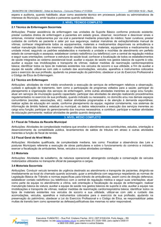 MUNICÍPIO DE CRICIÚMA/SC - Edital de Abertura – Concurso Público nº 01/2024 24/01/2024 19:22 – Rev6
Executora: FUNDATEC – Rua Prof. Cristiano Fischer, 2012, CEP 91530-034, Porto Alegre – RS
Informações: no site www.fundatec.org.br ou pelos fones (51) 3320-1000, para capital e DDD 51
e 0800 035 2000, para interior e outros Estados. 43
espera e auditoria, quando habilitado; atuar como assistente técnico em processos judiciais ou administrativos de
interesse do Município, emitir laudos e pareceres quando solicitados.
2. NÍVEL TÉCNICO COMPLETO
2.1 Técnico de Enfermagem Socorrista
Atribuições: Prestar assistência de enfermagem nas unidades de Suporte Básico conforme protocolo existente;
prestar cuidados diretos de enfermagem a pacientes em estado grave, observar, reconhecer e descrever sinais e
sintomas, ministrar medicamentos por via oral e parenteral mediante prescrição do médico; fazer curativos; prestar
cuidados de conforto ao paciente e zelar por sua segurança; realizar manobras de extração/retirada manual de
vítimas; conhecer integralmente todos os equipamentos, materiais e medicamentos disponíveis na ambulância e
realizar manutenção básica dos mesmos; realizar checklist diário dos materiais, equipamentos e medicamentos da
unidade móvel, seguindo os padrões estabelecidos e mantendo a unidade e mochilas de atendimento em perfeito
estado de conservação e assepsia; estabelecer contato radiofônico (ou telefônico) com a central de regulação médica
e seguir suas orientações; conhecer a estrutura de saúde local; conhecer a localização de todos os estabelecimentos
de saúde integrados ao sistema assistencial local; auxiliar a equipe de saúde nos gestos básicos de suporte à vida;
auxiliar a equipe nas imobilizações e transporte de vítimas; realizar medidas de reanimação cardiorrespiratória
básica; identificar todos os tipos de materiais existentes nos veículos de socorro e sua utilidade, a fim de auxiliar a
equipe de saúde; utilizar-se com zelo e cuidado das acomodações, veículos, aparelhos e instrumentos colocados
para o exercício de sua profissão, ajudando na preservação do patrimônio; obedecer a Lei do Exercício Profissional e
o Código de Ética de Enfermagem.
2.2 Técnico em Enfermagem
Atribuições: atividades de nível médio envolvendo a execução de serviços de enfermagem relativos a observação,
cuidado e aplicação de tratamento, bem como a participação de programas voltados para a saúde; participar do
planejamento e organização dos serviços de enfermagem, entre outras atividades inerentes ao cargo e/ou função;
atuar em serviços de imunização quando capacitado; participar das atividades de atenção realizando procedimentos
regulamentados no exercício de sua profissão, quando indicado ou necessário, no domicílio e/ou nos demais espaços
comunitários (escolas, associações, etc); realizar atividades programadas e de atenção à demanda espontânea;
realizar ações de educação em saúde, conforme planejamento da equipe; registrar corretamente, nos sistemas de
informação de âmbito federal, estadual ou municipal, os dados relacionados a execução dos serviços inerentes ao
cargo e/ou função; participar do gerenciamento dos insumos necessários; e contribuir, participar e realizar atividades
de educação permanente; realizar atividades de gestão quando designado.
3. NÍVEL MÉDIO COMPLETO
3.1 Fiscal de Tributos da Receita Municipal
Atribuições: Atividades de complexidade mediana que envolve o atendimento aos contribuintes, estudos, orientação e
desenvolvimento da contabilidade pública, levantamentos de saldos de tributos em atraso e outras atividades
inerentes a função de fiscal de rendas.
3.2 Fiscal Geral do Nível Médio
Atribuições: Atividades qualificada, de complexidade mediana, tais como: Fiscalizar a observância das Leis e
posturas Municipais referente a execução de obras particulares e sobre o funcionamento do comércio e indústria,
exercer a fiscalização de ambulantes, feiras, veículos e outras atividades correlatas.
3.3 Motorista
Atribuições: Atividades de subalterno, de natureza operacional, abrangendo condução e conservação de veículos
motorizados utilizados no transporte oficial de passageiros e cargas.
3.4 Motorista Socorrista
Atribuições: Conduzir veículo terrestre de urgência destinado ao atendimento e transporte de pacientes; dirigindo-se
imediatamente ao local do chamado quando acionado; guiar a ambulância com segurança respeitando as normas de
Legislação Básica de Trânsito e normas específicas para trânsito de ambulâncias, assim como de direção defensiva;
estabelecer contato radiofônico (ou telefônico) com a central de regulação médica e seguir suas orientações; atuar
como parte da equipe no atendimento a vítima, sob orientação e fiscalização da equipe de enfermagem; realizar
manutenção básica da viatura; auxiliar a equipe de saúde nos gestos básicos de suporte à vida; auxiliar a equipe nas
imobilizações e transporte de vítimas; realizar medidas de reanimação cardiorrespiratória básica; identificar todos os
tipos de materiais existentes nos veículos de socorro e sua utilidade, utilizar-se com zelo e cuidado das
acomodações, veículos, aparelhos e instrumentos colocados para o exercício de sua profissão, ajudando na
preservação do patrimônio, obedecer a Lei do Exercício Profissional e o Código de Ética, se responsabilizar pelas
multas de transito bem como apresentar as defesas/justificativas das mesmas no setor responsável.
 