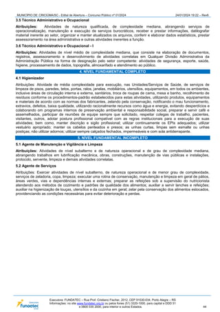 MUNICÍPIO DE CRICIÚMA/SC - Edital de Abertura – Concurso Público nº 01/2024 24/01/2024 19:22 – Rev6
Executora: FUNDATEC – Rua Prof. Cristiano Fischer, 2012, CEP 91530-034, Porto Alegre – RS
Informações: no site www.fundatec.org.br ou pelos fones (51) 3320-1000, para capital e DDD 51
e 0800 035 2000, para interior e outros Estados. 44
3.5 Técnico Administrativo e Ocupacional
Atribuições: Atividades de natureza qualificada, de complexidade mediana, abrangendo serviços de
operacionalização, manutenção e execução de serviços burocráticos, receber e prestar informações, datilografar
material inerente ao setor, organizar e manter atualizados os arquivos, conferir e elaborar dados estatísticos, prestar
assessoramento na área administrativa e outras atividades inerentes a função.
3.6 Técnico Administrativo e Ocupacional - I
Atribuições: Atividades de nível médio de complexidade mediana, que consiste na elaboração de documentos,
registros, assessoramento e desenvolvimento de atividades correlatas em Qualquer Divisão Administrativa da
Administração Pública na forma de designação pelo setor competente: atividades de segurança, esporte, saúde,
higiene, processamento de dados, topografia, almoxarifado e atendimento ao público.
4. NÍVEL FUNDAMENTAL COMPLETO
4.1 Higienizador
Atribuições: Atividade de média complexidade para execução, nas Unidades/Serviços de Saúde, de serviços de
limpeza de pisos, paredes, tetos, portas, ralos, janelas, mobiliários, utensílios, equipamentos, em todos os ambientes,
inclusive áreas de circulação interna e externa, sanitários, troca de roupas de cama, mesa e banho, recolhimento de
resíduos conforme os procedimentos-padrão estabelecidos para estas atividades, utilizando produtos, equipamentos
e materiais de acordo com as normas dos fabricantes, zelando pela conservação, notificando o mau funcionamento,
extravios, defeitos, baixa qualidade, utilizando racionalmente recursos como água e energia, evitando desperdícios e
colaborando om programas internos de preservação ambiental e responsabilidade social, preparar e servir café e
assemelhados, participar de reuniões de equipe sempre que solicitado, respeitar colegas de trabalho, pacientes,
visitantes, outros, adotar postura profissional compatível com as regras institucionais para a execução de suas
atividades; bem como, manter discrição e sigilo profissional; utilizar continuamente os EPIs adequados; utilizar
vestuário apropriado; manter os cabelos penteados e presos; as unhas curtas, limpas sem esmalte ou unhas
postiças; não utilizar adornos; utilizar sempre calçados fechados, impermeáveis e com sola antiderrapante.
5. NÍVEL FUNDAMENTAL INCOMPLETO
5.1 Agente de Manutenção e Vigilância e Limpeza
Atribuições: Atividades de nível subalterno e de natureza operacional e de grau de complexidade mediana,
abrangendo trabalhos em lubrificação mecânica, obras, construções, manutenção de vias públicas e instalações,
protocolo, servente, limpeza e demais atividades correlatas.
5.2 Agente de Serviços
Atribuições: Exercer atividades de nível subalterno, de natureza operacional e de menor grau de complexidade,
serviços de zeladoria, copa, limpeza; executar uma rotina de conservação, manutenção e limpeza em geral de pátios,
áreas verdes, vias e dependências internas e externas; preparar as refeições sob a supervisão do nutricionista
atendendo aos métodos de cozimento e padrões de qualidade dos alimentos; auxiliar a servir lanches e refeições;
auxiliar na higienização de louças, utensílios e da cozinha em geral; zelar pela conservação dos alimentos estocados,
providenciando as condições necessárias para evitar deterioração e perdas.
 