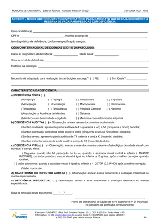 MUNICÍPIO DE CRICIÚMA/SC - Edital de Abertura – Concurso Público nº 01/2024 24/01/2024 19:22 – Rev6
Executora: FUNDATEC – Rua Prof. Cristiano Fischer, 2012, CEP 91530-034, Porto Alegre – RS
Informações: no site www.fundatec.org.br ou pelos fones (51) 3320-1000, para capital e DDD 51
e 0800 035 2000, para interior e outros Estados. 49
ANEXO IV – MODELO DE DOCUMENTO COMPROBATÓRIO PARA CANDIDATO QUE DESEJA CONCORRER À
RESERVA DE VAGA PARA PESSOAS COM DEFICIÊNCIA
O(a) candidato(a) _______________________________________________________________________________,
CPF nº ______________________________, inscrito ao cargo de ________________________________________
tem diagnóstico de deficiência, conforme especificação a seguir:
CÓDIGO INTERNACIONAL DE DOENÇAS (CID 10) DA PATOLOGIA: ____________________________________
Idade do diagnóstico da deficiência: _________________ Idade Atual: _________________
Grau ou nível da deficiência: _______________________________________________________________________
Histórico da patologia: ____________________________________________________________________________
______________________________________________________________________________________________
Necessita de adaptação para realização das atribuições do cargo? ( ) Não ( ) Sim. Quais? ______________
______________________________________________________________________________________________
CARACTERÍSTICA DA DEFICIÊNCIA:
a) DEFICIÊNCIA FÍSICA ( )
( ) Paraplegia ( ) Triplegia ( ) Paraparesia ( ) Triparesia
( ) Monoplegia ( ) Hemiplegia ( ) Monoparesia ( ) Hemiparesia
( ) Tetraplegia ( ) Tetraparesia ( ) Paralisia Cerebral ( ) Nanismo
( ) Amputação ou Ausência de Membro ( ) Ostomia
( ) Membros com deformidade congênita ( ) Membros com deformidade adquirida
b) DEFICIÊNCIA AUDITIVA ( ) – Observação: anexar a esse documento a audiometria.
( ) Surdez moderada: apresenta perda auditiva de 41 (quarenta e um) a 55 (cinquenta e cinco) decibéis;
( ) Surdez acentuada: apresenta perda auditiva de 56 (cinquenta e seis) a 70 (setenta) decibéis;
( ) Surdez severa: apresenta perda auditiva de 71 (setenta e um) a 90 (noventa) decibéis;
( ) Surdez profunda: apresenta perda auditiva acima de 90 (noventa) decibéis.
c) DEFICIÊNCIA VISUAL ( ) - Observação: anexar a esse documento o exame oftalmológico (acuidade visual com
correção e campo visual.
( ) Cegueira: quando não há percepção de luz ou quando a acuidade visual central é inferior a 19/400P
(0,05WHO), ou ainda quando o campo visual é igual ou inferior a 10 graus, após a melhor correção, quando
possível;
( ) Visão subnormal: quando a acuidade visual é igual ou inferior a 1, 20/70P (0,3 WHO), após a melhor correção.
( ) Visão monocular.
d) TRANSTORNO DO ESPECTRO AUTISTA ( )- Observação: anexar a esse documento a avaliação intelectual ou
mental especializada.
e) DEFICIÊNCIA INTELECTUAL ( ) Observação: anexar a esse documento a avaliação intelectual ou mental
especializada.
Data da emissão deste documento: ____/___/_____.
________________________________________________
Nome do profissional de saúde de nível superior e nº de inscrição
no conselho da profissão correspondente
 