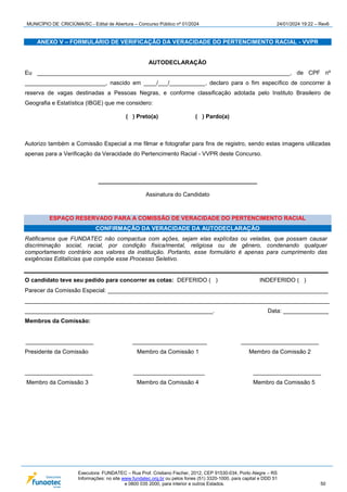 MUNICÍPIO DE CRICIÚMA/SC - Edital de Abertura – Concurso Público nº 01/2024 24/01/2024 19:22 – Rev6
Executora: FUNDATEC – Rua Prof. Cristiano Fischer, 2012, CEP 91530-034, Porto Alegre – RS
Informações: no site www.fundatec.org.br ou pelos fones (51) 3320-1000, para capital e DDD 51
e 0800 035 2000, para interior e outros Estados. 50
ANEXO V – FORMULÁRIO DE VERIFICAÇÃO DA VERACIDADE DO PERTENCIMENTO RACIAL - VVPR
AUTODECLARAÇÃO
Eu ______________________________________________________________________________, de CPF nº
_________________________, nascido em ____/___/___________, declaro para o fim específico de concorrer à
reserva de vagas destinadas a Pessoas Negras, e conforme classificação adotada pelo Instituto Brasileiro de
Geografia e Estatística (IBGE) que me considero:
( ) Preto(a) ( ) Pardo(a)
Autorizo também a Comissão Especial a me filmar e fotografar para fins de registro, sendo estas imagens utilizadas
apenas para a Verificação da Veracidade do Pertencimento Racial - VVPR deste Concurso.
_________________________________________________
Assinatura do Candidato
ESPAÇO RESERVADO PARA A COMISSÃO DE VERACIDADE DO PERTENCIMENTO RACIAL
CONFIRMAÇÃO DA VERACIDADE DA AUTODECLARAÇÃO
Ratificamos que FUNDATEC não compactua com ações, sejam elas explícitas ou veladas, que possam causar
discriminação social, racial, por condição física/mental, religiosa ou de gênero, condenando qualquer
comportamento contrário aos valores da instituição. Portanto, esse formulário é apenas para cumprimento das
exigências Editalícias que compõe esse Processo Seletivo.
O candidato teve seu pedido para concorrer as cotas: DEFERIDO ( ) INDEFERIDO ( )
Parecer da Comissão Especial: ____________________________________________________________________
______________________________________________________________________________________________
__________________________________________________________. Data: ______________
Membros da Comissão:
_____________________ _______________________ ________________________
Presidente da Comissão Membro da Comissão 1 Membro da Comissão 2
_____________________ ______________________ _____________________
Membro da Comissão 3 Membro da Comissão 4 Membro da Comissão 5
 