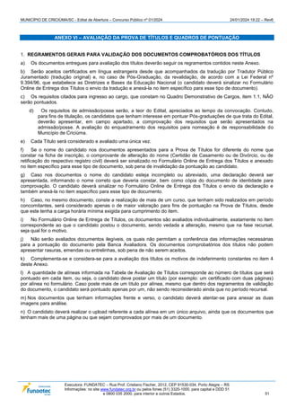 MUNICÍPIO DE CRICIÚMA/SC - Edital de Abertura – Concurso Público nº 01/2024 24/01/2024 19:22 – Rev6
Executora: FUNDATEC – Rua Prof. Cristiano Fischer, 2012, CEP 91530-034, Porto Alegre – RS
Informações: no site www.fundatec.org.br ou pelos fones (51) 3320-1000, para capital e DDD 51
e 0800 035 2000, para interior e outros Estados. 51
ANEXO VI – AVALIAÇÃO DA PROVA DE TÍTULOS E QUADROS DE PONTUAÇÃO
1. REGRAMENTOS GERAIS PARA VALIDAÇÃO DOS DOCUMENTOS COMPROBATÓRIOS DOS TÍTULOS
a) Os documentos entregues para avaliação dos títulos deverão seguir os regramentos contidos neste Anexo.
b) Serão aceitos certificados em língua estrangeira desde que acompanhados da tradução por Tradutor Público
Juramentado (tradução original) e, no caso de Pós-Graduação, da revalidação, de acordo com a Lei Federal nº
9.394/96, que estabelece as Diretrizes e Bases da Educação Nacional (o candidato deverá sinalizar no Formulário
Online de Entrega dos Títulos o envio da tradução e anexá-la no item específico para esse tipo de documento).
c) Os requisitos citados para ingresso ao cargo, que constam no Quadro Demonstrativo de Cargos, item 1.1, NÃO
serão pontuados.
d) Os requisitos de admissão/posse serão, a teor do Edital, apreciados ao tempo da convocação. Contudo,
para fins de titulação, os candidatos que tenham interesse em pontuar Pós-graduações de que trata do Edital,
deverão apresentar, em campo apartado, a comprovação dos requisitos que serão apresentados na
admissão/posse. A avaliação do enquadramento dos requisitos para nomeação é de responsabilidade do
Município de Criciúma.
e) Cada Título será considerado e avaliado uma única vez.
f) Se o nome do candidato nos documentos apresentados para a Prova de Títulos for diferente do nome que
constar na ficha de inscrição, o comprovante de alteração do nome (Certidão de Casamento ou de Divórcio, ou de
retificação do respectivo registro civil) deverá ser sinalizado no Formulário Online de Entrega dos Títulos e anexado
no item específico para esse tipo de documento, sob pena de invalidação da pontuação ao candidato.
g) Caso nos documentos o nome do candidato esteja incompleto ou abreviado, uma declaração deverá ser
apresentada, informando o nome correto que deveria constar, bem como cópia do documento de identidade para
comprovação. O candidato deverá sinalizar no Formulário Online de Entrega dos Títulos o envio da declaração e
também anexá-la no item específico para esse tipo de documento.
h) Caso, no mesmo documento, conste a realização de mais de um curso, que tenham sido realizados em período
concomitantes, será considerado apenas o de maior valoração para fins de pontuação na Prova de Títulos, desde
que este tenha a carga horária mínima exigida para cumprimento do item.
i) No Formulário Online de Entrega de Títulos, os documentos são avaliados individualmente, exatamente no item
correspondente ao que o candidato postou o documento, sendo vedada a alteração, mesmo que na fase recursal,
seja qual for o motivo.
j) Não serão avaliados documentos ilegíveis, os quais não permitam a conferência das informações necessárias
para a pontuação do documento pela Banca Avaliadora. Os documentos comprobatórios dos títulos não podem
apresentar rasuras, emendas ou entrelinhas, sob pena de não serem aceitos.
k) Complementa-se e considera-se para a avaliação dos títulos os motivos de indeferimento constantes no item 4
deste Anexo.
l) A quantidade de alíneas informada na Tabela de Avaliação de Títulos corresponde ao número de títulos que será
pontuado em cada item, ou seja, o candidato deve postar um título (por exemplo: um certificado com duas páginas)
por alínea no formulário. Caso poste mais de um título por alínea, mesmo que dentro dos regramentos de validação
do documento, o candidato será pontuado apenas por um, não sendo reconsiderado ainda que no período recursal.
m) Nos documentos que tenham informações frente e verso, o candidato deverá atentar-se para anexar as duas
imagens para análise.
n) O candidato deverá realizar o upload referente a cada alínea em um único arquivo, ainda que os documentos que
tenham mais de uma página ou que sejam comprovados por mais de um documento.
 