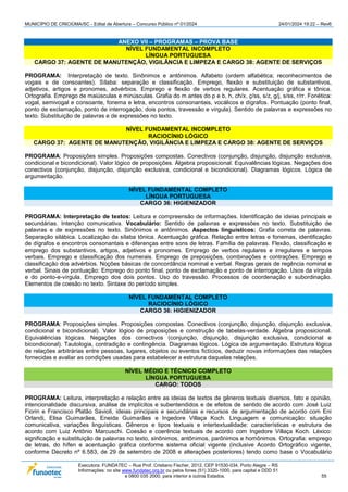 MUNICÍPIO DE CRICIÚMA/SC - Edital de Abertura – Concurso Público nº 01/2024 24/01/2024 19:22 – Rev6
Executora: FUNDATEC – Rua Prof. Cristiano Fischer, 2012, CEP 91530-034, Porto Alegre – RS
Informações: no site www.fundatec.org.br ou pelos fones (51) 3320-1000, para capital e DDD 51
e 0800 035 2000, para interior e outros Estados. 55
ANEXO VII – PROGRAMAS – PROVA BASE
NÍVEL FUNDAMENTAL INCOMPLETO
LÍNGUA PORTUGUESA
CARGO 37: AGENTE DE MANUTENÇÃO, VIGILÂNCIA E LIMPEZA E CARGO 38: AGENTE DE SERVIÇOS
PROGRAMA: Interpretação de texto. Sinônimos e antônimos. Alfabeto (ordem alfabética; reconhecimentos de
vogais e de consoantes). Sílaba: separação e classificação. Emprego, flexão e substituição de substantivos,
adjetivos, artigos e pronomes, advérbios. Emprego e flexão de verbos regulares. Acentuação gráfica e tônica.
Ortografia. Emprego de maiúsculas e minúsculas. Grafia do m antes do p e b, h, ch/x, ç/ss, s/z, g/j, s/ss, r/rr. Fonética:
vogal, semivogal e consoante, fonema e letra, encontros consonantais, vocálicos e dígrafos. Pontuação (ponto final,
ponto de exclamação, ponto de interrogação, dois pontos, travessão e vírgula). Sentido de palavras e expressões no
texto. Substituição de palavras e de expressões no texto.
NÍVEL FUNDAMENTAL INCOMPLETO
RACIOCÍNIO LÓGICO
CARGO 37: AGENTE DE MANUTENÇÃO, VIGILÂNCIA E LIMPEZA E CARGO 38: AGENTE DE SERVIÇOS
PROGRAMA: Proposições simples. Proposições compostas. Conectivos (conjunção, disjunção, disjunção exclusiva,
condicional e bicondicional). Valor lógico de proposições. Álgebra proposicional. Equivalências lógicas. Negações dos
conectivos (conjunção, disjunção, disjunção exclusiva, condicional e bicondicional). Diagramas lógicos. Lógica de
argumentação.
NÍVEL FUNDAMENTAL COMPLETO
LÍNGUA PORTUGUESA
CARGO 36: HIGIENIZADOR
PROGRAMA: Interpretação de textos: Leitura e compreensão de informações. Identificação de ideias principais e
secundárias. Intenção comunicativa. Vocabulário: Sentido de palavras e expressões no texto. Substituição de
palavras e de expressões no texto. Sinônimos e antônimos. Aspectos linguísticos: Grafia correta de palavras.
Separação silábica. Localização da sílaba tônica. Acentuação gráfica. Relação entre letras e fonemas, identificação
de dígrafos e encontros consonantais e diferenças entre sons de letras. Família de palavras. Flexão, classificação e
emprego dos substantivos, artigos, adjetivos e pronomes. Emprego de verbos regulares e irregulares e tempos
verbais. Emprego e classificação dos numerais. Emprego de preposições, combinações e contrações. Emprego e
classificação dos advérbios. Noções básicas de concordância nominal e verbal. Regras gerais de regência nominal e
verbal. Sinais de pontuação: Emprego do ponto final, ponto de exclamação e ponto de interrogação. Usos da vírgula
e do ponto-e-vírgula. Emprego dos dois pontos. Uso do travessão. Processos de coordenação e subordinação.
Elementos de coesão no texto. Sintaxe do período simples.
NÍVEL FUNDAMENTAL COMPLETO
RACIOCÍNIO LÓGICO
CARGO 36: HIGIENIZADOR
PROGRAMA: Proposições simples. Proposições compostas. Conectivos (conjunção, disjunção, disjunção exclusiva,
condicional e bicondicional). Valor lógico de proposições e construção de tabelas-verdade. Álgebra proposicional.
Equivalências lógicas. Negações dos conectivos (conjunção, disjunção, disjunção exclusiva, condicional e
bicondicional). Tautologia, contradição e contingência. Diagramas lógicos. Lógica de argumentação. Estrutura lógica
de relações arbitrárias entre pessoas, lugares, objetos ou eventos fictícios, deduzir novas informações das relações
fornecidas e avaliar as condições usadas para estabelecer a estrutura daquelas relações.
NÍVEL MÉDIO E TÉCNICO COMPLETO
LÍNGUA PORTUGUESA
CARGO: TODOS
PROGRAMA: Leitura, interpretação e relação entre as ideias de textos de gêneros textuais diversos, fato e opinião,
intencionalidade discursiva, análise de implícitos e subentendidos e de efeitos de sentido de acordo com José Luiz
Fiorin e Francisco Platão Savioli, ideias principais e secundárias e recursos de argumentação de acordo com Eni
Orlandi, Elisa Guimarães, Eneida Guimarães e Ingedore Villaça Koch. Linguagem e comunicação: situação
comunicativa, variações linguísticas. Gêneros e tipos textuais e intertextualidade: características e estrutura de
acordo com Luiz Antônio Marcuschi. Coesão e coerência textuais de acordo com Ingedore Villaça Koch. Léxico:
significação e substituição de palavras no texto, sinônimos, antônimos, parônimos e homônimos. Ortografia: emprego
de letras, do hífen e acentuação gráfica conforme sistema oficial vigente (inclusive Acordo Ortográfico vigente,
conforme Decreto nº 6.583, de 29 de setembro de 2008 e alterações posteriores) tendo como base o Vocabulário
 