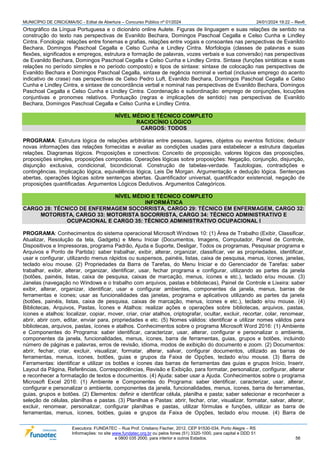 MUNICÍPIO DE CRICIÚMA/SC - Edital de Abertura – Concurso Público nº 01/2024 24/01/2024 19:22 – Rev6
Executora: FUNDATEC – Rua Prof. Cristiano Fischer, 2012, CEP 91530-034, Porto Alegre – RS
Informações: no site www.fundatec.org.br ou pelos fones (51) 3320-1000, para capital e DDD 51
e 0800 035 2000, para interior e outros Estados. 56
Ortográfico da Língua Portuguesa e o dicionário online Aulete. Figuras de linguagem e suas relações de sentido na
construção do texto nas perspectivas de Evanildo Bechara, Domingos Paschoal Cegalla e Celso Cunha e Lindley
Cintra. Fonologia: relações entre fonemas e grafias, relações entre vogais e consoantes nas perspectivas de Evanildo
Bechara, Domingos Paschoal Cegalla e Celso Cunha e Lindley Cintra. Morfologia (classes de palavras e suas
flexões, significados e empregos, estrutura e formação de palavras, vozes verbais e sua conversão) nas perspectivas
de Evanildo Bechara, Domingos Paschoal Cegalla e Celso Cunha e Lindley Cintra. Sintaxe (funções sintáticas e suas
relações no período simples e no período composto) e tipos de sintaxe: sintaxe de colocação nas perspectivas de
Evanildo Bechara e Domingos Paschoal Cegalla, sintaxe de regência nominal e verbal (inclusive emprego do acento
indicativo de crase) nas perspectivas de Celso Pedro Luft, Evanildo Bechara, Domingos Paschoal Cegalla e Celso
Cunha e Lindley Cintra, e sintaxe de concordância verbal e nominal nas perspectivas de Evanildo Bechara, Domingos
Paschoal Cegalla e Celso Cunha e Lindley Cintra. Coordenação e subordinação: emprego de conjunções, locuções
conjuntivas e pronomes relativos. Pontuação (regras e implicações de sentido) nas perspectivas de Evanildo
Bechara, Domingos Paschoal Cegalla e Celso Cunha e Lindley Cintra.
NÍVEL MÉDIO E TÉCNICO COMPLETO
RACIOCÍNIO LÓGICO
CARGOS: TODOS
PROGRAMA: Estrutura lógica de relações arbitrárias entre pessoas, lugares, objetos ou eventos fictícios; deduzir
novas informações das relações fornecidas e avaliar as condições usadas para estabelecer a estrutura daquelas
relações. Diagramas lógicos. Proposições e conectivos: Conceito de proposição, valores lógicos das proposições,
proposições simples, proposições compostas. Operações lógicas sobre proposições: Negação, conjunção, disjunção,
disjunção exclusiva, condicional, bicondicional. Construção de tabelas-verdade. Tautologias, contradições e
contingências. Implicação lógica, equivalência lógica, Leis De Morgan. Argumentação e dedução lógica. Sentenças
abertas, operações lógicas sobre sentenças abertas. Quantificador universal, quantificador existencial, negação de
proposições quantificadas. Argumentos Lógicos Dedutivos. Argumentos Categóricos.
NÍVEL MÉDIO E TÉCNICO COMPLETO
INFORMÁTICA
CARGO 28: TÉCNICO DE ENFERMAGEM SOCORRISTA, CARGO 29: TÉCNICO EM ENFERMAGEM, CARGO 32:
MOTORISTA, CARGO 33: MOTORISTA SOCORRISTA, CARGO 34: TÉCNICO ADMINISTRATIVO E
OCUPACIONAL E CARGO 35: TÉCNICO ADMINISTRATIVO OCUPACIONAL I
PROGRAMA: Conhecimentos do sistema operacional Microsoft Windows 10: (1) Área de Trabalho (Exibir, Classificar,
Atualizar, Resolução da tela, Gadgets) e Menu Iniciar (Documentos, Imagens, Computador, Painel de Controle,
Dispositivos e Impressoras, programa Padrão, Ajuda e Suporte, Desligar, Todos os programas, Pesquisar programa e
Arquivos e Ponto de Partida): saber trabalhar, exibir, alterar, organizar, classificar, ver as propriedades, identificar,
usar e configurar, utilizando menus rápidos ou suspensos, painéis, listas, caixa de pesquisa, menus, ícones, janelas,
teclado e/ou mouse. (2) Propriedades da Barra de Tarefas, do Menu Iniciar e do Gerenciador de Tarefas: saber
trabalhar, exibir, alterar, organizar, identificar, usar, fechar programa e configurar, utilizando as partes da janela
(botões, painéis, listas, caixa de pesquisa, caixas de marcação, menus, ícones e etc.), teclado e/ou mouse. (3)
Janelas (navegação no Windows e o trabalho com arquivos, pastas e bibliotecas), Painel de Controle e Lixeira: saber
exibir, alterar, organizar, identificar, usar e configurar ambientes, componentes da janela, menus, barras de
ferramentas e ícones; usar as funcionalidades das janelas, programa e aplicativos utilizando as partes da janela
(botões, painéis, listas, caixa de pesquisa, caixas de marcação, menus, ícones e etc.), teclado e/ou mouse. (4)
Bibliotecas, Arquivos, Pastas, Ícones e Atalhos: realizar ações e operações sobre bibliotecas, arquivos, pastas,
ícones e atalhos: localizar, copiar, mover, criar, criar atalhos, criptografar, ocultar, excluir, recortar, colar, renomear,
abrir, abrir com, editar, enviar para, propriedades e etc. (5) Nomes válidos: identificar e utilizar nomes válidos para
bibliotecas, arquivos, pastas, ícones e atalhos. Conhecimentos sobre o programa Microsoft Word 2016: (1) Ambiente
e Componentes do Programa: saber identificar, caracterizar, usar, alterar, configurar e personalizar o ambiente,
componentes da janela, funcionalidades, menus, ícones, barra de ferramentas, guias, grupos e botões, incluindo
número de páginas e palavras, erros de revisão, idioma, modos de exibição do documento e zoom. (2) Documentos:
abrir, fechar, criar, excluir, visualizar, formatar, alterar, salvar, configurar documentos, utilizado as barras de
ferramentas, menus, ícones, botões, guias e grupos da Faixa de Opções, teclado e/ou mouse. (3) Barra de
Ferramentas: identificar e utilizar os botões e ícones das barras de ferramentas das guias e grupos Início, Inserir,
Layout da Página, Referências, Correspondências, Revisão e Exibição, para formatar, personalizar, configurar, alterar
e reconhecer a formatação de textos e documentos. (4) Ajuda: saber usar a Ajuda. Conhecimentos sobre o programa
Microsoft Excel 2016: (1) Ambiente e Componentes do Programa: saber identificar, caracterizar, usar, alterar,
configurar e personalizar o ambiente, componentes da janela, funcionalidades, menus, ícones, barra de ferramentas,
guias, grupos e botões. (2) Elementos: definir e identificar célula, planilha e pasta; saber selecionar e reconhecer a
seleção de células, planilhas e pastas. (3) Planilhas e Pastas: abrir, fechar, criar, visualizar, formatar, salvar, alterar,
excluir, renomear, personalizar, configurar planilhas e pastas, utilizar fórmulas e funções, utilizar as barra de
ferramentas, menus, ícones, botões, guias e grupos da Faixa de Opções, teclado e/ou mouse. (4) Barra de
 