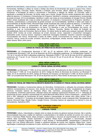 MUNICÍPIO DE CRICIÚMA/SC - Edital de Abertura – Concurso Público nº 01/2024 24/01/2024 19:22 – Rev6
Executora: FUNDATEC – Rua Prof. Cristiano Fischer, 2012, CEP 91530-034, Porto Alegre – RS
Informações: no site www.fundatec.org.br ou pelos fones (51) 3320-1000, para capital e DDD 51
e 0800 035 2000, para interior e outros Estados. 57
Ferramentas: identificar e utilizar os ícones e botões das barras de ferramentas das guias e grupos Início, Inserir,
Layout da Página, Fórmulas, Dados, Revisão e Exibição, para formatar, alterar, selecionar células, configurar,
reconhecer a formatação de textos e documentos e reconhecer a seleção de células. (5) Fórmulas: saber o
significado e resultado de fórmulas. (6) Ajuda: saber usar a Ajuda. Google Chrome versão atualizada até a data do
edital de abertura: (1) Ambiente e Componentes do Programa: identificar o ambiente, características e componentes
da janela principal. (2) Funcionalidades: identificar e saber usar todas as funcionalidades do Google Chrome. Mozilla
Firefox versão atualizada até a data do edital de abertura: (1) Ambiente e Componentes do Programa: identificar o
ambiente, características e componentes da janela principal. (2) Funcionalidades: identificar e saber usar todas as
funcionalidades do Mozilla Firefox. Microsoft Edge versão atualizada até a data do edital de abertura: (1) identificar o
ambiente, características e componentes da janela principal do Microsoft Edge. (2) identificar e usar as
funcionalidades da barra de ferramentas e de status. (3) identificar e usar as funcionalidades dos menus. (4)
identificar e usar as funcionalidades das barras de Menus, Favoritos, Botões do Modo de Exibição de
Compatibilidade, Barra de Comandos, Barra de Status. (5) utilizar teclas de atalho para qualquer operação. Microsoft
Outlook 2016: Contas de e-mail, endereços de e-mail, escrever, enviar, responder e encaminhar mensagens,
destinatário oculto, arquivos anexos, organizar e selecionar mensagens recebidas. Importar e exportar mensagens.
Funcionalidade dos menus, ferramentas e teclas de atalho. Gmail: Funcionamento do serviço de e-mail Gmail,
incluindo: menus, caixas de e-mails, enviados, rascunhos, configurações, estrela, escrever, responder, encaminhar,
inserir anexos, filtros, entre outros.
NÍVEL MÉDIO COMPLETO
LEGISLAÇÃO TRIBUTÁRIA
CARGO 30: FISCAL DE TRIBUTOS DA RECEITA MUNICIPAL
PROGRAMA: Lei Complementar Municipal nº 287, de 27 de setembro 2018 e alterações posteriores. Lei
Complementar Municipal nº 305, de 20 de dezembro de 2018 e alterações posteriores. Lei Complementar Federal nº
116, de 31 de julho de 2003 e alterações posteriores. Resolução CGSN nº 140, de 22 de maio de 2018 e alterações
posteriores: art. 1º ao art. 12, art. 16 ao art. 24, art. 40, art. 72 ao art. 76, art. 81 ao art. 85, art. 100 ao art. 105-A e art.
115 ao art. 116.
NÍVEL MÉDIO COMPLETO
LEGISLAÇÃO URBANÍSTICA
CARGO 31: FISCAL GERAL DO NÍVEL MÉDIO
PROGRAMA: Lei Municipal nº 7.999, de 24 de novembro de 2021, Parcelamento do Solo no Município de Criciúma;
Lei Municipal nº 7.609, de 12 de dezembro de 2019, Código de Obras do Município de Criciúma; Lei Municipal nº
6.822, de 15 de dezembro de 2016, Código de Posturas de Criciúma; Lei Municipal nº 3.900, de 28 de outubro de
1999. Lei Complementar Municipal nº 95, de 28 de dezembro de 2012, Plano Diretor do Município de Criciúma.
NÍVEL MÉDIO COMPLETO
TECNOLOGIA DA INFORMAÇÃO
CARGO 30: FISCAL DE TRIBUTOS DA RECEITA MUNICIPAL E CARGO 31: FISCAL GERAL DO NÍVEL MÉDIO
PROGRAMA: Conceitos e fundamentos básicos de informática. Conhecimento e utilização dos principais softwares
utilitários (compactadores de arquivos, chat, clientes de e-mails, reprodutores de vídeo, visualizadores de imagem,
antivírus). Conceitos básicos de Hardware (Placa mãe, memórias, processadores (CPU)). Periféricos de
computadores. Ambientes operacionais: utilização básica dos sistemas operacionais Windows 10 e 11. Utilização de
ferramentas de texto, planilha e apresentação do pacote Microsoft Office (Word, Excel e PowerPoint) – versões 2013,
2016 e 365. Utilização de ferramentas de texto, planilha e apresentação do pacote Libre Office (Writer, Calc e
Impress) – versões 6 e 7. Conceitos de tecnologias relacionadas à internet, busca e pesquise Web. Navegadores de
internet: Microsoft Edge, Mozilla Firefox, Google Chrome. Conceitos básicos de segurança na internet e vírus de
computadores. Aplicativos GPS.
NÍVEL SUPERIOR COMPLETO
LÍNGUA PORTUGUESA
CARGOS: TODOS
PROGRAMA: Leitura, interpretação e relação entre as ideias de textos de gêneros textuais diversos, fato e opinião,
intencionalidade discursiva, análise de implícitos e subentendidos e de efeitos de sentido de acordo com José Luiz
Fiorin e Francisco Platão Savioli, ideias principais e secundárias e recursos de argumentação de acordo com Eni
Orlandi, Elisa Guimarães, Eneida Guimarães e Ingedore Villaça Koch. Linguagem e comunicação: situação
comunicativa, variações linguísticas. Gêneros e tipos textuais e intertextualidade: características e estrutura de
acordo com Luiz Antônio Marcuschi. Coesão e coerência textuais de acordo com Ingedore Villaça Koch. Léxico:
significação e substituição de palavras no texto, sinônimos, antônimos, parônimos e homônimos. Ortografia: emprego
 