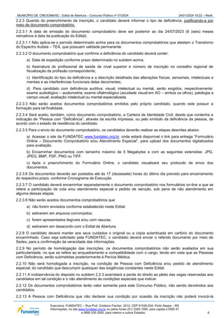 MUNICÍPIO DE CRICIÚMA/SC - Edital de Abertura – Concurso Público nº 01/2024 24/01/2024 19:22 – Rev6
Executora: FUNDATEC – Rua Prof. Cristiano Fischer, 2012, CEP 91530-034, Porto Alegre – RS
Informações: no site www.fundatec.org.br ou pelos fones (51) 3320-1000, para capital e DDD 51
e 0800 035 2000, para interior e outros Estados. 6
2.2.3 Quando do preenchimento da inscrição, o candidato deverá informar o tipo de deficiência, justificando-a por
meio de documento comprobatório.
2.2.3.1 A data de emissão do documento comprobatório deve ser posterior ao dia 24/07/2023 (6 (seis) meses
retroativos à data da publicação do Edital).
2.2.3.1.1 Não aplica-se o período determinado acima para os documentos comprobatórios que atestam o Transtorno
do Espectro Autista – TEA, que possuem validade permanente.
2.2.3.2 O documento comprobatório que confirme a deficiência do candidato deverá conter:
a) Data de expedição conforme prazo determinado no subitem acima;
b) Assinatura do profissional de saúde de nível superior e número de inscrição no conselho regional de
fiscalização da profissão correspondente;
c) Identificação do tipo da deficiência e a descrição detalhada das alterações físicas, sensoriais, intelectuais e
mentais e as interferências funcionais delas decorrentes;
d) Para candidato com deficiência auditiva; visual; intelectual ou mental, serão exigidos, respectivamente:
exame audiológico – audiometria; exame oftalmológico (acuidade visual em AO – ambos os olhos), patologia a
campo visual; avaliação intelectual ou mental especializada.
2.2.3.3 Não serão aceitos documentos comprobatórios emitidos pelo próprio candidato, quando este possuir a
formação para tal finalidade.
2.2.3.4 Será aceito, também, como documento comprobatório, a Carteira de Identidade Civil, desde que contenha a
indicação de “Pessoa com “Deficiência”, através da escrita impressa, ou pelo símbolo da deficiência da pessoa, de
acordo com o estado de residência do candidato.
2.2.3.5 Para o envio do documento comprobatório, os candidatos deverão realizar as etapas descritas abaixo:
a) Acessar o site da FUNDATEC www.fundatec.org.br, onde estará disponível o link para entrega “Formulário
Online – Documento Comprobatório e/ou Atendimento Especial”, para upload dos documentos digitalizados
para avaliação.
b) Encaminhar documentos com tamanho máximo de 5 Megabytes e com as seguintes extensões: JPG,
JPEG, BMP, PDF, PNG ou TIFF.
c) Após o preenchimento do Formulário Online, o candidato visualizará seu protocolo de envio dos
documentos.
2.2.3.6 Os documentos deverão ser postados até às 17 (dezessete) horas do último dia previsto para encerramento
do respectivo prazo, conforme Cronograma de Execução.
2.2.3.7 O candidato deverá encaminhar separadamente o documento comprobatório nos formulários on-line a que se
refere a participação de cota e/ou atendimento especial e pedido de isenção, sob pena de não atendimento em
alguma dessas etapas.
2.2.3.8 Não serão aceitos documentos comprobatórios que:
a) não forem enviados conforme estabelecido neste Edital:
b) estiverem em arquivos corrompidos;
c) forem apresentados ilegíveis e/ou com rasuras;
d) estiverem em desacordo com o Edital de Abertura.
2.2.8 O candidato deverá manter aos seus cuidados o original ou a cópia autenticada em cartório do documento
encaminhado. Caso seja solicitado pela FUNDATEC, o candidato deverá enviar o referido documento por meio de
Sedex, para a confirmação da veracidade das informações.
2.2.9 No período de homologação das inscrições, os documentos comprobatórios não serão avaliados em sua
particularidade, no que se refere ao enquadramento e compatibilidade com o cargo, tendo em vista que as Pessoas
com Deficiência, serão submetidas posteriormente à Perícia Médica.
2.2.10 Não será homologada a inscrição, na condição de Pessoa com Deficiência e/ou pedido de atendimento
especial, do candidato que descumprir quaisquer das exigências constantes neste Edital.
2.2.11 A inobservância do disposto no subitem 2.2.3 acarretará a perda do direito ao pleito das vagas reservadas aos
candidatos em tal condição e o não atendimento às condições especiais que indicar.
2.2.12 Os documentos comprobatórios terão valor somente para este Concurso Público, não sendo devolvidos aos
candidatos.
2.2.13 A Pessoa com Deficiência que não declarar sua condição por ocasião da inscrição não poderá invocá-la
 