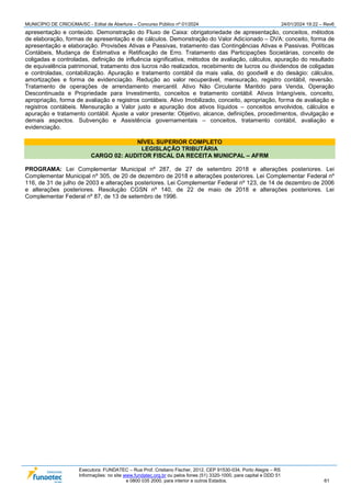 MUNICÍPIO DE CRICIÚMA/SC - Edital de Abertura – Concurso Público nº 01/2024 24/01/2024 19:22 – Rev6
Executora: FUNDATEC – Rua Prof. Cristiano Fischer, 2012, CEP 91530-034, Porto Alegre – RS
Informações: no site www.fundatec.org.br ou pelos fones (51) 3320-1000, para capital e DDD 51
e 0800 035 2000, para interior e outros Estados. 61
apresentação e conteúdo. Demonstração do Fluxo de Caixa: obrigatoriedade de apresentação, conceitos, métodos
de elaboração, formas de apresentação e de cálculos. Demonstração do Valor Adicionado – DVA: conceito, forma de
apresentação e elaboração. Provisões Ativas e Passivas, tratamento das Contingências Ativas e Passivas. Políticas
Contábeis, Mudança de Estimativa e Retificação de Erro. Tratamento das Participações Societárias, conceito de
coligadas e controladas, definição de influência significativa, métodos de avaliação, cálculos, apuração do resultado
de equivalência patrimonial, tratamento dos lucros não realizados, recebimento de lucros ou dividendos de coligadas
e controladas, contabilização. Apuração e tratamento contábil da mais valia, do goodwill e do deságio: cálculos,
amortizações e forma de evidenciação. Redução ao valor recuperável, mensuração, registro contábil, reversão.
Tratamento de operações de arrendamento mercantil. Ativo Não Circulante Mantido para Venda, Operação
Descontinuada e Propriedade para Investimento, conceitos e tratamento contábil. Ativos Intangíveis, conceito,
apropriação, forma de avaliação e registros contábeis. Ativo Imobilizado, conceito, apropriação, forma de avaliação e
registros contábeis. Mensuração a Valor justo e apuração dos ativos líquidos – conceitos envolvidos, cálculos e
apuração e tratamento contábil. Ajuste a valor presente: Objetivo, alcance, definições, procedimentos, divulgação e
demais aspectos. Subvenção e Assistência governamentais – conceitos, tratamento contábil, avaliação e
evidenciação.
NÍVEL SUPERIOR COMPLETO
LEGISLAÇÃO TRIBUTÁRIA
CARGO 02: AUDITOR FISCAL DA RECEITA MUNICPAL – AFRM
PROGRAMA: Lei Complementar Municipal nº 287, de 27 de setembro 2018 e alterações posteriores. Lei
Complementar Municipal nº 305, de 20 de dezembro de 2018 e alterações posteriores. Lei Complementar Federal nº
116, de 31 de julho de 2003 e alterações posteriores. Lei Complementar Federal nº 123, de 14 de dezembro de 2006
e alterações posteriores. Resolução CGSN nº 140, de 22 de maio de 2018 e alterações posteriores. Lei
Complementar Federal nº 87, de 13 de setembro de 1996.
 