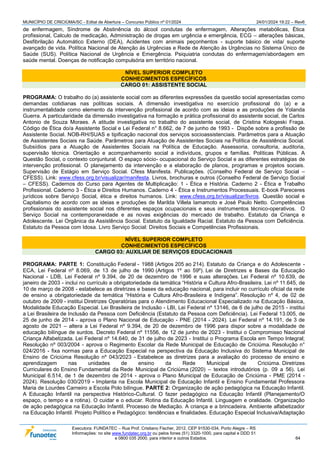MUNICÍPIO DE CRICIÚMA/SC - Edital de Abertura – Concurso Público nº 01/2024 24/01/2024 19:22 – Rev6
Executora: FUNDATEC – Rua Prof. Cristiano Fischer, 2012, CEP 91530-034, Porto Alegre – RS
Informações: no site www.fundatec.org.br ou pelos fones (51) 3320-1000, para capital e DDD 51
e 0800 035 2000, para interior e outros Estados. 64
de enfermagem, Síndrome de Abstinência do álcool condutas de enfermagem, Alterações metabólicas, Ética
profissional, Calculo de medicação, Administração de drogas em urgência e emergência, ECG – alterações básicas,
Desfibrilação Automático Externo (DEA), Acidentes com animais peçonhentos - suporte básico de vida/ suporte
avançado de vida. Política Nacional de Atenção às Urgências e Rede de Atenção às Urgências no Sistema Único de
Saúde (SUS). Política Nacional de Urgência e Emergência. Psiquiatria condutas do enfermagem/abordagem em
saúde mental. Doenças de notificação compulsória em território nacional.
NÍVEL SUPERIOR COMPLETO
CONHECIMENTOS ESPECÍFICOS
CARGO 01: ASSISTENTE SOCIAL
PROGRAMA: O trabalho do (a) assistente social com as diferentes expressões da questão social apresentadas como
demandas cotidianas nas políticas sociais. A dimensão investigativa no exercício profissional do (a) e a
instrumentalidade como elemento da intervenção profissional de acordo com as ideias e as produções de Yolanda
Guerra. A particularidade da dimensão investigativa na formação e prática profissional do assistente social, de Carlos
Antonio de Souza Moraes. A atitude investigativa no trabalho do assistente social, de Cristina Kologeski Fraga.
Código de Ética do/a Assistente Social e Lei Federal n° 8.662, de 7 de junho de 1993 - Dispõe sobre a profissão de
Assistente Social. NOB-RH/SUAS e tipificação nacional dos serviços socioassistenciais. Parâmetros para a Atuação
de Assistentes Sociais na Saúde. Parâmetros para Atuação de Assistentes Sociais na Política de Assistência Social.
Subsídios para a Atuação de Assistentes Sociais na Política de Educação. Assessoria, consultoria, auditoria,
supervisão técnica. Orientação e acompanhamento social a indivíduos, grupos e famílias. Políticas Públicas. A
Questão Social, o contexto conjuntural. O espaço sócio- ocupacional do Serviço Social e as diferentes estratégias de
intervenção profissional. O planejamento da intervenção e a elaboração de planos, programas e projetos sociais.
Supervisão de Estágio em Serviço Social. Cfess Manifesta. Publicações. (Conselho Federal de Serviço Social –
CFESS). Link: www.cfess.org.br/visualizar/manifesta. Livros, brochuras e outros (Conselho Federal de Serviço Social
– CFESS). Cadernos do Curso para Agentes de Multiplicação: 1 - Ética e História. Caderno 2 - Ética e Trabalho
Profissional. Caderno 3 - Ética e Direitos Humanos. Caderno 4 - Ética e Instrumentos Processuais. E-book Pareceres
jurídicos sobre Serviço Social, ética e direitos humanos. Link: www.cfess.org.br/visualizar/livros. Questão social e
Capitalismo de acordo com as ideias e produções de Marilda Villela Iamamoto e José Paulo Netto. Competências
profissionais do assistente social nos diferentes espaços ocupacionais e seus instrumentos técnico-operativos. O
Serviço Social na contemporaneidade e as novas exigências do mercado de trabalho. Estatuto da Criança e
Adolescente. Lei Orgânica da Assistência Social. Estatuto da Igualdade Racial. Estatuto da Pessoa com Deficiência.
Estatuto da Pessoa com Idosa. Livro Serviço Social: Direitos Sociais e Competências Profissionais.
NÍVEL SUPERIOR COMPLETO
CONHECIMENTOS ESPECÍFICOS
CARGO 03: AUXILIAR DE SERVIÇOS EDUCACIONAIS
PROGRAMA: PARTE 1: Constituição Federal - 1988 (Artigos 205 ao 214). Estatuto da Criança e do Adolescente -
ECA, Lei Federal nº 8.069, de 13 de julho de 1990 (Artigos 1º ao 59º). Lei de Diretrizes e Bases da Educação
Nacional - LDB, Lei Federal nº 9.394, de 20 de dezembro de 1996 e suas alterações. Lei Federal nº 10.639, de
janeiro de 2003 - inclui no currículo a obrigatoriedade da temática “História e Cultura Afro-Brasileira. Lei nº 11.645, de
10 de março de 2008 - estabelece as diretrizes e bases da educação nacional, para incluir no currículo oficial da rede
de ensino a obrigatoriedade da temática “História e Cultura Afro-Brasileira e Indígena”. Resolução nº 4, de 02 de
outubro de 2009 - institui Diretrizes Operatórias para o Atendimento Educacional Especializado na Educação Básica,
Modalidade Educação Especial. Lei Brasileira de Inclusão - LBI, Lei Federal nº 13146, de 6 de julho de 2015 - institui
a Lei Brasileira de Inclusão da Pessoa com Deficiência (Estatuto da Pessoa com Deficiência). Lei Federal 13.005, de
25 de junho de 2014 - aprova o Plano Nacional de Educação - PNE (2014 - 2024). Lei Federal nº 14.191, de 3 de
agosto de 2021 – altera a Lei Federal nº 9.394, de 20 de dezembro de 1996 para dispor sobre a modalidade de
educação bilíngue de surdos. Decreto Federal nº 11556, de 12 de junho de 2023 - Institui o Compromisso Nacional
Criança Alfabetizada. Lei Federal nº 14.640, de 31 de julho de 2023 - Institui o Programa Escola em Tempo Integral;
Resolução nº 003/2004 - aprova o Regimento Escolar da Rede Municipal de Educação de Criciúma. Resolução n°
024/2016 - fixa normas para a Educação Especial na perspectiva da Educação Inclusiva do Sistema Municipal de
Ensino de Criciúma Resolução nº 043/2023 - Estabelece as diretrizes para a avaliação do processo de ensino e
aprendizagem nas unidades de ensino da Rede Municipal de Criciúma. Diretrizes
Curriculares do Ensino Fundamental da Rede Municipal de Criciúma (2020) – textos introdutórios (p. 09 a 56). Lei
Municipal 6.514, de 1 de dezembro de 2014 - aprova o Plano Municipal de Educação de Criciúma - PME (2014 -
2024). Resolução 030/2019 - Implanta na Escola Municipal de Educação Infantil e Ensino Fundamental Professora
Maria de Lourdes Carneiro a Escola Polo bilíngue. PARTE 2: Organização de ação pedagógica na Educação Infantil.
A Educação Infantil na perspectiva Histórico-Cultural. O fazer pedagógico na Educação Infantil (Planejamento/O
espaço, o tempo e a rotina). O cuidar e o educar. Rotina da Educação Infantil. Linguagem e oralidade. Organização
de ação pedagógica na Educação Infantil. Processo de Mediação. A criança e a brincadeira. Ambiente alfabetizador
na Educação Infantil. Projeto Político e Pedagógico: tendências e finalidades. Educação Especial Inclusiva/Adaptação
 