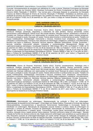 MUNICÍPIO DE CRICIÚMA/SC - Edital de Abertura – Concurso Público nº 01/2024 24/01/2024 19:22 – Rev6
Executora: FUNDATEC – Rua Prof. Cristiano Fischer, 2012, CEP 91530-034, Porto Alegre – RS
Informações: no site www.fundatec.org.br ou pelos fones (51) 3320-1000, para capital e DDD 51
e 0800 035 2000, para interior e outros Estados. 65
Curricular. Acompanhamento do estudante com deficiência no cuidar e educar. Diretrizes Curriculares da Educação
Infantil do município de Criciúma (2020). Diretrizes Curriculares do Ensino Fundamental da Rede Municipal de
Criciúma (2020). Resolução n° 024/2016 - fixa normas para a Educação Especial na perspectiva da Educação
Inclusiva do Sistema Municipal de Ensino de Criciúma. Resolução nº 043/2023 - Estabelece as diretrizes para a
avaliação do processo de ensino e aprendizagem nas unidades de ensino da Rede Municipal de Criciúma. Capítulo
XIII da Lei Federal nº 9.503, de 23 de setembro de 1997, que institui o Código de Trânsito Brasileiro. Segurança no
transporte escolar.
NÍVEL SUPERIOR COMPLETO
CONHECIMENTOS ESPECÍFICOS
CARGO 04: CIRURGIÃO-DENTISTA
PROGRAMA: Exame do Paciente: Anamnese. Exame clínico. Exames complementares. Radiologia intra e
extrabucal. Etiologia, prevenção, diagnóstica e tratamento de cárie dentária. Doença periodontal. Lesões
cancerizáveis e estomatológicas. Câncer bucal. Má oclusão dentária. Infecções viróticas, bacterianas e micóticas na
cavidade oral. Doenças sistêmicas com repercussões na cavidade bucal. Doenças da polpa e tecidos periapicais.
Promoção e proteção à saúde. Educação em saúde. Fatores determinantes e condicionantes de saúde. Trabalho em
equipe multidisciplinar. Anestesiologia: Instrumental e técnicas, Anestesia local: anestésicos, vasoconstritores,
indicações e contraindicações. Fármacos mais utilizados em Odontologia: analgésicos, antibióticos, anti-inflamatórios,
fluoretos (uso tópico e sistêmico). Dentística: técnicas clássicas. Materiais restauradores. Cirurgia: Exodontias –
técnicas, acidentes, instrumental utilizado, indicações e contraindicações. Biossegurança. Manejo com
urgências/emergência odontológica. Constituição Federal de 1988 (Artigos 196 a 200). Lei Federal nº. 8.080, de 19
de setembro de 1990 e Lei Federal nº 8.142, de 28 de dezembro de 1990. Lei Federal n° 14.572, de 8 de maio de
2023 - Institui a Política Nacional de Saúde Bucal. Portaria Ministério da Saúde nº 599 de 23 de março de 2006 -
Define a implantação de Especialidades Odontológicas (CEOS). Portaria GM/MS nº 960, de 17 de julho de 2023 -
altera a Portaria de Consolidação GM/MS nº 6, de 28 de setembro de 2017, para instituir o Pagamento por
Desempenho da Saúde Bucal na Atenção Primária à Saúde.
NÍVEL SUPERIOR COMPLETO
CONHECIMENTOS ESPECÍFICOS
CARGO 05: CIRURGIÃO DENTISTA (ESF)
PROGRAMA: Exame do Paciente: Anamnese. Exame clínico. Exames complementares. Radiologia intra e
extrabucal. Etiologia, prevenção, diagnóstica e tratamento de cárie dentária. Doença periodontal. Lesões
cancerizáveis e estomatológicas. Câncer bucal. Má oclusão dentária. Infecções viróticas, bacterianas e micóticas na
cavidade oral. Doenças sistêmicas com repercussões na cavidade bucal. Doenças da polpa e tecidos periapicais.
Promoção e proteção à saúde. Educação em saúde. Fatores determinantes e condicionantes de saúde. Trabalho em
equipe multidisciplinar. Anestesiologia: Instrumental e técnicas, Anestesia local: anestésicos, vasoconstritores,
indicações e contraindicações. Fármacos mais utilizados em Odontologia: analgésicos, antibióticos, anti-inflamatórios,
fluoretos (uso tópico e sistêmico). Dentística: técnicas clássicas. Materiais restauradores. Cirurgia: Exodontias –
técnicas, acidentes, instrumental utilizado, indicações e contraindicações. Biossegurança. Manejo com
urgências/emergência odontológica. Constituição Federal de 1988 (Artigos 196 a 200). Lei Federal nº. 8.080, de 19
de setembro de 1990 e Lei Federal nº 8.142, de 28 de dezembro de 1990. Lei Federal n° 14.572, de 8 de maio de
2023 - Institui a Política Nacional de Saúde Bucal. Portaria Ministério da Saúde nº 599 de 23 de março de 2006 -
Define a implantação de Especialidades Odontológicas (CEOS). Portaria GM/MS nº 960, de 17 de julho de 2023 -
altera a Portaria de Consolidação GM/MS nº 6, de 28 de setembro de 2017, para instituir o Pagamento por
Desempenho da Saúde Bucal na Atenção Primária à Saúde.
NÍVEL SUPERIOR COMPLETO
CONHECIMENTOS ESPECÍFICOS
CARGO 06: ENFERMEIRO (ESF)
PROGRAMA: Administração em enfermagem. Regulamentação da profissão e Ética em enfermagem.
Sistematização da Assistência de Enfermagem. Enfermagem em Saúde Coletiva: Prevenção e Controle das doenças
infecto-parasitárias, imunopreveníveis e sexualmente transmissíveis. Epidemiologia e imunização. Saúde do
trabalhador em enfermagem. Manutenção da integridade corporal: feridas e curativos. Ações de enfermagem na
prevenção e controle de infecção. Processo de esterilização. Administração de medicamentos: vias, cálculos de
dosagem de medicamentos e cuidados gerais. Farmacologia: noções gerais farmacológicas: classificação dos
fármacos, indicação clínica, reação adversa, feitos colaterais. Controle nutricional e dietas em enfermagem. Atenção
à Saúde da Família nos diversos ciclos da vida. Noção básica em enfermagem para assistência ao suporte básico de
vida. Psiquiatria condutas da enfermagem/abordagem em saúde mental. Doenças de notificação compulsória em
território nacional. Conhecimento da Rede de Atenção Domiciliar. Constituição Federal de 1988 (Artigos 196 a 200).
Lei Federal nº. 8.080, de 19 de setembro de 1990 e Lei Federal nº 8.142, de 28 de dezembro de 1990. Portaria
 