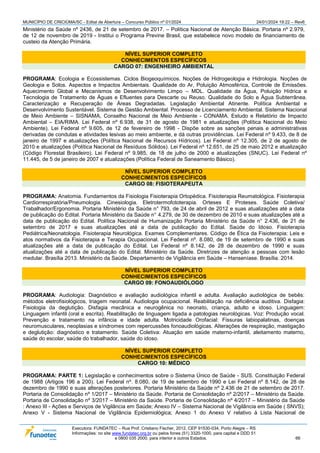 MUNICÍPIO DE CRICIÚMA/SC - Edital de Abertura – Concurso Público nº 01/2024 24/01/2024 19:22 – Rev6
Executora: FUNDATEC – Rua Prof. Cristiano Fischer, 2012, CEP 91530-034, Porto Alegre – RS
Informações: no site www.fundatec.org.br ou pelos fones (51) 3320-1000, para capital e DDD 51
e 0800 035 2000, para interior e outros Estados. 66
Ministério da Saúde nº 2436, de 21 de setembro de 2017. – Política Nacional de Atenção Básica. Portaria nº 2.979,
de 12 de novembro de 2019 - Institui o Programa Previne Brasil, que estabelece novo modelo de financiamento de
custeio da Atenção Primária.
NÍVEL SUPERIOR COMPLETO
CONHECIMENTOS ESPECÍFICOS
CARGO 07: ENGENHEIRO AMBIENTAL
PROGRAMA: Ecologia e Ecossistemas. Ciclos Biogeoquímicos. Noções de Hidrogeologia e Hidrologia. Noções de
Geologia e Solos. Aspectos e Impactos Ambientais. Qualidade do Ar, Poluição Atmosférica, Controle de Emissões.
Aquecimento Global e Mecanismos de Desenvolvimento Limpo – MDL. Qualidade da Água, Poluição Hídrica e
Tecnologia de Tratamento de Águas e Efluentes para Descarte ou Reuso. Qualidade do Solo e Água Subterrânea.
Caracterização e Recuperação de Áreas Degradadas. Legislação Ambiental Atinente. Política Ambiental e
Desenvolvimento Sustentável. Sistema de Gestão Ambiental. Processo de Licenciamento Ambiental. Sistema Nacional
de Meio Ambiente – SISNAMA, Conselho Nacional de Meio Ambiente - CONAMA. Estudo e Relatório de Impacto
Ambiental – EIA/RIMA. Lei Federal nº 6.938, de 31 de agosto de 1981 e atualizações (Política Nacional do Meio
Ambiente). Lei Federal nº 9.605, de 12 de fevereiro de 1998 - Dispõe sobre as sanções penais e administrativas
derivadas de condutas e atividades lesivas ao meio ambiente, e dá outras providências. Lei Federal nº 9.433, de 8 de
janeiro de 1997 e atualizações (Política Nacional de Recursos Hídricos). Lei Federal nº 12.305, de 2 de agosto de
2010 e atualizações (Política Nacional de Resíduos Sólidos). Lei Federal nº 12.651, de 25 de maio 2012 e atualização
(Código Florestal Brasileiro). Lei Federal nº 9.985, de 18 de julho de 2000 e atualizações (SNUC). Lei Federal nº
11.445, de 5 de janeiro de 2007 e atualizações (Política Federal de Saneamento Básico).
NÍVEL SUPERIOR COMPLETO
CONHECIMENTOS ESPECÍFICOS
CARGO 08: FISIOTERAPEUTA
PROGRAMA: Anatomia. Fundamentos da Fisiologia Fisioterapia Ortopédica. Fisioterapia Reumatológica. Fisioterapia
Cardiorrespiratória/Pneumologia. Cinesiologia. Eletrotermofototerapia. Orteses E Proteses. Saúde Coletiva/
Trabalhador/Ergonomia. Portaria Ministério da Saúde n° 793, de 24 de abril de 2012 e suas atualizações até a data
de publicação do Edital. Portaria Ministério da Saúde n° 4.279, de 30 de dezembro de 2010 e suas atualizações até a
data de publicação do Edital. Política Nacional de Humanização Portaria Ministério da Saúde n° 2.436, de 21 de
setembro de 2017 e suas atualizações até a data de publicação do Edital. Saúde do Idoso. Fisioterapia
Pediátrica/Neonatologia. Fisioterapia Neurológica. Exames Complementares. Código de Ética da Fisioterapia: Leis e
atos normativos da Fisioterapia e Terapia Ocupacional. Lei Federal nº. 8.080, de 19 de setembro de 1990 e suas
atualizações até a data de publicação do Edital. Lei Federal nº 8.142, de 28 de dezembro de 1990 e suas
atualizações até a data de publicação do Edital. Ministério da Saúde. Diretrizes de atenção a pessoas com lesão
medular. Brasília 2013. Ministério da Saúde. Departamento de Vigilância em Saúde – Hanseníase. Brasília. 2014.
NÍVEL SUPERIOR COMPLETO
CONHECIMENTOS ESPECÍFICOS
CARGO 09: FONOAUDIÓLOGO
PROGRAMA: Audiologia: Diagnóstico e avaliação audiológica infantil e adulta. Avaliação audiológica de bebês:
métodos eletrofisiológicos, triagem neonatal. Audiologia ocupacional. Reabilitação na deficiência auditiva. Disfagia:
Fisiologia da deglutição. Disfagia mecânica e neurogênica no neonato, criança, adulto e idoso. Linguagem:
Linguagem infantil (oral e escrita). Reabilitação de linguagem ligada a patologias neurológicas. Voz: Produção vocal.
Prevenção e tratamento na infância e idade adulta. Motricidade Orofacial: Fissuras labiopalatinas, doenças
neuromusculares, neoplasias e síndromes com repercussões fonoaudiológicas. Alterações de respiração, mastigação
e deglutição: diagnóstico e tratamento. Saúde Coletiva: Atuação em saúde materno-infantil, aleitamento materno,
saúde do escolar, saúde do trabalhador, saúde do idoso.
NÍVEL SUPERIOR COMPLETO
CONHECIMENTOS ESPECÍFICOS
CARGO 10: MÉDICO
PROGRAMA: PARTE 1: Legislação e conhecimentos sobre o Sistema Único de Saúde - SUS. Constituição Federal
de 1988 (Artigos 196 a 200). Lei Federal nº. 8.080, de 19 de setembro de 1990 e Lei Federal nº 8.142, de 28 de
dezembro de 1990 e suas alterações posteriores. Portaria Ministério da Saúde nº 2.436 de 21 de setembro de 2017.
Portaria de Consolidação nº 1/2017 – Ministério da Saúde. Portaria de Consolidação nº 2/2017 – Ministério da Saúde.
Portaria de Consolidação nº 3/2017 – Ministério da Saúde. Portaria de Consolidação nº 4/2017 – Ministério da Saúde
: Anexo III - Ações e Serviços de Vigilância em Saúde; Anexo IV – Sistema Nacional de Vigilância em Saúde ( SNVS);
Anexo V - Sistema Nacional de Vigilância Epidemiológica; Anexo 1 do Anexo V relativo à Lista Nacional de
 