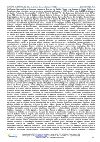 MUNICÍPIO DE CRICIÚMA/SC - Edital de Abertura – Concurso Público nº 01/2024 24/01/2024 19:22 – Rev6
Executora: FUNDATEC – Rua Prof. Cristiano Fischer, 2012, CEP 91530-034, Porto Alegre – RS
Informações: no site www.fundatec.org.br ou pelos fones (51) 3320-1000, para capital e DDD 51
e 0800 035 2000, para interior e outros Estados. 67
Notificação Compulsória de Doenças, Agravos e Eventos de Saúde Pública nos Serviços de Saúde Públicos e
Privados em todo o território nacional, conforme o disposto na Portaria nº 1.061 de 18 de maio de 2020 do Ministério
da Saúde. Portaria de Consolidação nº 5 / 2017: Título I, Capítulo VIII – Da Segurança do Paciente, artigo 157 ao
artigo 166. Atenção Primária à Saúde no Brasil; Sistema de Saúde no Brasil, aspectos históricos e conceituais;
Organização de serviços de atenção primária; Estratégia Saúde da Família; Redes de Atenção à Saúde; Saúde
Pública Baseada em Evidências; Agentes Comunitários de Saúde. PARTE 2: Promoção da Saúde da população.
Hábitos e estilos de vida saudáveis. Sedentarismo e atividade física. Prevenção primária, secundária, terciária e
quaternária. Bioestatística. Epidemiologia clínica. Testes de investigação, exames diagnósticos, rastreamento de
doenças. Seleção e interpretação de exames laboratoriais e complementares. Exames diagnósticos no diagnóstico
diferencial, tomada de decisão clínica, desempenho dos exames diagnósticos, interpretação de resultados de
exames, probabilidade pré-teste, razão de verossimilhança, desenhos de estudos epidemiológicos, taxas,
coeficientes, indicadores de saúde. Exames admissionais e periódicos de saúde. Abordagem à Saúde Ocupacional
na Atenção Primária à Saúde. Vigilância em saúde. Abordagem à violência doméstica, maus-tratos em idosos, saúde
do homem e da mulher. Doenças e enfermidades nos diversos aparelhos ou sistemas orgânicos. Classificação de
doenças, epidemiologia, manifestações e quadro clínico, diagnóstico, evolução, prognóstico, critérios de gravidade,
diagnóstico diferencial de doenças, indicações e condutas terapêuticas clínicas e/ou cirúrgicas de enfermidades,
terapia intensiva, drogas vasoativas, controle glicêmico em pacientes críticos, distúrbios acidobásicos e
hidroeletrolíticos, reação a fármacos, efeitos colaterais, reações adversas, intoxicações medicamentosas e seu
reconhecimento e manejo. Doenças oculares e do ouvido no contexto da Atenção Básica. Manifestação e
apresentação de doenças. Sinais e sintomas de doenças, anamnese e exame físico, receituários, dor, febre,
hipertermia e hipotermia, erupções cutâneas e doenças da pele, síncope, confusão mental, distúrbios da visão e da
audição, choque, tosse, constipação e diarreia, prurido, edema, distúrbio hidroeletrolítico, distúrbio nutricional,
dispneia, efeitos colaterais de medicação, sopro cardíaco, dor torácica, abdômen agudo clínico e cirúrgico. Doenças
infecciosas e infectocontagiosas. Doenças transmissíveis. Doenças parasitárias. Exames diagnósticos em doenças
infecciosas, transmissíveis e parasitárias. Imunizações e vacinas, fatores de risco, sepse, endocardite, diarreia aguda
e crônica, osteomielite, infecção de pele e partes moles, Síndrome da Imunodeficiência Adquirida - AIDS, paciente
imunocomprometidos e transplantados, controle de infecção hospitalar, doença causadas por vírus, bactérias gram-
positivas e gram-negativas, doenças causadas por fungos e protozoários e microrganismos, amebíase, bacteremia,
conjuntivite, cólera, difteria, febre reumática, influenza, leishmaniose, meningites, lepra, malária, raiva, rubéola,
sarampo, salmonelose, tétano, toxoplasmose, dengue, sepse e infecções nosocomiais. Verminoses. Indicações
terapêuticas em doenças infecciosas e parasitárias, isolamento e quarentena. Doenças de notificação compulsória no
Brasil, endemias e epidemias. Doenças emergentes e reemergentes no Brasil. Sistema cardiovascular. Semiologia
cardiovascular. Principais testes diagnósticos. Insuficiência cardíaca, insuficiência vascular periférica, doença
cardíaca congênita, cardiopatia reumática, febre reumática, arritmias cardíacas. Síndrome de Wolff-Parkinson White,
doenças das válvulas cardíacas congênitas e adquiridas, cor pulmonale, miocardiopatia, miocardites e pericardites,
trauma cardíaco. Infarto agudo do miocárdio, angina estável e instável. Hipertensão arterial sistêmica, hipertensão
secundária. Trombose venosa profunda, oclusão arterial aguda e crônica. Doenças da aorta, dissecção aórtica. Dor
torácica, hipertensão pulmonar. Dislipidemias. Complicações do infarto agudo do miocárdio e prevenção de doença
cardíaca isquêmica. Eletrocardiografia básica, alterações do eletrocardiograma. Doenças do Sistema Respiratório.
Provas de função pulmonar, asma brônquica, pneumonias, bronquiectasias, doença broncopulmonar obstrutiva
crônica, doenças da pleura, mediastino e tórax, infecção de vias aéreas respiratórias, neoplasia pulmão, pleura,
mediastino e da caixa torácica, transplante de pulmão, derrame pleural e empiema, abscesso pulmonar, infiltrado
pulmonar, tuberculose, embolia pulmonar, atelectasia, hemorragias das vias respiratórias, insuficiência respiratória,
pneumoconioses, pneumotórax, síndrome da obesidade-hipoventilação, doenças pulmonares parenquimatosas
difusas, nódulo pulmonar solitário, manifestações de doenças respiratórias. Doenças do rim e trato urogenital.
Insuficiência renal aguda e crônica, glomerulonefrite, pielonefrite, obstrução do trato urinário, urolitíase, transplante
renal, tumores renais, infecções do trato urinário em homens e mulheres, incontinência urinária, hiperplasia de
próstata, prostatite, neoplasia de próstata. Sistema digestivo. Dor abdominal, endoscopia digestiva alta e baixa,
parasitose intestinal, disfagia, hemorragia digestiva alta e baixa, doenças do esôfago, estômago e duodeno, úlcera
péptica, distúrbio de absorção, síndrome do cólon irritável, doença de Crohn, diverticulose, abdômen agudo,
apendicite aguda, suboclusão intestinal, hepatite viral aguda e crônica, hepatite medicamentosa e autoimune, cirrose
hepática, pancreatite aguda e crônica, colelitíase, colecistite e coledocolitíase, colangite, icterícia, transplante
hepático, neoplasia do trato digestivo, hemorroidas, fissura e abscesso anal. Sistema endocrinológico e do
metabolismo: distúrbio do crescimento, doenças da tireoide e paratireoide, neoplasias de tireoide, doenças da
adrenal, diabetes melito e insípido, gota, doenças dos ossos e metabolismo, uremia, hiperlipidemia, deficiência de
vitaminas, síndrome de Cushing, nutrição e seus distúrbios. Sistema neurológico e locomotor. Cefaléia e enxaqueca,
epilepsia e convulsão, doença cerebrovascular, demência e doença de Alzheimer, distúrbio extrapiramidal. Neoplasia
do sistema nervoso central, compressão medular, meningite aguda e crônica, abscesso cerebral, acidente vascular
cerebral isquêmico e hemorrágico, esclerose sistêmica, miastenia gravis, neuralgia do trigemio, paralisia facial
periférica, doença de Parkinson, afecções do sistema nervoso central. Vertigem e tontura. Doenças
musculoesqueléticas. Doenças reumáticas. Artrite reumatoide, artrite monoarticular. Doenças Hematológicas e
Oncológicas. Anemias, transfusões de hemocomponentes, distúrbios de coagulação, policitemias, leucemias agudas
e crônicas, síndromes paraneoplásicas, emergências oncológicas. Câncer em diversos aparelhos e sistemas
 