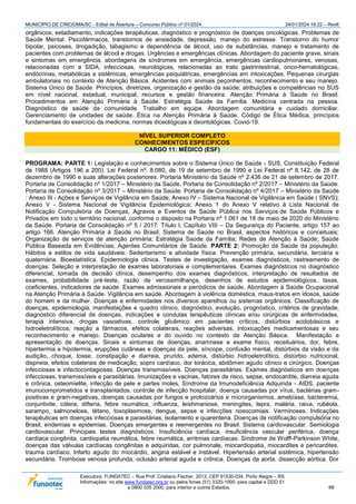 MUNICÍPIO DE CRICIÚMA/SC - Edital de Abertura – Concurso Público nº 01/2024 24/01/2024 19:22 – Rev6
Executora: FUNDATEC – Rua Prof. Cristiano Fischer, 2012, CEP 91530-034, Porto Alegre – RS
Informações: no site www.fundatec.org.br ou pelos fones (51) 3320-1000, para capital e DDD 51
e 0800 035 2000, para interior e outros Estados. 68
orgânicos, estadiamento, indicações terapêuticas, diagnóstico e prognóstico de doenças oncológicas. Problemas de
Saúde Mental. Psicofármacos, transtornos de ansiedade, depressão, manejo do estresse. Transtorno do humor
bipolar, psicoses, drogadição, tabagismo e dependência de álcool, uso de substâncias, manejo e tratamento de
pacientes com problemas de álcool e drogas. Urgências e emergências clínicas. Abordagem do paciente grave, sinais
e sintomas em emergência, abordagens de síndromes em emergência, emergências cardiopulmonares, venosas,
relacionadas com a SIDA, infecciosas, neurológicas, relacionadas ao trato gastrintestinal, onco-hematológicas,
endócrinas, metabólicas e sistêmicas, emergências psiquiátricas, emergências em intoxicações. Pequenas cirurgias
ambulatoriais no contexto de Atenção Básica. Acidentes com animais peçonhentos, reconhecimento e seu manejo.
Sistema Único de Saúde. Princípios, diretrizes, organização e gestão da saúde; atribuições e competências no SUS
em nível nacional, estadual, municipal; recursos e gestão financeira. Atenção Primária à Saúde no Brasil.
Procedimentos em Atenção Primária à Saúde. Estratégia Saúde da Família. Medicina centrada na pessoa.
Diagnóstico de saúde da comunidade. Trabalho em equipe. Abordagem comunitária e cuidado domiciliar.
Gerenciamento de unidades de saúde. Ética na Atenção Primária à Saúde. Código de Ética Médica, princípios
fundamentais do exercício da medicina, normas diceológicas e deontológicas. Covid-19.
NÍVEL SUPERIOR COMPLETO
CONHECIMENTOS ESPECÍFICOS
CARGO 11: MÉDICO (ESF)
PROGRAMA: PARTE 1: Legislação e conhecimentos sobre o Sistema Único de Saúde - SUS. Constituição Federal
de 1988 (Artigos 196 a 200). Lei Federal nº. 8.080, de 19 de setembro de 1990 e Lei Federal nº 8.142, de 28 de
dezembro de 1990 e suas alterações posteriores. Portaria Ministério da Saúde nº 2.436 de 21 de setembro de 2017.
Portaria de Consolidação nº 1/2017 – Ministério da Saúde. Portaria de Consolidação nº 2/2017 – Ministério da Saúde.
Portaria de Consolidação nº 3/2017 – Ministério da Saúde. Portaria de Consolidação nº 4/2017 – Ministério da Saúde
: Anexo III - Ações e Serviços de Vigilância em Saúde; Anexo IV – Sistema Nacional de Vigilância em Saúde ( SNVS);
Anexo V - Sistema Nacional de Vigilância Epidemiológica; Anexo 1 do Anexo V relativo à Lista Nacional de
Notificação Compulsória de Doenças, Agravos e Eventos de Saúde Pública nos Serviços de Saúde Públicos e
Privados em todo o território nacional, conforme o disposto na Portaria nº 1.061 de 18 de maio de 2020 do Ministério
da Saúde. Portaria de Consolidação nº 5 / 2017: Título I, Capítulo VIII – Da Segurança do Paciente, artigo 157 ao
artigo 166. Atenção Primária à Saúde no Brasil; Sistema de Saúde no Brasil, aspectos históricos e conceituais;
Organização de serviços de atenção primária; Estratégia Saúde da Família; Redes de Atenção à Saúde; Saúde
Pública Baseada em Evidências; Agentes Comunitários de Saúde. PARTE 2: Promoção da Saúde da população.
Hábitos e estilos de vida saudáveis. Sedentarismo e atividade física. Prevenção primária, secundária, terciária e
quaternária. Bioestatística. Epidemiologia clínica. Testes de investigação, exames diagnósticos, rastreamento de
doenças. Seleção e interpretação de exames laboratoriais e complementares. Exames diagnósticos no diagnóstico
diferencial, tomada de decisão clínica, desempenho dos exames diagnósticos, interpretação de resultados de
exames, probabilidade pré-teste, razão de verossimilhança, desenhos de estudos epidemiológicos, taxas,
coeficientes, indicadores de saúde. Exames admissionais e periódicos de saúde. Abordagem à Saúde Ocupacional
na Atenção Primária à Saúde. Vigilância em saúde. Abordagem à violência doméstica, maus-tratos em idosos, saúde
do homem e da mulher. Doenças e enfermidades nos diversos aparelhos ou sistemas orgânicos. Classificação de
doenças, epidemiologia, manifestações e quadro clínico, diagnóstico, evolução, prognóstico, critérios de gravidade,
diagnóstico diferencial de doenças, indicações e condutas terapêuticas clínicas e/ou cirúrgicas de enfermidades,
terapia intensiva, drogas vasoativas, controle glicêmico em pacientes críticos, distúrbios acidobásicos e
hidroeletrolíticos, reação a fármacos, efeitos colaterais, reações adversas, intoxicações medicamentosas e seu
reconhecimento e manejo. Doenças oculares e do ouvido no contexto da Atenção Básica. Manifestação e
apresentação de doenças. Sinais e sintomas de doenças, anamnese e exame físico, receituários, dor, febre,
hipertermia e hipotermia, erupções cutâneas e doenças da pele, síncope, confusão mental, distúrbios da visão e da
audição, choque, tosse, constipação e diarreia, prurido, edema, distúrbio hidroeletrolítico, distúrbio nutricional,
dispneia, efeitos colaterais de medicação, sopro cardíaco, dor torácica, abdômen agudo clínico e cirúrgico. Doenças
infecciosas e infectocontagiosas. Doenças transmissíveis. Doenças parasitárias. Exames diagnósticos em doenças
infecciosas, transmissíveis e parasitárias. Imunizações e vacinas, fatores de risco, sepse, endocardite, diarreia aguda
e crônica, osteomielite, infecção de pele e partes moles, Síndrome da Imunodeficiência Adquirida - AIDS, paciente
imunocomprometidos e transplantados, controle de infecção hospitalar, doença causadas por vírus, bactérias gram-
positivas e gram-negativas, doenças causadas por fungos e protozoários e microrganismos, amebíase, bacteremia,
conjuntivite, cólera, difteria, febre reumática, influenza, leishmaniose, meningites, lepra, malária, raiva, rubéola,
sarampo, salmonelose, tétano, toxoplasmose, dengue, sepse e infecções nosocomiais. Verminoses. Indicações
terapêuticas em doenças infecciosas e parasitárias, isolamento e quarentena. Doenças de notificação compulsória no
Brasil, endemias e epidemias. Doenças emergentes e reemergentes no Brasil. Sistema cardiovascular. Semiologia
cardiovascular. Principais testes diagnósticos. Insuficiência cardíaca, insuficiência vascular periférica, doença
cardíaca congênita, cardiopatia reumática, febre reumática, arritmias cardíacas. Síndrome de Wolff-Parkinson White,
doenças das válvulas cardíacas congênitas e adquiridas, cor pulmonale, miocardiopatia, miocardites e pericardites,
trauma cardíaco. Infarto agudo do miocárdio, angina estável e instável. Hipertensão arterial sistêmica, hipertensão
secundária. Trombose venosa profunda, oclusão arterial aguda e crônica. Doenças da aorta, dissecção aórtica. Dor
 