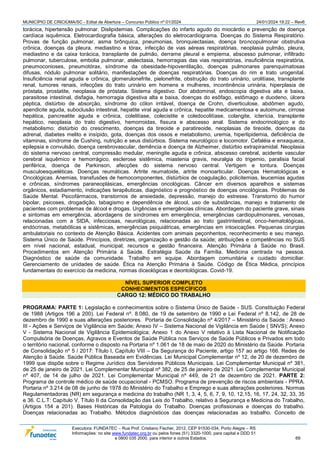 MUNICÍPIO DE CRICIÚMA/SC - Edital de Abertura – Concurso Público nº 01/2024 24/01/2024 19:22 – Rev6
Executora: FUNDATEC – Rua Prof. Cristiano Fischer, 2012, CEP 91530-034, Porto Alegre – RS
Informações: no site www.fundatec.org.br ou pelos fones (51) 3320-1000, para capital e DDD 51
e 0800 035 2000, para interior e outros Estados. 69
torácica, hipertensão pulmonar. Dislipidemias. Complicações do infarto agudo do miocárdio e prevenção de doença
cardíaca isquêmica. Eletrocardiografia básica, alterações do eletrocardiograma. Doenças do Sistema Respiratório.
Provas de função pulmonar, asma brônquica, pneumonias, bronquiectasias, doença broncopulmonar obstrutiva
crônica, doenças da pleura, mediastino e tórax, infecção de vias aéreas respiratórias, neoplasia pulmão, pleura,
mediastino e da caixa torácica, transplante de pulmão, derrame pleural e empiema, abscesso pulmonar, infiltrado
pulmonar, tuberculose, embolia pulmonar, atelectasia, hemorragias das vias respiratórias, insuficiência respiratória,
pneumoconioses, pneumotórax, síndrome da obesidade-hipoventilação, doenças pulmonares parenquimatosas
difusas, nódulo pulmonar solitário, manifestações de doenças respiratórias. Doenças do rim e trato urogenital.
Insuficiência renal aguda e crônica, glomerulonefrite, pielonefrite, obstrução do trato urinário, urolitíase, transplante
renal, tumores renais, infecções do trato urinário em homens e mulheres, incontinência urinária, hiperplasia de
próstata, prostatite, neoplasia de próstata. Sistema digestivo. Dor abdominal, endoscopia digestiva alta e baixa,
parasitose intestinal, disfagia, hemorragia digestiva alta e baixa, doenças do esôfago, estômago e duodeno, úlcera
péptica, distúrbio de absorção, síndrome do cólon irritável, doença de Crohn, diverticulose, abdômen agudo,
apendicite aguda, suboclusão intestinal, hepatite viral aguda e crônica, hepatite medicamentosa e autoimune, cirrose
hepática, pancreatite aguda e crônica, colelitíase, colecistite e coledocolitíase, colangite, icterícia, transplante
hepático, neoplasia do trato digestivo, hemorroidas, fissura e abscesso anal. Sistema endocrinológico e do
metabolismo: distúrbio do crescimento, doenças da tireoide e paratireoide, neoplasias de tireoide, doenças da
adrenal, diabetes melito e insípido, gota, doenças dos ossos e metabolismo, uremia, hiperlipidemia, deficiência de
vitaminas, síndrome de Cushing, nutrição e seus distúrbios. Sistema neurológico e locomotor. Cefaléia e enxaqueca,
epilepsia e convulsão, doença cerebrovascular, demência e doença de Alzheimer, distúrbio extrapiramidal. Neoplasia
do sistema nervoso central, compressão medular, meningite aguda e crônica, abscesso cerebral, acidente vascular
cerebral isquêmico e hemorrágico, esclerose sistêmica, miastenia gravis, neuralgia do trigemio, paralisia facial
periférica, doença de Parkinson, afecções do sistema nervoso central. Vertigem e tontura. Doenças
musculoesqueléticas. Doenças reumáticas. Artrite reumatoide, artrite monoarticular. Doenças Hematológicas e
Oncológicas. Anemias, transfusões de hemocomponentes, distúrbios de coagulação, policitemias, leucemias agudas
e crônicas, síndromes paraneoplásicas, emergências oncológicas. Câncer em diversos aparelhos e sistemas
orgânicos, estadiamento, indicações terapêuticas, diagnóstico e prognóstico de doenças oncológicas. Problemas de
Saúde Mental. Psicofármacos, transtornos de ansiedade, depressão, manejo do estresse. Transtorno do humor
bipolar, psicoses, drogadição, tabagismo e dependência de álcool, uso de substâncias, manejo e tratamento de
pacientes com problemas de álcool e drogas. Urgências e emergências clínicas. Abordagem do paciente grave, sinais
e sintomas em emergência, abordagens de síndromes em emergência, emergências cardiopulmonares, venosas,
relacionadas com a SIDA, infecciosas, neurológicas, relacionadas ao trato gastrintestinal, onco-hematológicas,
endócrinas, metabólicas e sistêmicas, emergências psiquiátricas, emergências em intoxicações. Pequenas cirurgias
ambulatoriais no contexto de Atenção Básica. Acidentes com animais peçonhentos, reconhecimento e seu manejo.
Sistema Único de Saúde. Princípios, diretrizes, organização e gestão da saúde; atribuições e competências no SUS
em nível nacional, estadual, municipal; recursos e gestão financeira. Atenção Primária à Saúde no Brasil.
Procedimentos em Atenção Primária à Saúde. Estratégia Saúde da Família. Medicina centrada na pessoa.
Diagnóstico de saúde da comunidade. Trabalho em equipe. Abordagem comunitária e cuidado domiciliar.
Gerenciamento de unidades de saúde. Ética na Atenção Primária à Saúde. Código de Ética Médica, princípios
fundamentais do exercício da medicina, normas diceológicas e deontológicas. Covid-19.
NÍVEL SUPERIOR COMPLETO
CONHECIMENTOS ESPECÍFICOS
CARGO 12: MÉDICO DO TRABALHO
PROGRAMA: PARTE 1: Legislação e conhecimentos sobre o Sistema Único de Saúde - SUS. Constituição Federal
de 1988 (Artigos 196 a 200). Lei Federal nº. 8.080, de 19 de setembro de 1990 e Lei Federal nº 8.142, de 28 de
dezembro de 1990 e suas alterações posteriores. Portaria de Consolidação nº 4/2017 – Ministério da Saúde : Anexo
III - Ações e Serviços de Vigilância em Saúde; Anexo IV – Sistema Nacional de Vigilância em Saúde ( SNVS); Anexo
V - Sistema Nacional de Vigilância Epidemiológica; Anexo 1 do Anexo V relativo à Lista Nacional de Notificação
Compulsória de Doenças, Agravos e Eventos de Saúde Pública nos Serviços de Saúde Públicos e Privados em todo
o território nacional, conforme o disposto na Portaria nº 1.061 de 18 de maio de 2020 do Ministério da Saúde. Portaria
de Consolidação nº 5 / 2017: Título I, Capítulo VIII – Da Segurança do Paciente, artigo 157 ao artigo 166. Redes de
Atenção à Saúde. Saúde Pública Baseada em Evidências. Lei Municipal Complementar nº 12, de 20 de dezembro de
1999 que dispõe sobre o Regime Jurídico dos Servidores Públicos Municipais. Lei Complementar Municipal nº 381,
de 25 de janeiro de 2021. Lei Complementar Municipal nº 382, de 25 de janeiro de 2021. Lei Complementar Municipal
nº 407, de 14 de julho de 2021. Lei Complementar Municipal nº 449, de 21 de dezembro de 2021. PARTE 2:
Programa de controle médico de saúde ocupacional - PCMSO. Programa de prevenção de riscos ambientais - PPRA.
Portaria nº 3.214 de 08 de junho de 1978 do Ministério do Trabalho e Emprego e suas alterações posteriores. Normas
Regulamentadoras (NR) em segurança e medicina do trabalho (NR 1, 3, 4, 5, 6, 7, 9, 10, 12,15, 16, 17, 24, 32, 33, 35
e 36. C.L.T: Capítulo V, Título II da Consolidação das Leis do Trabalho, relativo à Segurança e Medicina do Trabalho,
(Artigos 154 a 201). Bases Históricas da Patologia do Trabalho. Doenças profissionais e doenças do trabalho.
Doenças relacionadas ao Trabalho. Métodos diagnósticos das doenças relacionadas ao trabalho. Conceito de
 