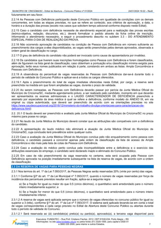 MUNICÍPIO DE CRICIÚMA/SC - Edital de Abertura – Concurso Público nº 01/2024 24/01/2024 19:22 – Rev6
Executora: FUNDATEC – Rua Prof. Cristiano Fischer, 2012, CEP 91530-034, Porto Alegre – RS
Informações: no site www.fundatec.org.br ou pelos fones (51) 3320-1000, para capital e DDD 51
e 0800 035 2000, para interior e outros Estados. 7
futuramente em seu favor.
2.2.14 As Pessoas com Deficiência participarão deste Concurso Público em igualdade de condições com os demais
concorrentes, em todas as etapas previstas, no que se refere ao conteúdo, aos critérios de aprovação, a data, o
horário e a duração das provas (exceto nos casos que solicitem tempo adicional conforme disposto neste Edital).
2.2.15 Caso o candidato com deficiência necessite de atendimento especial para a realização das provas escritas
(teórico-objetiva, redação, discursiva, etc.), deverá formalizar o pedido através da ficha online de inscrição,
informando o atendimento necessário, e seguir o procedimento descrito no subitem 3.3 - DO ATENDIMENTO
ESPECIAL PARA O DIA DE REALIZAÇÃO DA PROVA.
2.2.16 Não ocorrendo aprovação de candidatos na condição de Pessoa com Deficiência em número suficiente ao
preenchimento dos cargos a eles disponibilizados, as vagas serão preenchidas pelos demais aprovados, observada a
ordem geral de classificação no cargo.
2.2.17 O grau de deficiência do candidato não poderá ser invocado como causa de aposentadoria por invalidez.
2.2.18 Os candidatos que tiverem suas inscrições homologadas como Pessoa com Deficiência e forem classificados,
além de figurarem na lista geral de classificação, caso obtenham a pontuação e/ou classificação mínima exigida para
aprovação, terão seus nomes publicados em relação à parte, constando em ambas as listas: Ampla Concorrência e
Pessoas com Deficiência.
2.2.19 A observância do percentual de vagas reservadas às Pessoas com Deficiência dar-se-á durante todo o
período de validade do Concurso Público e aplicar-se-á a todos os cargos oferecidos.
2.2.19.1 Após o preenchimento do total de vagas imediatas oferecidas neste Edital, por cargo, a reserva será
preenchida na medida em que forem ampliadas as vagas, durante o prazo de validade.
2.2.20 Ao serem nomeadas, as Pessoas com Deficiência deverão passar por perícia da Junta Médica Oficial do
Município de Criciúma/SC, mediante agendamento prévio, a ser realizado pelo candidato, momento em que deverão
ser apresentados os exames admissionais e o LAUDO CARACTERIZADOR DE DEFICIÊNCIA preenchido e
assinado por especialista da área médica à qual se refere a deficiência, conforme modelo do ANEXO IX, em via
original ou cópia autenticada, que deverá ser preenchido de acordo com as orientações previstas no site
https://www.saudeocupacional.org/2018/12/ministerio-do-trabalho-divulga-orientacoes-para-caracterizacao-de-
deficiencia.html)
2.2. 20.1 O laudo deverá ser preenchido e avaliado pela Junta Médica Oficial do Município de Criciúma/SC no prazo
máximo para posse no cargo.
2.2.21 No laudo da Junta Médica do Município deverá constar que as atribuições são compatíveis com a deficiência
do candidato.
2.2.22 A apresentação do laudo médico não eliminará a atuação da Junta Médica Oficial do Município de
Criciúma/SC, cuja conclusão terá prevalência sobre qualquer outra.
2.2.23 Caso a avaliação da Junta Médica Oficial do Município conclua pelo não enquadramento como pessoa com
deficiência, o candidato passará a concorrer apenas pela ordem de classificação da lista de acesso de Ampla
Concorrência e não mais pela lista de cotas de Pessoa com Deficiência.
2.2.24 Caso a avaliação do médico perito conclua pela incompatibilidade entre a deficiência e o exercício das
atribuições essenciais do emprego, o candidato será declarado inapto e eliminado do Concurso Público.
2.2.25 Em caso de não preenchimento da vaga reservada no certame, esta será ocupada pela Pessoa com
Deficiência aprovada na posição imediatamente subsequente na lista de reserva de vagas, de acordo com a ordem
de classificação.
2.3 DA RESERVA DE VAGAS PARA PESSOAS NEGRAS
2.3.1 Nos termos do art. 1º da Lei 7.093/2017, às Pessoas Negras serão reservadas 20% (vinte por cento) das vagas.
2.3.1.1 Conforme §3º do art. 1º da Lei Municipal nº 7.093/2017, quando o número de vagas reservadas por força da
incidência dos percentuais previstos resultar em fração, aplica-se a seguinte regra:
a) Se a fração for igual ou maior do que 0,5 (cinco décimos), o quantitativo será arredondado para o número
inteiro imediatamente superior; e
b) Se a fração for menor do que 0,5 (cinco décimos), o quantitativo será arredondado para o número inteiro
imediatamente inferior.
2.3.1.2 A reserva de vagas será aplicada sempre que o número de vagas oferecidas no concurso público for igual ou
superior a 3 (três), conforme §1º do art. 1º da Lei nº 7.093/2017. O sistema será aplicado levando-se em conta o total
de vagas correspondentes a cada cargo previsto no Edital de Abertura deste Concurso Público ou abertas durante
todo o período de validade do Concurso.
2.3.1.2.1 Será reservada ao (à) candidato(a) preto(a) ou pardo(a), aprovado(a), a terceira vaga disponível para
 