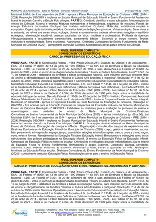 MUNICÍPIO DE CRICIÚMA/SC - Edital de Abertura – Concurso Público nº 01/2024 24/01/2024 19:22 – Rev6
Executora: FUNDATEC – Rua Prof. Cristiano Fischer, 2012, CEP 91530-034, Porto Alegre – RS
Informações: no site www.fundatec.org.br ou pelos fones (51) 3320-1000, para capital e DDD 51
e 0800 035 2000, para interior e outros Estados. 73
Municipal 6.514, de 1 de dezembro de 2014 - aprova o Plano Municipal de Educação de Criciúma - PME (2014 -
2024). Resolução 030/2019 - Implanta na Escola Municipal de Educação Infantil e Ensino Fundamental Professora
Maria de Lourdes Carneiro a Escola Polo bilíngue. PARTE 2: O método científico e suas aplicações. Metodologias do
ensino de Ciências. Matéria e energia: Misturas homogêneas e heterogêneas, separação de misturas. Fontes de
energia. Estrutura da matéria. Evolução dos modelos atômicos. O átomo. Moléculas, substâncias simples e
compostas. Organização da tabela periódica. Conceitos básicos de ligações químicas. Vida e evolução: Seres vivos e
o ambiente, os reinos dos seres vivos, ecologia, biomas e ecossistemas, cadeias alimentares, relações e equilíbrio
ecológicos, alimentação saudável, doenças causadas por vírus, bactérias e protozoários. Profilaxia de doenças
infectocontagiosas e sexualmente transmissíveis, saneamento básico. Sistemas do corpo humano. Teorias
evolutivas e hereditariedade. Terra e universo. Astronomia. Diretrizes Curriculares do Ensino Fundamental da Rede
Municipal de Criciúma (2020) – componente curricular Ciências. Metodologias ativas para o ensino de Ciências.
NÍVEL SUPERIOR COMPLETO
CONHECIMENTOS ESPECÍFICOS
CARGO 20: PROFESSOR DE EDUCAÇÃO FÍSICA
PROGRAMA: PARTE 1: Constituição Federal - 1988 (Artigos 205 ao 214). Estatuto da Criança e do Adolescente -
ECA, Lei Federal nº 8.069, de 13 de julho de 1990 (Artigos 1º ao 59º). Lei de Diretrizes e Bases da Educação
Nacional - LDB, Lei Federal nº 9.394, de 20 de dezembro de 1996 e suas alterações. Lei Federal nº 10.639, de
janeiro de 2003 - inclui no currículo a obrigatoriedade da temática “História e Cultura Afro-Brasileira. Lei nº 11.645, de
10 de março de 2008 - estabelece as diretrizes e bases da educação nacional, para incluir no currículo oficial da rede
de ensino a obrigatoriedade da temática “História e Cultura Afro-Brasileira e Indígena”. Resolução nº 4, de 02 de
outubro de 2009 - institui Diretrizes Operatórias para o Atendimento Educacional Especializado na Educação Básica,
Modalidade Educação Especial. Lei Brasileira de Inclusão - LBI, Lei Federal nº 13146, de 6 de julho de 2015 - institui
a Lei Brasileira de Inclusão da Pessoa com Deficiência (Estatuto da Pessoa com Deficiência). Lei Federal 13.005, de
25 de junho de 2014 - aprova o Plano Nacional de Educação - PNE (2014 - 2024). Lei Federal nº 14.191, de 3 de
agosto de 2021 – altera a Lei Federal nº 9.394, de 20 de dezembro de 1996 para dispor sobre a modalidade de
educação bilíngue de surdos. Decreto Federal nº 11556, de 12 de junho de 2023 - Institui o Compromisso Nacional
Criança Alfabetizada. Lei Federal nº 14.640, de 31 de julho de 2023 - Institui o Programa Escola em Tempo Integral;
Resolução nº 003/2004 - aprova o Regimento Escolar da Rede Municipal de Educação de Criciúma. Resolução n°
024/2016 - fixa normas para a Educação Especial na perspectiva da Educação Inclusiva do Sistema Municipal de
Ensino de Criciúma Resolução nº 043/2023 - Estabelece as diretrizes para a avaliação do processo de ensino e
aprendizagem nas unidades de ensino da Rede Municipal de Criciúma. Diretrizes
Curriculares do Ensino Fundamental da Rede Municipal de Criciúma (2020) – textos introdutórios (p. 09 a 56). Lei
Municipal 6.514, de 1 de dezembro de 2014 - aprova o Plano Municipal de Educação de Criciúma - PME (2014 -
2024). Resolução 030/2019 - Implanta na Escola Municipal de Educação Infantil e Ensino Fundamental Professora
Maria de Lourdes Carneiro a Escola Polo bilíngue. PARTE 2: Concepção Histórico-Cultural na Rede Municipal de
Ensino de Criciúma. Concepção de criança e infância. Organização curricular dos campos de experiências nas
Diretrizes Curriculares da Educação Infantil do Município de Criciúma (2020): corpo, gestos e movimentos; escuta,
fala, pensamento e imaginação; espaço, tempo, quantidade, relações e transformações; o eu, o outro e o nós; traços,
sons, cores e formas. Planejamento da Educação Física na Educação Infantil. Brincadeiras e interações como eixos
estruturantes das práticas pedagógicas na Educação Infantil. O ensino da Educação Física da Educação Infantil.
Concepção de Educação Física no contexto escolar. Orientações e indicações didático-metodológicas para o ensino
da Educação Física no Ensino Fundamental. Brincadeiras e Jogos. Esportes. Ginásticas. Danças. Atividades
circenses. Lutas. Práticas corporais de aventura. Recreação e lazer. Saúde e qualidade de vida. Abordagens
históricas da Educação Física escolar. Diretrizes Curriculares do Ensino Fundamental da Rede Municipal de Criciúma
(2020) – componente curricular Educação Física. Metodologias ativas para o ensino de Educação Física.
NÍVEL SUPERIOR COMPLETO
CONHECIMENTOS ESPECÍFICOS
CARGO 21: PROFESSOR DE EDUCAÇÃO INFANTIL E ENS. FUNDAMENTAL ANOS INICIAIS 1º AO 5º ANO
PROGRAMA: PARTE 1: Constituição Federal - 1988 (Artigos 205 ao 214). Estatuto da Criança e do Adolescente -
ECA, Lei Federal nº 8.069, de 13 de julho de 1990 (Artigos 1º ao 59º). Lei de Diretrizes e Bases da Educação
Nacional - LDB, Lei Federal nº 9.394, de 20 de dezembro de 1996 e suas alterações. Lei Federal nº 10.639, de
janeiro de 2003 - inclui no currículo a obrigatoriedade da temática “História e Cultura Afro-Brasileira. Lei nº 11.645, de
10 de março de 2008 - estabelece as diretrizes e bases da educação nacional, para incluir no currículo oficial da rede
de ensino a obrigatoriedade da temática “História e Cultura Afro-Brasileira e Indígena”. Resolução nº 4, de 02 de
outubro de 2009 - institui Diretrizes Operatórias para o Atendimento Educacional Especializado na Educação Básica,
Modalidade Educação Especial. Lei Brasileira de Inclusão - LBI, Lei Federal nº 13146, de 6 de julho de 2015 - institui
a Lei Brasileira de Inclusão da Pessoa com Deficiência (Estatuto da Pessoa com Deficiência). Lei Federal 13.005, de
25 de junho de 2014 - aprova o Plano Nacional de Educação - PNE (2014 - 2024). Lei Federal nº 14.191, de 3 de
agosto de 2021 – altera a Lei Federal nº 9.394, de 20 de dezembro de 1996 para dispor sobre a modalidade de
 