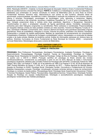 MUNICÍPIO DE CRICIÚMA/SC - Edital de Abertura – Concurso Público nº 01/2024 24/01/2024 19:22 – Rev6
Executora: FUNDATEC – Rua Prof. Cristiano Fischer, 2012, CEP 91530-034, Porto Alegre – RS
Informações: no site www.fundatec.org.br ou pelos fones (51) 3320-1000, para capital e DDD 51
e 0800 035 2000, para interior e outros Estados. 77
2024). Resolução 030/2019 - Implanta na Escola Municipal de Educação Infantil e Ensino Fundamental Professora
Maria de Lourdes Carneiro a Escola Polo bilíngue. PARTE 2: A didática e a metodologia do ensino da matemática. As
habilidades que contemplam os campos conceituais no ensino da Matemática para os anos finais do Ensino
Fundamental: Números: Números reais, relacionando-os com pontos na reta numérica, utilizando ideias de
aproximação, proporcionalidade, equivalência e ordem; Operações e resolução de problemas com números naturais,
inteiros e racionais; Porcentagem, porcentagem de porcentagem, juros, descontos e acréscimos. Álgebra:
Sequências numéricas e não numéricas, recursivas e repetitivas; Equações do 1º e do 2º grau e Inequações de 1º
grau; Variação proporcional direta e indireta entre duas grandezas; Algoritmos e fluxogramas. Geometria:
Transformações no plano e ampliações/ reduções de figuras geométricas planas; Condições necessárias e
suficientes para obter triângulos congruentes ou semelhantes; Plano cartesiano e coordenadas; Proporcionalidade
em situações relativas a feixes de retas paralelas cortadas por retas secantes; Teorema de Pitágoras; Função do 1º
Grau. Grandezas e Medidas: Comprimento, área, volume e abertura de ângulo como grandezas associadas a figuras
geométricas; Áreas de quadriláteros, triângulos e círculos; Volumes de prismas, pirâmides e de cilindros; Grandezas
fundamentais e unidades de medida padronizadas; Medidas de capacidade de armazenamento de computadores.
Probabilidade e Estatística: Problemas de Contagem e probabilidade; Leitura, interpretação e a construção de tabelas
simples e de dupla entrada; Medidas de tendência central; Análise de informações expressas em diversos tipos de
gráficos. Diretrizes Curriculares do Ensino Fundamental da Rede Municipal de Criciúma (2020) – componente
curricular Matemática. Metodologias ativas para o ensino de Matemática.
NÍVEL SUPERIOR COMPLETO
CONHECIMENTOS ESPECÍFICOS
CARGO 27: PSICÓLOGO
PROGRAMA: Ética Profissional. Psicopatologia. Abordagens Psicoterápicas. Avaliação Psicológica. Psicologia do
Desenvolvimento. Psicopedagogia. Psicologia Cognitiva. Teorias da Personalidade. Psicologia do Trabalho.
Psicologia Social. Resoluções do Conselho Federal de Psicologia. Código de Ética do Psicólogo. Diagnóstico Clínico
de acordo com o CID-10 e DSM-5. Produção científica em psicologia no Brasil, através das revistas
científicas/acadêmicas, considerando as publicações a partir do ano de 2010. Manuais de testes e instrumentos
psicológicos atualmente validados pelo Conselho Federal de Psicologia pelo SATEPSI. Constituição Federal de 1988,
(Artigos 196 a 200). Lei Federal nº. 8.080, de 19 de setembro de 1990 e Lei Federal nº 8.142, de 28 de dezembro de
1990. Portaria Ministério da Saúde nº 2.436, de 21 de setembro de 2017. – Política Nacional de Atenção Básica.
Atuação do Psicólogo no SUAS. Psicologia Social. Orientação Familiar. Convivência e Fortalecimento de Vínculos.
Relações Interpessoais e grupais. Psicologia: conceituação; principais correntes teóricas e áreas de conhecimento.
Psicologia no contexto da saúde pública. Psicopatologia Geral. Psicologia Geral, Experimental, Educacional. Práticas
e Técnicas Psicológicas. Saúde Pública. Psicossomática. Dependência Química. Terapia Breve. Orientação Familiar.
Atuação do Psicólogo em equipes multiprofissionais. Orientação e aconselhamento psicológicos. Avaliações
psicológicas: fundamentos das medidas psicológicas.
 