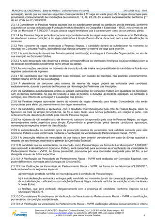 MUNICÍPIO DE CRICIÚMA/SC - Edital de Abertura – Concurso Público nº 01/2024 24/01/2024 19:22 – Rev6
Executora: FUNDATEC – Rua Prof. Cristiano Fischer, 2012, CEP 91530-034, Porto Alegre – RS
Informações: no site www.fundatec.org.br ou pelos fones (51) 3320-1000, para capital e DDD 51
e 0800 035 2000, para interior e outros Estados. 8
nomeação, sendo que as reservas seguintes corresponderão à 5ª vaga em cada grupo de 5 vagas disponíveis para
provimento, correspondendo às nomeações de números 8, 13, 18, 23, 28, 33, e assim sucessivamente, conforme §1º
do art. 4º da Lei nº 7.093/2017.
2.3.1.3 Consideram-se Pessoas Negras aquelas que se autodeclarem pretas ou pardas no ato da inscrição, conforme
o quesito cor ou raça utilizado pela Fundação Instituto Brasileiro de Geografia e Estatística – IBGE, nos termos do art.
2º da Lei Municipal nº 7.093/2017, e que possua traços fenotípicos que a caracterizem como de cor preta ou parda.
2.3.1.4 As Pessoas Negras poderão concorrer concomitantemente às vagas reservadas a Pessoas com Deficiência,
se atenderem a essa condição, e às vagas destinadas à Ampla Concorrência, de acordo com a sua classificação no
concurso.
2.3.2 Para concorrer às vagas reservadas a Pessoas Negras, o candidato deverá se autodeclarar no momento da
inscrição no Concurso Público, assinalando que deseja concorrer à reserva de vaga para este fim.
2.3.2.1 A auto declaração deverá ser firmada pelo(a) candidato(a) e entregue à Comissão Organizadora, no ato de
sua inscrição no Concurso Público.
2.3.2.2 A auto declaração não dispensa a efetiva correspondência da identidade fenotípica do(a)candidato(a) com a
de pessoas identificadas socialmente como pretas ou pardas.
2.3.3 As informações prestadas no momento de inscrição são de inteira responsabilidade do candidato e ficarão nos
registros cadastrais de ingresso.
2.3.3.1 Os candidatos que não declararem essa condição, por ocasião da inscrição, não poderão, posteriormente,
interpor recurso em favor da sua situação.
2.3.4 A desistência de concorrer pelo sistema de reserva de vagas poderá ser solicitada pelo candidato,
exclusivamente, durante o período de Recursos da Homologação Preliminar das Inscrições.
2.3.5 Os candidatos autodeclarados pretos ou pardos participarão do Concurso Público em igualdade de condições
com os demais candidatos, no que diz respeito à data, ao horário, à duração, ao local de aplicação, ao conteúdo, à
correção, aos critérios de aprovação e à avaliação das provas.
2.3.6 As Pessoas Negras aprovadas dentro do número de vagas oferecido para Ampla Concorrência não serão
computadas para efeito do preenchimento das vagas reservadas.
2.3.7 Os candidatos inscritos e aprovados, com o resultado final homologado pela cota de Pessoa Negra, além de
figurarem na lista de Ampla Concorrência, se for o caso, terão seus nomes publicados em relação à parte, com
ordenamento da classificação obtida pela cota de Pessoas Negras.
2.3.8 Na hipótese da não existência ou de término do cadastro de aprovados pela cota de Pessoas Negras, as vagas
remanescentes serão revertidas para Ampla Concorrência e preenchidas pelos demais candidatos aprovados,
conservada a respectiva ordem de classificação.
2.3.9 A autodeclaração do candidato goza da presunção relativa de veracidade, terá validade somente para este
Concurso Público e será confirmada mediante a Verificação da Veracidade do Pertencimento Racial - VVPR.
2.3.9.1 A presunção relativa de veracidade de que trata o item anterior prevalecerá em caso de dúvida razoável a
respeito de seu fenótipo, motivada no parecer da Comissão Especial.
2.3.10 O candidato que se autodeclarou, na inscrição, como Pessoa Negra, na forma da Lei Municipal nº 7.093/2017
caso aprovado e classificado no Concurso Público, será convocado para submeter‐se à Verificação da Veracidade do
Pertencimento Racial - VVPR, de forma presencial, promovida por uma Comissão designada para tal fim, a ser
divulgada através de Edital específico.
2.3.10.1 A Verificação da Veracidade do Pertencimento Racial - VVPR será realizada por Comissão Especial, com
poder deliberativo, nomeada pelo Município de Criciúma/SC.
2.3.10.2 Na Verificação da Veracidade do Pertencimento Racial - VVPR, na forma da Lei Municipal nº7.093/2017,
serão observados os seguintes aspectos:
a) informação prestada na ficha de inscrição quanto à condição de Pessoa Negra;
b) a autodeclaração assinada e entregue pelo candidato no momento do ato da convocação para confirmação
da autodeclaração, ratificando sua condição de Pessoa Negra, indicada na ficha de inscrição, conforme Anexo
V deste Edital;
c) fenótipo, que será verificado obrigatoriamente com a presença do candidato, conforme disposto na Lei
Municipal 7.093/2017.
2.3.10.3 Considera-se Procedimento de Verificação da Veracidade do Pertencimento Racial - VVPR a identificação,
por terceiros, da condição autodeclarada.
2.3.10.4 A Verificação da Veracidade do Pertencimento Racial - VVPR declaração utilizará exclusivamente o critério
 