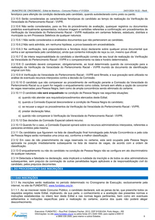 MUNICÍPIO DE CRICIÚMA/SC - Edital de Abertura – Concurso Público nº 01/2024 24/01/2024 19:22 – Rev6
Executora: FUNDATEC – Rua Prof. Cristiano Fischer, 2012, CEP 91530-034, Porto Alegre – RS
Informações: no site www.fundatec.org.br ou pelos fones (51) 3320-1000, para capital e DDD 51
e 0800 035 2000, para interior e outros Estados. 9
fenotípico para aferição da condição declarada pelo candidato, quando autodeclarado como preto ou pardo.
2.3.10.5 Serão consideradas as características fenotípicas do candidato ao tempo de realização da Verificação da
Veracidade do Pertencimento Racial - VVPR.
2.3.10.6 Não serão considerados, para os fins do procedimento de avaliação, quaisquer registros ou documentos
pretéritos eventualmente apresentados, inclusive imagem e certidões referentes a confirmação em procedimentos de
Verificação da Veracidade do Pertencimento Racial - VVPR realizados em certames federais, estaduais, distritais e
municipais ou em Processos Seletivos de qualquer natureza.
2.3.10.6.1 Não serão considerados e analisados documentos que não pertencerem ao candidato.
2.3.10.6.2 Não será admitida, em nenhuma hipótese, a prova baseada em ancestralidade.
2.3.10.6.3 Na verificação, terá preponderância a fenotipia do(a) declarante sobre qualquer prova documental que
venha a ser apresentada pelo candidato(a), ainda que contenha indicação de raça ou cor, mesmo que oficial.
2.3.10.7 É de inteira responsabilidade do candidato a identificação correta de seu local de realização da Verificação
da Veracidade do Pertencimento Racial - VVPR e o comparecimento na data e horário determinados.
2.3.10.8 O candidato deverá comparecer, obrigatoriamente, ao local determinado quando da convocação para a
realização da Verificação da Veracidade do Pertencimento Racial - VVPR munido de documento de identificação
original com foto.
2.3.10.9 A Verificação da Veracidade do Pertencimento Racial - VVPR será filmada, e sua gravação será utilizada na
análise de eventuais recursos interpostos contra a decisão da Comissão.
2.3.10.10 O candidato que não comparecer ao procedimento de verificação perante a Comissão da Veracidade do
Pertencimento Racial ou a quem for negado o enquadramento como cotista, tornará sem efeito a opção de concorrer
às vagas reservadas para Pessoa Negra, bem como de ampla concorrência sendo eliminado do certame.
2.3.10.11 O candidato não será enquadrado na condição de Pessoa Negra nas seguintes situações:
a) quando não atender aos requisitos/procedimentos elencados deste Edital;
b) quando a Comissão Especial desconsiderar a condição de Pessoa Negra do candidato;
c) se recusar a seguir os procedimentos da Verificação da Veracidade do Pertencimento Racial - VVPR;
d) prestar declaração falsa;
e) quando não comparecer à Verificação da Veracidade do Pertencimento Racial - VVPR.
2.3.10.12 Das decisões da Comissão Especial caberá recurso.
2.3.10.13 Quando for o caso, a Comissão Especial opinará sobre os recursos administrativos interpostos, referentes a
pareceres emitidos pela mesma.
2.3.11 Os candidatos que figurarem na lista de classificação final homologada pela Ampla Concorrência e pela cota
de Pessoa Negra serão nomeados uma única vez, conforme a melhor classificação.
2.3.12 Em caso de não preenchimento da vaga reservada no certame, esta será ocupada pela Pessoa Negra
aprovada na posição imediatamente subsequente na lista de reserva de vagas, de acordo com a ordem de
classificação.
2.3.13 O enquadramento ou não do candidato na condição de Pessoa Negra não se configura em ato discriminatório
de qualquer natureza.
2.3.14 Detectada a falsidade na declaração, esta implicará a nulidade da inscrição e de todos os atos administrativos
subsequentes, sem prejuízo da cominação de outras penalidades legais aplicáveis e de responsabilização civil do
candidato, pelos prejuízos decorrentes.
3. DO PROCEDIMENTO DAS INSCRIÇÕES
3.1 DAS INSCRIÇÕES
3.1.1 As inscrições serão realizadas no período determinado no Cronograma de Execução, exclusivamente pela
internet, no site da FUNDATEC, www.fundatec.org.br.
3.1.1.1. Ao se inscrever neste Concurso Público, o candidato declarará, sob as penas da lei, que preenche todos os
requisitos exigidos neste Edital, implicando, de sua parte, o conhecimento e a aceitação das presentes normas e
instruções estabelecidas no inteiro teor deste Edital e nas normas legais pertinentes, bem como em eventuais
aditamentos e instruções específicas para a realização do certame, acerca dos quais não poderá alegar
desconhecimento.
 