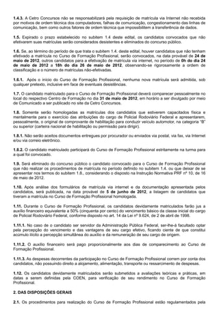 1.4.3. A Cetro Concursos não se responsabilizará pela requisição de matrícula via Internet não recebida
por motivos de ordem técnica dos computadores, falhas de comunicação, congestionamento das linhas de
comunicação, bem como outros fatores de ordem técnica que impossibilitem a transferência de dados.
1.5. Expirado o prazo estabelecido no subitem 1.4 deste edital, os candidatos convocados que não
efetivarem suas matrículas serão considerados desistentes e eliminados do concurso público.
1.6. Se, ao término do período de que trata o subitem 1.4. deste edital, houver candidatos que não tenham
efetivado a matrícula no Curso de Formação Profissional, serão convocados, na data provável de 24 de
maio de 2012, outros candidatos para a efetivação de matrícula via internet, no período de 0h do dia 24
de maio de 2012 a 18h do dia 26 de maio de 2012, observando-se rigorosamente a ordem de
classificação e o número de matrículas não-efetivadas.
1.6.1. Após o início do Curso de Formação Profissional, nenhuma nova matrícula será admitida, sob
qualquer pretexto, inclusive em face de eventuais desistências.
1.7. O candidato matriculado para o Curso de Formação Profissional deverá comparecer pessoalmente no
local do respectivo Centro de Formação no dia 31 de maio de 2012, em horário a ser divulgado por meio
de Comunicado a ser publicado no site da Cetro Concursos.
1.8. Somente serão homologadas as matrículas dos candidatos que estiverem capacitados física e
mentalmente para o exercício das atribuições do cargo de Policial Rodoviário Federal e apresentarem,
pessoalmente, o original de comprovante de habilitação para conduzir veículo automotor, na categoria “B”
ou superior (carteira nacional de habilitação ou permissão para dirigir).
1.8.1. Não serão aceitos documentos entregues por procurador ou enviados via postal, via fax, via Internet
e/ou via correio eletrônico.
1.8.2. O candidato matriculado participará do Curso de Formação Profissional estritamente na turma para
a qual foi convocado.
1.9. Será eliminado do concurso público o candidato convocado para o Curso de Formação Profissional
que não realizar os procedimentos de matrícula no período definido no subitem 1.4. ou que deixar de se
apresentar nos termos do subitem 1.8., considerando o disposto na Instrução Normativa PRF nº 10, de 16
de maio de 2012.
1.10. Após análise dos formulários de matrícula via internet e da documentação apresentada pelos
candidatos, será publicada, na data provável de 5 de junho de 2012, a listagem de candidatos que
tiveram a matrícula no Curso de Formação Profissional homologada.
1.11. Durante o Curso de Formação Profissional, os candidatos devidamente matriculados farão jus a
auxílio financeiro equivalente a 50% (cinquenta por cento) do vencimento básico da classe inicial do cargo
de Policial Rodoviário Federal, conforme disposto no art. 14 da Lei nº 9.624, de 2 de abril de 1998.
1.11.1. No caso de o candidato ser servidor da Administração Pública Federal, ser-lhe-á facultado optar
pela percepção do vencimento e das vantagens de seu cargo efetivo, ficando ciente de que constitui
acúmulo ilícito a percepção simultânea do auxílio e da remuneração de seu cargo de origem.
1.11.2. O auxílio financeiro será pago proporcionalmente aos dias de comparecimento ao Curso de
Formação Profissional.
1.11.3. As despesas decorrentes da participação no Curso de Formação Profissional correm por conta dos
candidatos, não possuindo direito a alojamento, alimentação, transporte ou ressarcimento de despesas.
1.12. Os candidatos devidamente matriculados serão submetidos a avaliações teóricas e práticas, em
datas a serem definidas pela COEN, para verificação de seu rendimento no Curso de Formação
Profissional.
2. DAS DISPOSIÇÕES GERAIS
2.1. Os procedimentos para realização do Curso de Formação Profissional estão regulamentados pela
 