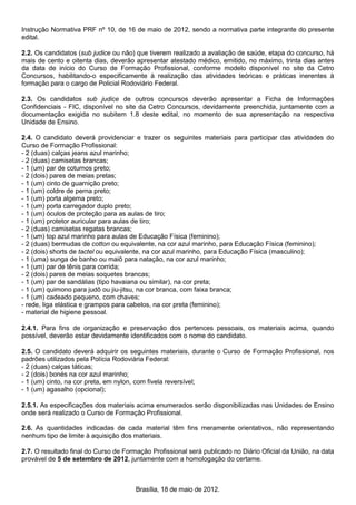 Instrução Normativa PRF nº 10, de 16 de maio de 2012, sendo a normativa parte integrante do presente
edital.
2.2. Os candidatos (sub judice ou não) que tiverem realizado a avaliação de saúde, etapa do concurso, há
mais de cento e oitenta dias, deverão apresentar atestado médico, emitido, no máximo, trinta dias antes
da data de início do Curso de Formação Profissional, conforme modelo disponível no site da Cetro
Concursos, habilitando-o especificamente à realização das atividades teóricas e práticas inerentes à
formação para o cargo de Policial Rodoviário Federal.
2.3. Os candidatos sub judice de outros concursos deverão apresentar a Ficha de Informações
Confidenciais - FIC, disponível no site da Cetro Concursos, devidamente preenchida, juntamente com a
documentação exigida no subitem 1.8 deste edital, no momento de sua apresentação na respectiva
Unidade de Ensino.
2.4. O candidato deverá providenciar e trazer os seguintes materiais para participar das atividades do
Curso de Formação Profissional:
- 2 (duas) calças jeans azul marinho;
- 2 (duas) camisetas brancas;
- 1 (um) par de coturnos preto;
- 2 (dois) pares de meias pretas;
- 1 (um) cinto de guarnição preto;
- 1 (um) coldre de perna preto;
- 1 (um) porta algema preto;
- 1 (um) porta carregador duplo preto;
- 1 (um) óculos de proteção para as aulas de tiro;
- 1 (um) protetor auricular para aulas de tiro;
- 2 (duas) camisetas regatas brancas;
- 1 (um) top azul marinho para aulas de Educação Física (feminino);
- 2 (duas) bermudas de cotton ou equivalente, na cor azul marinho, para Educação Física (feminino);
- 2 (dois) shorts de tactel ou equivalente, na cor azul marinho, para Educação Física (masculino);
- 1 (uma) sunga de banho ou maiô para natação, na cor azul marinho;
- 1 (um) par de tênis para corrida;
- 2 (dois) pares de meias soquetes brancas;
- 1 (um) par de sandálias (tipo havaiana ou similar), na cor preta;
- 1 (um) quimono para judô ou jiu-jitsu, na cor branca, com faixa branca;
- 1 (um) cadeado pequeno, com chaves;
- rede, liga elástica e grampos para cabelos, na cor preta (feminino);
- material de higiene pessoal.
2.4.1. Para fins de organização e preservação dos pertences pessoais, os materiais acima, quando
possível, deverão estar devidamente identificados com o nome do candidato.
2.5. O candidato deverá adquirir os seguintes materiais, durante o Curso de Formação Profissional, nos
padrões utilizados pela Polícia Rodoviária Federal:
- 2 (duas) calças táticas;
- 2 (dois) bonés na cor azul marinho;
- 1 (um) cinto, na cor preta, em nylon, com fivela reversível;
- 1 (um) agasalho (opcional);
2.5.1. As especificações dos materiais acima enumerados serão disponibilizadas nas Unidades de Ensino
onde será realizado o Curso de Formação Profissional.
2.6. As quantidades indicadas de cada material têm fins meramente orientativos, não representando
nenhum tipo de limite à aquisição dos materiais.
2.7. O resultado final do Curso de Formação Profissional será publicado no Diário Oficial da União, na data
provável de 5 de setembro de 2012, juntamente com a homologação do certame.
Brasília, 18 de maio de 2012.
 