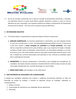 1.7 No ato da inscrição, juntamente com a ficha de inscrição já devidamente preenchida, o candidato
com deficiência deverá: a) anexar laudo Médico validado, atestando a espécie e o grau ou nível da
deficiência de que é acometido, com expressa referência ao Código correspondente da Classificação
Internacional de Doença - CID, bem como a provável causa da deficiência.
2. DO PROCESSO SELETIVO
2.1 O Processo Seletivo compreenderá as seguintes etapas contínuas e sequenciais:
a) ANÁLISE CURRICULAR, de natureza classificatória e eliminatória, que será realizada através
do envio do currículo para o e-mail: (rhmedicos@hospitalmestrevitalino.com.br). O assunto do
e-mail deve constar o nome completo do candidato e a função pleiteada. Esta etapa
aferirá a experiência profissional de cada candidato, após a sua respectiva formação e titulação
correlata à função, sendo consideradas, exclusivamente, as informações prestadas no currículo
do primeiro envio, não sendo acatada nenhuma informação encaminhada posteriormente a esse
ato. A relação dos currículos selecionados será publicada no site, contendo os candidatos aptos
para a realização da entrevista.
b) ENTREVISTA, de natureza classificatória e eliminatória, para avaliação de competências. Os
candidatos convocados deverão comparecer impreterivelmente conforme data e horário de cada
convocação realizada pelo site, havendo eliminação em caso de faltas.
c) RESULTADO FINAL será divulgado no site institucional.
3. DOS CRITÉRIOS DE AVALIAÇÃO E DE CLASSIFICAÇÃO
A seleção dos candidatos obedecerá aos critérios e exigências tecnicamente definidos no Plano de
Descrição de Cargos da Unidade, e utilizará as seguintes formas de avaliação, separadas ou
simultaneamente:
1. Análise curricular;
2. Comprovação de experiência e/ou habilitação técnica operacional;
3. Entrevista;
 