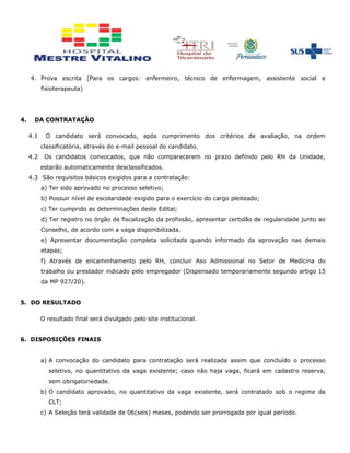 4. Prova escrita (Para os cargos: enfermeiro, técnico de enfermagem, assistente social e
fisioterapeuta)
4. DA CONTRATAÇÃO
4.1 O candidato será convocado, após cumprimento dos critérios de avaliação, na ordem
classificatória, através do e-mail pessoal do candidato.
4.2 Os candidatos convocados, que não comparecerem no prazo definido pelo RH da Unidade,
estarão automaticamente desclassificados.
4.3 São requisitos básicos exigidos para a contratação:
a) Ter sido aprovado no processo seletivo;
b) Possuir nível de escolaridade exigido para o exercício do cargo pleiteado;
c) Ter cumprido as determinações deste Edital;
d) Ter registro no órgão de fiscalização da profissão, apresentar certidão de regularidade junto ao
Conselho, de acordo com a vaga disponibilizada.
e) Apresentar documentação completa solicitada quando informado da aprovação nas demais
etapas;
f) Através de encaminhamento pelo RH, concluir Aso Admissional no Setor de Medicina do
trabalho ou prestador indicado pelo empregador (Dispensado temporariamente segundo artigo 15
da MP 927/20).
5. DO RESULTADO
O resultado final será divulgado pelo site institucional.
6. DISPOSIÇÕES FINAIS
a) A convocação do candidato para contratação será realizada assim que concluído o processo
seletivo, no quantitativo da vaga existente; caso não haja vaga, ficará em cadastro reserva,
sem obrigatoriedade.
b) O candidato aprovado, no quantitativo da vaga existente, será contratado sob o regime da
CLT;
c) A Seleção terá validade de 06(seis) meses, podendo ser prorrogada por igual período.
 
