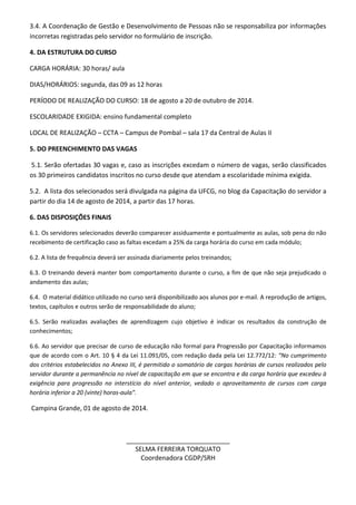 3.4. A Coordenação de Gestão e Desenvolvimento de Pessoas não se responsabiliza por informações
incorretas registradas pelo servidor no formulário de inscrição.
4. DA ESTRUTURA DO CURSO
CARGA HORÁRIA: 30 horas/ aula
DIAS/HORÁRIOS: segunda, das 09 as 12 horas
PERÍODO DE REALIZAÇÃO DO CURSO: 18 de agosto a 20 de outubro de 2014.
ESCOLARIDADE EXIGIDA: ensino fundamental completo
LOCAL DE REALIZAÇÃO – CCTA – Campus de Pombal – sala 17 da Central de Aulas II
5. DO PREENCHIMENTO DAS VAGAS
5.1. Serão ofertadas 30 vagas e, caso as inscrições excedam o número de vagas, serão classificados
os 30 primeiros candidatos inscritos no curso desde que atendam a escolaridade mínima exigida.
5.2. A lista dos selecionados será divulgada na página da UFCG, no blog da Capacitação do servidor a
partir do dia 14 de agosto de 2014, a partir das 17 horas.
6. DAS DISPOSIÇÕES FINAIS
6.1. Os servidores selecionados deverão comparecer assiduamente e pontualmente as aulas, sob pena do não
recebimento de certificação caso as faltas excedam a 25% da carga horária do curso em cada módulo;
6.2. A lista de frequência deverá ser assinada diariamente pelos treinandos;
6.3. O treinando deverá manter bom comportamento durante o curso, a fim de que não seja prejudicado o
andamento das aulas;
6.4. O material didático utilizado no curso será disponibilizado aos alunos por e-mail. A reprodução de artigos,
textos, capítulos e outros serão de responsabilidade do aluno;
6.5. Serão realizadas avaliações de aprendizagem cujo objetivo é indicar os resultados da construção de
conhecimentos;
6.6. Ao servidor que precisar de curso de educação não formal para Progressão por Capacitação informamos
que de acordo com o Art. 10 § 4 da Lei 11.091/05, com redação dada pela Lei 12.772/12: “No cumprimento
dos critérios estabelecidos no Anexo III, é permitido o somatório de cargas horárias de cursos realizados pelo
servidor durante a permanência no nível de capacitação em que se encontra e da carga horária que excedeu à
exigência para progressão no interstício do nível anterior, vedado o aproveitamento de cursos com carga
horária inferior a 20 (vinte) horas-aula”.
Campina Grande, 01 de agosto de 2014.
_____________________________
SELMA FERREIRA TORQUATO
Coordenadora CGDP/SRH
 