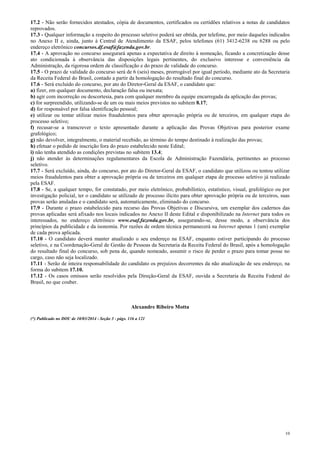10
17.2 - Não serão fornecidos atestados, cópia de documentos, certificados ou certidões relativos a notas de candidatos
reprovados.
17.3 - Qualquer informação a respeito do processo seletivo poderá ser obtida, por telefone, por meio daqueles indicados
no Anexo II e, ainda, junto à Central de Atendimento da ESAF, pelos telefones (61) 3412-6238 ou 6288 ou pelo
endereço eletrônico concursos.df.esaf@fazenda.gov.br.
17.4 - A aprovação no concurso assegurará apenas a expectativa de direito à nomeação, ficando a concretização desse
ato condicionada à observância das disposições legais pertinentes, do exclusivo interesse e conveniência da
Administração, da rigorosa ordem de classificação e do prazo de validade do concurso.
17.5 - O prazo de validade do concurso será de 6 (seis) meses, prorrogável por igual período, mediante ato da Secretaria
da Receita Federal do Brasil, contado a partir da homologação do resultado final do concurso.
17.6 - Será excluído do concurso, por ato do Diretor-Geral da ESAF, o candidato que:
a) fizer, em qualquer documento, declaração falsa ou inexata;
b) agir com incorreção ou descortesia, para com qualquer membro da equipe encarregada da aplicação das provas;
c) for surpreendido, utilizando-se de um ou mais meios previstos no subitem 8.17;
d) for responsável por falsa identificação pessoal;
e) utilizar ou tentar utilizar meios fraudulentos para obter aprovação própria ou de terceiros, em qualquer etapa do
processo seletivo;
f) recusar-se a transcrever o texto apresentado durante a aplicação das Provas Objetivas para posterior exame
grafológico;
g) não devolver, integralmente, o material recebido, ao término do tempo destinado à realização das provas;
h) efetuar o pedido de inscrição fora do prazo estabelecido neste Edital;
i) não tenha atendido as condições previstas no subitem 13.4;
j) não atender às determinações regulamentares da Escola de Administração Fazendária, pertinentes ao processo
seletivo.
17.7 - Será excluído, ainda, do concurso, por ato do Diretor-Geral da ESAF, o candidato que utilizou ou tentou utilizar
meios fraudulentos para obter a aprovação própria ou de terceiros em qualquer etapa de processo seletivo já realizado
pela ESAF.
17.8 - Se, a qualquer tempo, for constatado, por meio eletrônico, probabilístico, estatístico, visual, grafológico ou por
investigação policial, ter o candidato se utilizado de processo ilícito para obter aprovação própria ou de terceiros, suas
provas serão anuladas e o candidato será, automaticamente, eliminado do concurso.
17.9 - Durante o prazo estabelecido para recurso das Provas Objetivas e Discursiva, um exemplar dos cadernos das
provas aplicadas será afixado nos locais indicados no Anexo II deste Edital e disponibilizado na Internet para todos os
interessados, no endereço eletrônico www.esaf.fazenda.gov.br, assegurando-se, desse modo, a observância dos
princípios da publicidade e da isonomia. Por razões de ordem técnica permanecerá na Internet apenas 1 (um) exemplar
de cada prova aplicada.
17.10 - O candidato deverá manter atualizado o seu endereço na ESAF, enquanto estiver participando do processo
seletivo, e na Coordenação-Geral de Gestão de Pessoas da Secretaria da Receita Federal do Brasil, após a homologação
do resultado final do concurso, sob pena de, quando nomeado, assumir o risco de perder o prazo para tomar posse no
cargo, caso não seja localizado.
17.11 - Serão de inteira responsabilidade do candidato os prejuízos decorrentes da não atualização de seu endereço, na
forma do subitem 17.10.
17.12 - Os casos omissos serão resolvidos pela Direção-Geral da ESAF, ouvida a Secretaria da Receita Federal do
Brasil, no que couber.
Alexandre Ribeiro Motta
(*) Publicado no DOU de 10/03/2014 - Seção 3 - págs. 116 a 121
 