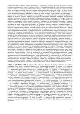 13
Retificação de Erro. 8. Ativos: estrutura, grupamentos e classificações, conceitos, processos de avaliação, registros
contábeis e evidenciações. 9. Passivos: conceitos, estrutura e classificação, conteúdo das contas, processos de avaliação,
registros contábeis e evidenciações. 10. Patrimônio líquido: capital social, adiantamentos para aumento de capital,
ajustes de avaliação patrimonial, ações em tesouraria, prejuízos acumulados, reservas de capital e de lucros, cálculos,
constituição, utilização, reversão, registros contábeis e formas de evidenciação 11. Balancete de verificação: conceito,
forma, apresentação, finalidade, elaboração. 12. Ganhos ou perdas de capital: alienação e baixa de itens do ativo. 13.
Tratamento das Participações Societárias, conceito de coligadas e controladas, definição de influência significativa,
métodos de avaliação, cálculos, apuração do resultado de equivalência patrimonial, tratamento dos lucros não
realizados, recebimento de lucros ou dividendos de coligadas e controladas, contabilização. 14. Apuração e tratamento
contábil da mais valia, do goodwill e do deságio: cálculos, amortizações e forma de evidenciação. 15. Redução ao valor
recuperável, mensuração, registro contábil, reversão.16. Tratamento das Depreciações, amortização e exaustão,
conceitos, determinação da vida útil, forma de cálculo e registros. 17. Tratamentos de Reparo e conservação de bens do
ativo,gastos de capital versus gastos do período. 18. Debêntures, conceito, avaliação e tratamento contábil. 19.
Tratamento das partes beneficiárias. 20. Operações de Duplicatas descontadas, cálculos e registros contábeis. 21.
Operações financeiras ativas e passivas, tratamento contábil e cálculo das variações monetárias, das receitas e despesas
financeiras, empréstimos e financiamentos: apropriação de principal, juros transcorridos e a transcorrer e tratamento
técnico dos ajustes a valor presente. 22. Despesas antecipadas, receitas antecipadas. 23. Folha de pagamentos: cálculos,
tratamento de encargos e contabilização. 24. Passivo atuarial, depósitos judiciais, definições, cálculo e forma de
contabilização. 25. Operações com mercadorias, fatores que alteram valores de compra e venda, forma de registro e
apuração do custo das mercadorias ou dos serviços vendidos. 26. Tratamento de operações de arrendamento mercantil.
27. Ativo Não Circulante Mantido para Venda, Operação Descontinuada e Propriedade para Investimento, conceitos e
tratamento contábil. 28. Ativos Intangíveis, conceito, apropriação, forma de avaliação e registros contábeis. 29.
Tratamento dos saldos existentes do ativo diferido e das Reservas de Reavaliação. 30. Apuração do Resultado,
incorporação e distribuição do resultado, compensação de prejuízos, tratamento dos dividendos e juros sobre capital
próprio, transferência do lucro líquido para reservas, forma de cálculo, utilização e reversão de Reservas. 31. Conjunto
das Demonstrações Contábeis, obrigatoriedade de apresentação e elaboração de acordo com a Lei n. 6.404/76 e suas
alterações e as Normas Brasileiras de Contabilidade atualizadas. 32. Balanço Patrimonial: obrigatoriedade,
apresentação; conteúdo dos grupos e subgrupos. 33. Demonstração do Resultado do Exercício, estrutura, evidenciação,
características e elaboração. 34. Apuração da receita líquida, do lucro bruto e do resultado do exercício, antes e depois
da provisão para o Imposto sobre Renda, contribuição social e participações. 35. Demonstração do Resultado
Abrangente, conceito, conteúdo e forma de apresentação. 36. Demonstração de Mutações do Patrimônio Líquido,
conceitos envolvidos, forma de apresentação e conteúdo. 37. Demonstração do Fluxo de Caixa: obrigatoriedade de
apresentação, conceitos, métodos de elaboração e forma de apresentação. 38. Demonstração do Valor Adicionado –
DVA: conceito, forma de apresentação e elaboração. 39. Mensuração a Valor justo e apuração dos ativos líquidos –
conceitos envolvidos, cálculos e apuração e tratamento contábil. 40. Subvenção e Assistência Governamentais –
conceitos, tratamento contábil, avaliação e evidenciação. 41. Análise das Demonstrações. Análise horizontal e
indicadores de evolução. Índices e quocientes financeiros de estrutura, liquidez, rentabilidade e econômicos.
LEGISLAÇÃO TRIBUTÁRIA: 1. Imposto sobre a Renda e Proventos de Qualquer Natureza. 1.1. Critérios
orientadores. 1.1.1. Renda e Proventos. Conceito. 1.1.2. Disponibilidade Econômica ou jurídica. 1.1.3. Acréscimo
patrimonial. 1.2. Tributação das pessoas físicas. 1.2.1. Incidência. 1.2.2. Rendimento. 12.3. Rendimento Tributável.
1.2.4. Rendimentos isentos ou não tributáveis. 1.2.5. Tributação exclusiva. 1.2.6. Deduções. 1.2.7. Contribuintes. 1.2.8.
Responsáveis. 1.2.9. Domicílio Fiscal. 1.2.10. Base de cálculo. 1.2.11. Alíquotas. 1.2.12. Lançamento. 1.2.13. Cálculo
do tributo. 1.2.14. Sistema de bases correntes. 1.2.15. Período de apuração. 1.2.16. Recolhimento mensal obrigatório
(carnê-leão). 1.2.17. Recolhimento Complementar. 1.2.18. Tributação Definitiva. 1.3. Tributação das pessoas jurídicas.
1.3.1. Incidência. 1.3.2. Contribuintes. 1.3.3. Responsáveis. 1.3.4. Domicilio Fiscal. 1.3.5. Base de cálculo. 1.3.6.
Receitas e rendimentos. 1.3.7.Omissão de receita. 1.3.8. Ganhos de capital. 1.3.9. Despesas dedutíveis e indedutíveis.
1.3.10. Remuneração de administradores. 1.3.11.Lucro real. 1.3.12. Lucro presumido. 1.3.13. Lucro arbitrado. 1.3.14.
Lucros, rendimentos e ganhos de capital obtidos no exterior. 1.3.15. Preço de transferência. 1.3.16. Investimentos em
sociedades coligadas e controladas avaliados pelo método do patrimônio líquido. 1.3.17. Reorganizações societárias.
1.3.18. Gratificações e participações nos lucros. 1.3.19. Atividade rural. 1.3.20. Sociedades cooperativas. 1.3.21.
Isenções e reduções. 1.3.22. Imunidades. 1.3.23. Tributação na fonte. 1.3.24. Tributação das operações financeiras.
1.3.25.Período de apuração. 1.3.26. Regime de caixa e regime de competência. 1.3.27. Alíquotas e adicional. 1.3.28.
Lançamento. 1.3.29. Planejamento tributário. 1.3.30. Livros Fiscais. 2. Imposto sobre Produtos Industrializados. 2.1.
Bens de capital. 2.2. Incidência. 2.3. Industrialização. Conceito. 2.4. Características e modalidades de industrialização.
2.5. Exclusões. 2.6. Contribuintes. 2.7. Responsáveis. 2.8. Estabelecimentos Industriais e equiparados. 2.9. Domicílio.
2.10. Base de cálculo. 2.11. Valor tributável. 2.12. Créditos. 2.13. Não Tributados. 2.14. Suspensão. 2.15. Isenção. 2.16.
Redução e majoração do imposto. 2.17. Período de apuração. 2.18. Apuração do imposto. 2.19. IPI na importação. 2.20.
Crédito presumido. 2.21. Classificação de produtos. 2.22. Regimes fiscais. 2.23. Lançamento. 2.24. Recolhimento. 2.25.
Rotulagem e marcação de produtos. 2.26. Selos de controle. 2.27. Obrigações dos transportadores, adquirentes e
depositários de produtos. 2.28. Registro Especial. 2.29. Cigarros. 2.30. Bebidas. 2.31. Produtos industrializados por
encomenda.
 