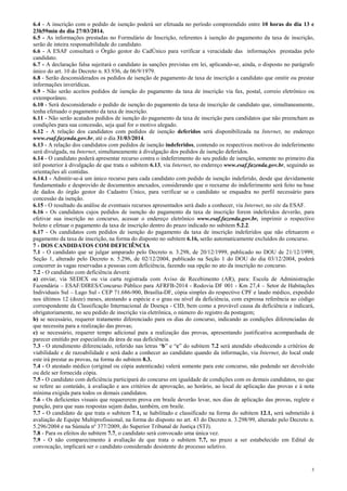 3
6.4 - A inscrição com o pedido de isenção poderá ser efetuada no período compreendido entre 10 horas do dia 13 e
23h59min do dia 27/03/2014.
6.5 - As informações prestadas no Formulário de Inscrição, referentes à isenção do pagamento da taxa de inscrição,
serão de inteira responsabilidade do candidato.
6.6 - A ESAF consultará o Órgão gestor do CadÚnico para verificar a veracidade das informações prestadas pelo
candidato.
6.7 - A declaração falsa sujeitará o candidato às sanções previstas em lei, aplicando-se, ainda, o disposto no parágrafo
único do art. 10 do Decreto n. 83.936, de 06/9/1979.
6.8 - Serão desconsiderados os pedidos de isenção de pagamento de taxa de inscrição a candidato que omitir ou prestar
informações inverídicas.
6.9 - Não serão aceitos pedidos de isenção do pagamento da taxa de inscrição via fax, postal, correio eletrônico ou
extemporâneo.
6.10 - Será desconsiderado o pedido de isenção do pagamento da taxa de inscrição de candidato que, simultaneamente,
tenha efetuado o pagamento da taxa de inscrição.
6.11 - Não serão acatados pedidos de isenção do pagamento da taxa de inscrição para candidatos que não preencham as
condições para sua concessão, seja qual for o motivo alegado.
6.12 - A relação dos candidatos com pedidos de isenção deferidos será disponibilizada na Internet, no endereço
www.esaf.fazenda.gov.br, até o dia 31/03/2014.
6.13 - A relação dos candidatos com pedidos de isenção indeferidos, contendo os respectivos motivos do indeferimento
será divulgada, na Internet, simultaneamente à divulgação dos pedidos de isenção deferidos.
6.14 - O candidato poderá apresentar recurso contra o indeferimento do seu pedido de isenção, somente no primeiro dia
útil posterior à divulgação de que trata o subitem 6.13, via Internet, no endereço www.esaf.fazenda.gov.br, seguindo as
orientações ali contidas.
6.14.1 - Admitir-se-á um único recurso para cada candidato com pedido de isenção indeferido, desde que devidamente
fundamentado e desprovido de documentos anexados, considerando que o reexame do indeferimento será feito na base
de dados do órgão gestor do Cadastro Único, para verificar se o candidato se enquadra no perfil necessário para
concessão da isenção.
6.15 - O resultado da análise de eventuais recursos apresentados será dado a conhecer, via Internet, no site da ESAF.
6.16 - Os candidatos cujos pedidos de isenção do pagamento da taxa de inscrição forem indeferidos deverão, para
efetivar sua inscrição no concurso, acessar o endereço eletrônico www.esaf.fazenda.gov.br, imprimir o respectivo
boleto e efetuar o pagamento da taxa de inscrição dentro do prazo indicado no subitem 5.2.2.
6.17 - Os candidatos com pedidos de isenção do pagamento da taxa de inscrição indeferidos que não efetuarem o
pagamento da taxa de inscrição, na forma do disposto no subitem 6.16, serão automaticamente excluídos do concurso.
7 - DOS CANDIDATOS COM DEFICIÊNCIA
7.1 - O candidato que se julgar amparado pelo Decreto n. 3.298, de 20/12/1999, publicado no DOU de 21/12/1999,
Seção 1, alterado pelo Decreto n. 5.296, de 02/12/2004, publicado na Seção 1 do DOU do dia 03/12/2004, poderá
concorrer às vagas reservadas a pessoas com deficiência, fazendo sua opção no ato da inscrição no concurso.
7.2 - O candidato com deficiência deverá:
a) enviar, via SEDEX ou via carta registrada com Aviso de Recebimento (AR), para: Escola de Administração
Fazendária – ESAF/DIRES/Concurso Público para AFRFB-2014 - Rodovia DF 001 - Km 27,4 – Setor de Habitações
Individuais Sul – Lago Sul - CEP 71.686-900, Brasília-DF, cópia simples do respectivo CPF e laudo médico, expedido
nos últimos 12 (doze) meses, atestando a espécie e o grau ou nível da deficiência, com expressa referência ao código
correspondente da Classificação Internacional de Doença - CID, bem como a provável causa da deficiência e indicará,
obrigatoriamente, no seu pedido de inscrição via eletrônica, o número do registro da postagem;
b) se necessário, requerer tratamento diferenciado para os dias do concurso, indicando as condições diferenciadas de
que necessita para a realização das provas;
c) se necessário, requerer tempo adicional para a realização das provas, apresentando justificativa acompanhada de
parecer emitido por especialista da área de sua deficiência.
7.3 - O atendimento diferenciado, referido nas letras “b” e “c” do subitem 7.2 será atendido obedecendo a critérios de
viabilidade e de razoabilidade e será dado a conhecer ao candidato quando da informação, via Internet, do local onde
este irá prestar as provas, na forma do subitem 8.3.
7.4 - O atestado médico (original ou cópia autenticada) valerá somente para este concurso, não podendo ser devolvido
ou dele ser fornecida cópia.
7.5 - O candidato com deficiência participará do concurso em igualdade de condições com os demais candidatos, no que
se refere ao conteúdo, à avaliação e aos critérios de aprovação, ao horário, ao local de aplicação das provas e à nota
mínima exigida para todos os demais candidatos.
7.6 - Os deficientes visuais que requererem prova em braile deverão levar, nos dias de aplicação das provas, reglete e
punção, para que suas respostas sejam dadas, também, em braile.
7.7 - O candidato de que trata o subitem 7.1, se habilitado e classificado na forma do subitem 12.1, será submetido à
avaliação de Equipe Multiprofissional, na forma do disposto no art. 43 do Decreto n. 3.298/99, alterado pelo Decreto n.
5.296/2004 e na Súmula nº 377/2009, do Superior Tribunal de Justiça (STJ).
7.8 - Para os efeitos do subitem 7.7, o candidato será convocado uma única vez.
7.9 - O não comparecimento à avaliação de que trata o subitem 7.7, no prazo a ser estabelecido em Edital de
convocação, implicará ser o candidato considerado desistente do processo seletivo.
 