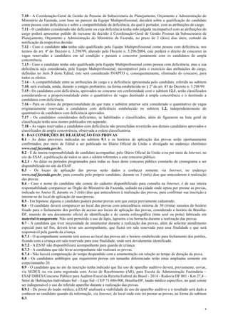 4
7.10 - A Coordenação-Geral de Gestão de Pessoas da Subsecretaria de Planejamento, Orçamento e Administração do
Ministério da Fazenda, com base no parecer da Equipe Multiprofissional, decidirá sobre a qualificação do candidato
como pessoa com deficiência e sobre a compatibilidade da deficiência, da qual é portador, com as atribuições do cargo.
7.11 - O candidato considerado não deficiente ou cuja deficiência tenha sido julgada incompatível com as atribuições do
cargo poderá apresentar pedido de reexame da decisão à Coordenação-Geral de Gestão Pessoas da Subsecretaria de
Planejamento, Orçamento e Administração do Ministério da Fazenda, no prazo de 2 (dois) dias úteis, contado da
notificação da respectiva decisão.
7.12 - Caso o candidato não tenha sido qualificado pela Equipe Multiprofissional como pessoa com deficiência, nos
termos do art. 4º do Decreto n. 3.298/99, alterado pelo Decreto n. 5.296/2004, este perderá o direito de concorrer às
vagas reservadas a candidatos em tal condição e passará a concorrer juntamente com os candidatos de ampla
concorrência.
7.13 - Caso o candidato tenha sido qualificado pela Equipe Multiprofissional como pessoa com deficiência, mas a sua
deficiência seja considerada, pela Equipe Multiprofissional, incompatível para o exercício das atribuições do cargo,
definidas no item 3 deste Edital, este será considerado INAPTO e, consequentemente, eliminado do concurso, para
todos os efeitos.
7.14 - A compatibilidade entre as atribuições do cargo e a deficiência apresentada pelo candidato, referida no subitem
7.10, será avaliada, ainda, durante o estágio probatório, na forma estabelecida no § 2º do art. 43 do Decreto n. 3.298/99.
7.15 - Os candidatos com deficiência, aprovados no concurso em conformidade com o subitem 12.1, serão classificados
considerando-se a proporcionalidade entre o quantitativo de vagas destinado à ampla concorrência e o destinado a
candidatos com deficiência.
7.16 - Para os efeitos da proporcionalidade de que trata o subitem anterior será considerado o quantitativo de vagas
originariamente reservado a candidatos com deficiência estabelecido no subitem 1.2, independentemente do
quantitativo de candidatos com deficiência aprovados.
7.17 - Os candidatos considerados deficientes, se habilitados e classificados, além de figurarem na lista geral de
classificação terão seus nomes publicados em separado.
7.18 - As vagas reservadas a candidatos com deficiência não preenchidas reverterão aos demais candidatos aprovados e
classificados de ampla concorrência, observada a ordem classificatória.
8 - DAS CONDIÇÕES DE REALIZAÇÃO DAS PROVAS
8.1 - As datas prováveis indicadas no subitem 9.1 e os horários de aplicação das provas serão oportunamente
confirmados, por meio de Edital a ser publicado no Diário Oficial da União e divulgado no endereço eletrônico
www.esaf.fazenda.gov.br.
8.2 - É da inteira responsabilidade do candidato acompanhar, pelo Diário Oficial da União e/ou por meio da Internet, no
site da ESAF, a publicação de todos os atos e editais referentes a este concurso público.
8.2.1 - As datas ou períodos programados para todas as fases deste concurso público constarão de cronograma a ser
disponibilizado no site da ESAF.
8.3 - Os locais de aplicação das provas serão dados a conhecer somente via Internet, no endereço
www.esaf.fazenda.gov.br, para consulta pelo próprio candidato, durante os 3 (três) dias que antecederem à realização
das provas.
8.4 - Caso o nome do candidato não conste do cadastro disponibilizado para consulta na Internet, é de sua inteira
responsabilidade comparecer ao Órgão do Ministério da Fazenda, sediado na cidade onde optou por prestar as provas,
indicada no Anexo II, durante os 3 (três) dias que antecederem à realização das provas, para confirmar sua inscrição e
inteirar-se do local de aplicação de suas provas.
8.5 - Em hipótese alguma o candidato poderá prestar provas sem que esteja previamente cadastrado.
8.6 - O candidato deverá comparecer ao local das provas com antecedência mínima de 30 (trinta) minutos do horário
fixado para o fechamento dos portões de acesso aos locais de aplicação das provas, considerado o horário de Brasília-
DF, munido de seu documento oficial de identificação e de caneta esferográfica (tinta azul ou preta) fabricada em
material transparente. Não será permitido o uso de lápis, lapiseira e/ou borracha durante a realização das provas.
8.7 - A candidata que tiver necessidade de amamentar durante a realização das provas, além de solicitar atendimento
especial para tal fim, deverá levar um acompanhante, que ficará em sala reservada para essa finalidade e que será
responsável pela guarda da criança.
8.7.1 - O acompanhante somente terá acesso ao local das provas até o horário estabelecido para fechamento dos portões,
ficando com a criança em sala reservada para essa finalidade, onde será devidamente identificado.
8.7.2 - A ESAF não disponibilizará acompanhante para guarda de criança.
8.7.3 - A candidata que não levar acompanhante não realizará as provas.
8.7.4 - Não haverá compensação do tempo despendido com a amamentação em relação ao tempo de duração da prova.
8.8 - Os candidatos amblíopes que requererem provas em tamanho diferenciado terão estas ampliadas somente em
corpo tamanho 20.
8.9 - O candidato que no ato da inscrição tenha indicado que faz uso de aparelho auditivo deverá, previamente, enviar,
via SEDEX ou via carta registrada com Aviso de Recebimento (AR), para Escola de Administração Fazendária –
ESAF/DIRES/Concurso Público para Auditor-Fiscal da Receita Federal do Brasil - 2014 - Rodovia DF 001 - Km 27,4 –
Setor de Habitações Individuais Sul – Lago Sul - CEP 71.686-900, Brasília-DF, laudo médico específico, no qual conste
ser indispensável o uso do referido aparelho durante a realização das provas.
8.9.1 - De posse do laudo médico, a ESAF analisará a viabilidade de uso do aparelho auditivo e o resultado será dado a
conhecer ao candidato quando da informação, via Internet, do local onde este irá prestar as provas, na forma do subitem
8.3.
 