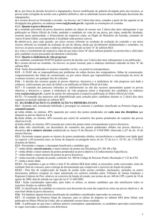 8
d) se, por força de decisão favorável a impugnações, houver modificação do gabarito divulgado antes dos recursos, as
provas serão corrigidas de acordo com o gabarito definitivo, não se admitindo recurso dessa modificação decorrente das
impugnações;
e) o recurso deverá ser formulado e enviado, via Internet, até 2 (dois) dias úteis, contados a partir do dia seguinte ao da
divulgação dos gabaritos, no endereço www.esaf.fazenda.gov.br, seguindo as orientações ali contidas.
11.2 - Quanto à prova discursiva:
a) o resultado provisório da prova discursiva poderá ser objeto de recurso nos 2 (dois) dias úteis subsequentes à sua
publicação no Diário Oficial da União, podendo o candidato ter vista de sua prova, por cópia, sendo-lhe facultado,
somente nessa oportunidade, o fornecimento da respectiva cópia, no Órgão do Ministério da Fazenda, constante do
Anexo II deste Edital, correspondente à localidade onde prestou a prova;
b) admitir-se-á, para cada questão, um único recurso referente ao resultado da avaliação do conteúdo e um único
recurso referente ao resultado da avaliação do uso do idioma, desde que devidamente fundamentados e remetidos, via
Internet, no prazo recursal, para o endereço eletrônico indicado na letra “e” do subitem 11.1;
c) a vista e o recebimento da respectiva cópia de que trata a letra "a" deste subitem poderão ser promovidos e efetivados
pelo candidato ou por procurador devidamente constituído.
11.3 - Quanto à sindicância de vida pregressa:
a) o candidato considerado INAPTO poderá recorrer da decisão, nos 2 (dois) dias úteis subsequentes à sua publicação;
b) o recurso deverá ser remetido, via Internet, no prazo recursal, para o endereço eletrônico indicado na letra “e” do
subitem 11.1.
11.4 - Serão desconsiderados os recursos remetidos via fax, via postal ou extemporâneos.
11.5 - A ESAF não se responsabilizará por problemas de ordem técnica dos computadores, falhas de comunicação,
congestionamento das linhas de comunicação, ou por outros fatores que impossibilitem a concretização do envio de
eventuais recursos, em qualquer fase do concurso.
11.6 - A decisão dos recursos quanto às provas objetivas, discursiva e à sindicância de vida pregressa será dada a
conhecer, coletivamente, por meio de Edital a ser publicado no Diário Oficial da União.
11.7 - O conteúdo dos pareceres referentes ao indeferimento ou não dos recursos apresentados quanto às provas
objetivas e discursiva e quanto à sindicância de vida pregressa estará à disposição dos candidatos no endereço
www.esaf.fazenda.gov.br, a partir do quinto dia subsequente à respectiva publicação no Diário Oficial da União.
11.7.1 - O conteúdo dos pareceres será disponibilizado para consulta pelos candidatos durante os 2 (dois) dias úteis
seguintes ao período indicado no subitem 11.7.
12 - DA HABILITAÇÃO E CLASSIFICAÇÃO NA PRIMEIRA ETAPA
12.1 - Somente será considerado habilitado a prosseguir no concurso o candidato classificado na Primeira Etapa que,
cumulativamente:
a) tenha obtido, no mínimo, 40% (quarenta por cento) dos pontos ponderados em cada uma das disciplinas que
integram as provas objetivas 1 e 2;
b) tenha obtido, no mínimo, 60% (sessenta por cento) do somatório dos pontos ponderados do conjunto das provas
objetivas 1 e 2;
c) tenha obtido, no mínimo, 60% (sessenta por cento) dos pontos totais correspondentes à prova discursiva;
d) tenha sido classificado, em decorrência do somatório dos pontos ponderados obtidos nas provas objetivas e
discursiva até o número máximo estabelecido no Anexo II do Decreto nº 6.944/2009, observado o §3º do art. 16 do
mesmo Decreto.
12.2 - Ocorrendo empate quanto ao número de pontos ponderados obtidos, terá preferência o candidato com idade igual
ou superior a 60 (sessenta) anos, na forma do disposto no parágrafo único do art. 27 da Lei n. 10.741, de 1º/10/2003
(Estatuto do Idoso).
12.3 - Persistindo o empate, o desempate beneficiará o candidato que:
1º - tenha obtido, sucessivamente, o maior número de pontos nas Disciplinas D7, D9, D8 e D4;
2º - tenha obtido o maior número de pontos ponderados na prova objetiva 2 (Conhecimentos Específicos);
3º - tenha obtido o maior número de pontos na prova discursiva;
4º - tenha exercido a função de jurado, conforme Art. 440 do Código de Processo Penal e Resolução nº 122 do CNJ.
5º - tenha a maior idade.
12.3.1 - Os candidatos a que se refere o item 4º do subitem 12.3 deste edital, se necessário, serão convocados, antes do
resultado final do concurso, para a entrega da documentação que comprovará o exercício da função de jurado.
12.3.2 - Para fins de comprovação da função de jurado serão aceitas certidões, declarações, atestados ou outros
documentos públicos (original ou cópia autenticada em cartório) emitidos pelos Tribunais de Justiça Estaduais e
Regionais Federais do País, relativos ao exercício da função de jurado, nos termos do art. 440 do CPP, a partir de 10 de
agosto de 2008, data de entrada em vigor da Lei nº 11.689/2008.
12.4 - Serão considerados reprovados, para todos os efeitos, os demais candidatos que não satisfizerem todos os
requisitos fixados no subitem 12.1.
12.5 - A classificação do candidato no concurso será decorrente da soma das respectivas notas nas provas objetivas e da
nota final obtida na prova discursiva.
12.6 - Em hipótese alguma haverá classificação de candidatos considerados reprovados no concurso.
12.7 - O resultado da Primeira Etapa do concurso, para os efeitos do disposto no subitem 13.1 deste Edital, será
publicado no Diário Oficial da União, não se admitindo recurso desse resultado.
12.8 - A publicação de que trata o subitem anterior contemplará, separadamente, os candidatos aprovados concorrentes
às vagas reservadas a candidatos com deficiência.
 