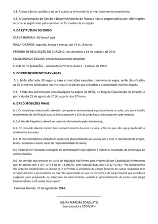 3.3. A inscrição do candidato só será aceita se o formulário estiver totalmente preenchido; 
3.4. A Coordenação de Gestão e Desenvolvimento de Pessoas não se responsabiliza por informações incorretas registradas pelo servidor no formulário de inscrição. 
4. DA ESTRUTURA DO CURSO 
CARGA HORÁRIA: 40 horas/ aula 
DIAS/HORÁRIOS: segunda, terças e sextas, das 14 às 16 horas 
PERÍODO DE REALIZAÇÃO DO CURSO: 01 de setembro a 14 de outubro de 2014 
ESCOLARIDADE EXIGIDA: ensino fundamental completo 
LOCAL DE REALIZAÇÃO – sala 04 da Central de Aulas I – Campus de Patos 
5. DO PREENCHIMENTO DAS VAGAS 
5.1. Serão ofertadas 30 vagas e, caso as inscrições excedam o número de vagas, serão classificados os 30 primeiros candidatos inscritos no curso desde que atendam a escolaridade mínima exigida. 
5.2. A lista dos selecionados será divulgada na página da UFCG, no blog da Capacitação do servidor a partir do dia 29 de agosto de 2014, a partir das 17 horas. 
6. DAS DISPOSIÇÕES FINAIS 
6.1. Os servidores selecionados deverão comparecer assiduamente e pontualmente as aulas, sob pena do não recebimento de certificação caso as faltas excedam a 25% da carga horária do curso em cada módulo; 
6.2. A lista de frequência deverá ser assinada diariamente pelos treinandos; 
6.3. O treinando deverá manter bom comportamento durante o curso, a fim de que não seja prejudicado o andamento das aulas; 
6.4. O material didático utilizado no curso será disponibilizado aos alunos por e-mail. A reprodução de artigos, textos, capítulos e outros serão de responsabilidade do aluno; 
6.5. Poderão ser realizadas avaliações de aprendizagem cujo objetivo é indicar os resultados da construção de conhecimentos; 
6.6. Ao servidor que precisar de curso de educação não formal para Progressão por Capacitação informamos que de acordo com o Art. 10 § 4 da Lei 11.091/05, com redação dada pela Lei 12.772/12: “No cumprimento dos critérios estabelecidos no Anexo III, é permitido o somatório de cargas horárias de cursos realizados pelo servidor durante a permanência no nível de capacitação em que se encontra e da carga horária que excedeu à exigência para progressão no interstício do nível anterior, vedado o aproveitamento de cursos com carga horária inferior a 20 (vinte) horas-aula”. 
Campina Grande, 19 de agosto de 2014. 
____________________________ 
SELMA FERREIRA TORQUATO 
Coordenadora CGDP/SRH 
