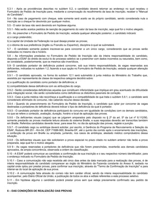 5.3.1 - Após as providências descritas no subitem 5.2, o candidato deverá retornar ao endereço no qual recebeu o
Formulário de Pedido de Inscrição para, mediante a comprovação do recolhimento da taxa de inscrição, receber o "Manual
do Candidato".
5.4 - No caso de pagamento com cheque, este somente será aceito se do próprio candidato, sendo considerada nula a
inscrição se o cheque for devolvido por qualquer motivo.
5.5 - O valor da taxa não será devolvido em hipótese alguma.
5.5.1 - Não serão aceitos pedidos de isenção de pagamento do valor da taxa de inscrição, seja qual for o motivo alegado.
5.6 - Ao preencher o Formulário de Pedido de Inscrição, vedada qualquer alteração posterior, o candidato indicará:
a) o cargo pretendido;
b) a capital da Unidade da Federação na qual deseja prestar as provas;
c) o idioma de sua preferência (Inglês ou Francês ou Espanhol), disciplina à qual se submeterá.
5.7 - O candidato somente poderá inscrever-se para concorrer a um único cargo, considerando que as provas serão
realizadas no mesmo dia e horário.
5.8 – As informações prestadas no Formulário de Pedido de Inscrição são da inteira responsabilidade do candidato,
dispondo a ESAF do direito de excluí-lo do processo seletivo se o preencher com dados incorretos ou rasurados, bem como,
se constatado, posteriormente, que os mesmos são inverídicos.
5.9- O candidato portador de deficiência poderá concorrer, sob sua inteira responsabilidade, às vagas reservadas aos
deficientes, indicadas no subitem 1.2, fazendo a sua opção no Formulário de Pedido de Inscrição, vedada qualquer alteração
posterior.
5.9.1 - O candidato aprovado, na forma do subitem 12.1 será submetido à junta médica do Ministério do Trabalho que,
assistida por representante de classe da respectiva categoria decidirá sobre:
a) a qualificação do candidato como portador de deficiência; e
b) compatibilidade dessa deficiência com as atribuições do cargo.
5.9.2 - Serão consideradas deficiências aquelas que constituam inferioridade que implique em grau acentuado de dificuldade
para integração social; não serão considerados como deficiência os distúrbios passíveis de correção.
5.9.3 - Caso a junta médica não reconheça a qualificação e a compatibilidade de que trata o subitem 5.9.1, o candidato será
considerado eliminado do concurso, não cabendo recurso dessa decisão.
5.9.4 - Quando do preenchimento do Formulário de Pedido de Inscrição, o candidato que optar por concorrer às vagas
destinadas a portadores de deficiência deverá indicar o tipo de deficiência da qual é portador.
5.9.5 - O candidato portador de deficiência participará do concurso em igualdade de condições com os demais candidatos,
no que se refere a conteúdo, avaliação, duração, horário e local de aplicação das provas.
5.9.6 - Os deficientes visuais (cegos) que se julgarem amparados pelo disposto no § 2º do art. 5º da Lei nº 8.112/90,
somente prestarão as provas mediante leitura através do sistema Braille, e suas respostas deverão ser transcritas também
em Braille. Referidos candidatos deverão levar, para esse fim, no dia da aplicação das provas, reglete e punção.
5.9.7 - O candidato cego ou amblíope deverá solicitar, por escrito, à Gerência do Programa de Recrutamento e Seleção da
ESAF, Rodovia BR 251 - Km-04, CEP 71686-900, Brasília-DF, até o quinto dia corrido após o encerramento das inscrições,
a confecção da prova em Braille ou ampliada, juntando, nos casos de ambliopia, atestado médico comprobatório dessa
situação.
5.9.8 - Os deficientes visuais que não solicitarem a prova especial no prazo citado no subitem anterior não terão a prova
preparada, seja qual for o motivo alegado.
5.9 9 - As vagas reservadas a portadores de deficiência que não forem preenchidas, reverterão aos demais candidatos
aprovados, de ampla concorrência, observada a ordem de classificação.
5.10 - A ESAF poderá comunicar ao candidato a confirmação de sua inscrição e o seu respectivo número identificador, para
o endereço indicado no Formulário de Pedido de Inscrição.
5.10.1 - Caso a comunicação não seja recebida até cinco dias antes da data marcada para a realização das provas, é de
inteira responsabilidade do candidato comparecer ao órgão do Ministério da Fazenda constante do Anexo II, sediado na
capital onde optou por prestar provas, para confirmar sua inscrição, através do "Termo de Confirmação de Inscrição" e para
inteirar-se do local de aplicação de sua prova.
5.10.2 - A comunicação feita através do correio não tem caráter oficial, sendo da inteira responsabilidade do candidato
acompanhar, pelo Diário Oficial da União, a publicação de todos os atos e editais referentes a este processo seletivo.
5.11 - Em hipótese alguma o candidato poderá prestar prova sem que esteja previamente confirmado seu pedido de
inscrição.


6 – DAS CONDIÇÕES DE REALIZACÃO DAS PROVAS
 