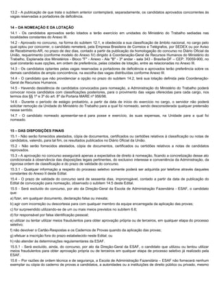 13.2 - A publicação de que trata o subitem anterior contemplará, separadamente, os candidatos aprovados concorrentes às
vagas reservadas a portadores de deficiência.


14 – DA NOMEAÇÃO E DA LOTAÇÃO
14.1 - Os candidatos aprovados serão lotados e terão exercício em unidades do Ministério do Trabalho sediadas nas
localidades constantes do Anexo III.
14.2 - Aprovado no concurso, na forma do subitem 12.1, e obedecida a sua classificação de âmbito nacional, no cargo pelo
qual optou por concorrer, o candidato remeterá, pela Empresa Brasileira de Correios e Telégrafos, por SEDEX ou por Aviso
de Recebimento-AR, no prazo de dez dias, contado a partir da publicação da homologação do concurso no Diário Oficial da
União, requerimento (conforme modelo do Anexo IV) dirigido à Coordenação-Geral de Recursos Humanos do Ministério do
Trabalho, Esplanada dos Ministérios - Bloco "F" - Anexo - Ala "B" - 3º andar - sala 343 - Brasília-DF – CEP: 70059-900, no
qual constarão suas opções, em ordem de preferência, pelas cidades de lotação, entre as relacionadas no Anexo III.
14.3 - Os candidatos optantes pelas vagas reservadas a portadores de deficiência e aprovados terão preferência sobre os
demais candidatos de ampla concorrência, na escolha das vagas distribuídas conforme Anexo III.
14.4 - O candidato que não providenciar a opção no prazo do subitem 14.2, terá sua lotação definida pela Coordenação-
Geral de Recursos Humanos.
14.5 - Havendo desistência de candidatos convocados para nomeação, a Administração do Ministério do Trabalho poderá
convocar novos candidatos com classificações posteriores, para o provimento das vagas oferecidas para cada cargo, nos
termos dos §§ 1º e 3º do art. 8º da Portaria MARE nº 956/98.
14.6 - Durante o período de estágio probatório, a partir da data de início do exercício no cargo, o servidor não poderá
solicitar remoção da Unidade do Ministério do Trabalho para a qual foi nomeado, sendo desconsiderada qualquer pretensão
nesse sentido.
14.7 - O candidato nomeado apresentar-se-á para posse e exercício, às suas expensas, na Unidade para a qual foi
nomeado.


15 – DAS DISPOSIÇÕES FINAIS
15.1 - Não serão fornecidos atestados, cópia de documentos, certificados ou certidões relativos à classificação ou notas de
candidatos, valendo, para tal fim, os resultados publicados no Diário Oficial da União.
15.2 - Não serão fornecidos atestados, cópia de documentos, certificados ou certidões relativos a notas de candidatos
reprovados.
15.3 - A aprovação no concurso assegurará apenas a expectativa de direito à nomeação, ficando a concretização desse ato
condicionada à observância das disposições legais pertinentes, do exclusivo interesse e conveniência da Administração, da
rigorosa ordem de classificação e do prazo de validade do concurso.
15.3.1 - Qualquer informação a respeito do processo seletivo somente poderá ser adquirida por telefone através daqueles
constantes do Anexo II deste Edital.
15.4 - O prazo de validade do concurso será de sessenta dias, improrrogável, contado a partir da data de publicação do
Edital de convocação para nomeação, observado o subitem 14.5 deste Edital.
15.5 - Será excluído do concurso, por ato da Direção-Geral da Escola de Administração Fazendária - ESAF, o candidato
que:
a) fizer, em qualquer documento, declaração falsa ou inexata;
b) agir com incorreção ou descortesia para com qualquer membro da equipe encarregada da aplicação das provas;
c) for surpreendido utilizando-se de um ou mais meios previstos no subitem 6.6;
d) for responsável por falsa identificação pessoal;
e) utilizar ou tentar utilizar meios fraudulentos para obter aprovação própria ou de terceiros, em qualquer etapa do processo
seletivo;
f) não devolver o Cartão-Respostas e os Cadernos de Provas quando da aplicação das provas;
g) efetuar a inscrição fora do prazo estabelecido neste Edital; ou
h) não atender às determinações regulamentares da ESAF.
15.5.1 - Será excluído, ainda, do concurso, por ato da Direção-Geral da ESAF, o candidato que utilizou ou tentou utilizar
meios fraudulentos para obter aprovação própria ou de terceiros em qualquer etapa de processo seletivo já realizado pela
ESAF.
15.6 – Por razões de ordem técnica e de segurança, a Escola de Administração Fazendária – ESAF não fornecerá nenhum
exemplar ou cópia do caderno de provas a candidatos, a autoridades ou a instituições de direito público ou privado, mesmo
 