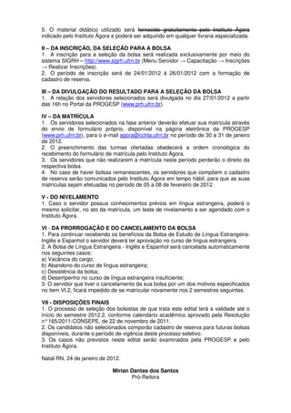 5. O material didático utilizado será fornecido gratuitamente pelo Instituto Ágora
indicado pelo Instituto Ágora e poderá ser adquirido em qualquer livraria especializada.

II – DA INSCRIÇÃO, DA SELEÇÃO PARA A BOLSA
1. A inscrição para a seleção da bolsa será realizada exclusivamente por meio do
sistema SIGRH – http://www.sigrh.ufrn.br (Menu Servidor → Capacitação → Inscrições
→ Realizar Inscrições).
2. O período de inscrição será de 24/01/2012 à 26/01/2012 com a formação de
cadastro de reserva.

III – DA DIVULGAÇÃO DO RESULTADO PARA A SELEÇÃO DA BOLSA
1. A relação dos servidores selecionados será divulgada no dia 27/01/2012 a partir
das 16h no Portal da PROGESP (www.prh.ufrn.br).

IV – DA MATRÍCULA
1. Os servidores selecionados na fase anterior deverão efetuar sua matrícula através
do envio de formulário próprio, disponível na página eletrônica da PROGESP
(www.prh.ufrn.br), para o e-mail agora@cchla.ufrn.br no período de 30 a 31 de janeiro
de 2012.
2. O preenchimento das turmas ofertadas obedecerá a ordem cronológica do
recebimento do formulário de matrícula pelo Instituto Ágora.
3. Os servidores que não realizarem a matrícula neste período perderão o direito da
respectiva bolsa.
4. No caso de haver bolsas remanescentes, os servidores que compõem o cadastro
de reserva serão comunicados pelo Instituto Ágora em tempo hábil, para que as suas
matrículas sejam efetuadas no período de 05 a 08 de fevereiro de 2012.

V - DO NIVELAMENTO
1. Caso o servidor possua conhecimentos prévios em língua estrangeira, poderá o
mesmo solicitar, no ato da matrícula, um teste de nivelamento a ser agendado com o
Instituto Ágora.

VI - DA PRORROGAÇÃO E DO CANCELAMENTO DA BOLSA
1. Para continuar recebendo os benefícios da Bolsa de Estudo de Língua Estrangeira-
Inglês e Espanhol o servidor deverá ter aprovação no curso de língua estrangeira.
2. A Bolsa de Língua Estrangeira - Inglês e Espanhol será cancelada automaticamente
nos seguintes casos:
a) Vacância do cargo;
b) Abandono do curso de língua estrangeira;
c) Desistência da bolsa;
d) Desempenho no curso de língua estrangeira insuficiente;
3. O servidor que tiver o cancelamento da sua bolsa por um dos motivos especificados
no item VI.2, ficará impedido de se matricular novamente nos 2 semestres seguintes.

VII - DISPOSIÇÕES FINAIS
1. O processo de seleção dos bolsistas de que trata este edital terá a validade até o
início do semestre 2012.2, conforme calendário acadêmico aprovado pela Resolução
n° 165/2011-CONSEPE, de 22 de novembro de 2011.
2. Os candidatos não selecionados comporão cadastro de reserva para futuras bolsas
disponíveis, durante o período de vigência deste processo seletivo.
3. Os casos não previstos neste edital serão examinados pela PROGESP e pelo
Instituto Ágora.

Natal-RN, 24 de janeiro de 2012.

                              Mirian Dantas dos Santos
                                     Pró-Reitora
 