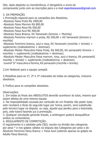Obs. Após depósito ou transferência, é obrigatório o envio do
comprovante junto com as inscrições para o e-mail esporteeacaoo@gmail.com

3. DA PREMIAÇÃO.
1.Premiação especial para os campeões dos Absolutos.
-Absoluto Faixa Preta R$ 1000,00
-Absoluto Faixa Marrom R$ 800,00
-Absoluto Faixa Roxa R$ 500,00
-Absoluto Faixa Azul R$ 300,00
-Absoluto Faixa Branca, Kit Yamarashi (kimono + Mochila)
-Absoluto Feminino marrom e preta, R$ 200,00 + Kit Yamarashi (kimono e
mochila)
-Absoluto Feminino branca, azul e roxa, Kit Yamarashi (mochila + brinde) +
suplemento (maltodextrina + dextrose).
-Absoluto Master Masculino Faixa Preta, R$ 500,00, Kit yamarashi( Kimono +
mochila) + suplemento (maltodextrina + dextrose).
-Absoluto Master Masculino Faixa marrom, roxa, azul e branca, Kit yamarashi(
mochila + brinde) + suplemento (maltodextrina + dextrose).
-Juvenil ‘’b’’ masculino e femino, Kit yamarashi (mochila + brinde).

2.Um Netbook para a equipe campeã.

3.Medalhas para os 1º, 2º e 3º colocados de todas as categorias, inclusive
absolutos.

5.Troféus para os campeões absolutos.

Observações:
1. Em todas as finais dos ABSOLUTOS deverão acontecer às lutas, mesmo que
sejam atletas de uma mesma equipe.
2. Na impossibilidade causada por contusão de um finalista não poder lutar,
este receberá o título de segundo lugar por honra, porém, será substituído
pelo terceiro lugar na disputa, ou seja, aquele que perdeu para o lesionado,
pois, este lutará fazendo jus a premiação.
3. Qualquer simulação gerando fraude, a arbitragem poderá desqualificar
ambos os contendores.
4. REGULAMENTO DE COMPETIÇÃO.
O regulamento é o adotado pela CBJJ, exceto na divisão das categorias
por peso * e nos golpes válidos na disputa das Categorias por peso e do
Absoluto Feminino Faixa Branca + Faixa Azul (valendo apenas os golpes da
Adulto Faixa Branca).
 