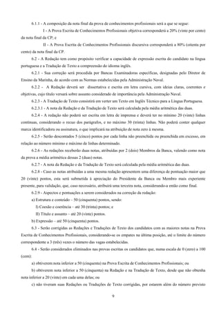9
6.1.1 - A composição da nota final da prova de conhecimentos profissionais será a que se segue:
I - A Prova Escrita de Conhecimentos Profissionais objetiva corresponderá a 20% (vinte por cento)
da nota final da CP; e
II - A Prova Escrita de Conhecimentos Profissionais discursiva corresponderá a 80% (oitenta por
cento) da nota final da CP.
6.2 - A Redação tem como propósito verificar a capacidade de expressão escrita do candidato na língua
portuguesa e a Tradução de Texto a compreensão do idioma inglês.
6.2.1 - Sua correção será procedida por Bancas Examinadoras específicas, designadas pelo Diretor de
Ensino da Marinha, de acordo com as Normas estabelecidas pela Administração Naval.
6.2.2 - A Redação deverá ser dissertativa e escrita em letra cursiva, com ideias claras, coerentes e
objetivas, cujo título versará sobre assunto considerado de importância pela Administração Naval.
6.2.3 - A Tradução de Texto consistirá em verter um Texto em Inglês Técnico para a Língua Portuguesa.
6.2.3.1 - A nota da Redação e da Tradução de Texto será calculada pela média aritmética das duas.
6.2.4 - A redação não poderá ser escrita em letra de imprensa e deverá ter no mínimo 20 (vinte) linhas
contínuas, considerando o recuo dos parágrafos, e no máximo 30 (trinta) linhas. Não poderá conter qualquer
marca identificadora ou assinatura, o que implicará na atribuição de nota zero à mesma.
6.2.5 - Serão descontados 5 (cinco) pontos por cada linha não preenchida ou preenchida em excesso, em
relação ao número mínimo e máximo de linhas determinado.
6.2.6 - As redações receberão duas notas, atribuídas por 2 (dois) Membros da Banca, valendo como nota
da prova a média aritmética dessas 2 (duas) notas.
6.2.7 - A nota da Redação e da Tradução de Texto será calculada pela média aritmética das duas.
6.2.8 - Caso as notas atribuídas a uma mesma redação apresentem uma diferença de pontuação maior que
20 (vinte) pontos, esta será submetida à apreciação do Presidente da Banca ou Membro mais experiente
presente, para validação, que, caso necessário, atribuirá uma terceira nota, considerando-a então como final.
6.2.9 - Aspectos e pontuações a serem considerados na correção da redação:
a) Estrutura e conteúdo – 50 (cinquenta) pontos, sendo:
I) Coesão e coerência – até 30 (trinta) pontos; e
II) Título e assunto – até 20 (vinte) pontos.
b) Expressão – até 50 (cinquenta) pontos.
6.3 - Serão corrigidas as Redações e Traduções de Texto dos candidatos com as maiores notas na Prova
Escrita de Conhecimentos Profissionais, considerando-se os empates na última posição, até o limite do número
correspondente a 3 (três) vezes o número das vagas estabelecidas.
6.4 - Serão considerados eliminados nas provas escritas os candidatos que, numa escala de 0 (zero) a 100
(cem):
a) obtiverem nota inferior a 50 (cinquenta) na Prova Escrita de Conhecimentos Profissionais; ou
b) obtiverem nota inferior a 50 (cinquenta) na Redação e na Tradução de Texto, desde que não obtenha
nota inferior a 20 (vinte) em cada uma delas; ou
c) não tiveram suas Redações ou Traduções de Texto corrigidas, por estarem além do número previsto
 