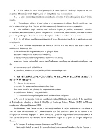 11
6.12.1 - Em nenhum dos casos haverá prorrogação do tempo destinado à realização da prova e, em caso
de retirada definitiva do recinto de prova, esta será corrigida até onde foi solucionada.
6.13 - O tempo mínimo de permanência dos candidatos no recinto de aplicação de provas é de 30 (trinta)
minutos.
6.14 - Os candidatos militares deverão realizar as provas fardados. Se militares da MB, o uniforme é o do
dia, na área de seus respectivos Distritos Navais. Para as demais Forças, o uniforme correspondente.
6.15 - Ao término do tempo concedido para a realização da prova, o candidato interromperá a resolução
da mesma no ponto em que estiver, reunirá seus pertences, levantar-se-á e, ordenadamente, deixará o recinto de
prova, entregando a prova discursiva, a Folha de Redação e a Folha de tradução de texto ao Fiscal.
6.16 - Os três últimos candidatos remanescentes deverão, obrigatoriamente, deixar o recinto de prova ao
mesmo tempo.
6.17 - Será eliminado sumariamente do Concurso Público, e as suas provas não serão levadas em
consideração, o candidato que:
a) der ou receber auxílio para a execução de qualquer prova;
b) utilizar-se de qualquer material não autorizado;
c) desrespeitar qualquer prescrição relativa à execução das provas;
d) escrever o nome ou introduzir marcas identificadoras em outro lugar que não o determinado para esse
fim;
e) cometer ato grave de indisciplina; e
f) comparecer ao local de realização das provas após o horário previsto.
7 - DOS RECURSOS DAS PROVAS ESCRITAS, DA REDAÇÃO, DA TRADUÇÃO DE TEXTO E
DA VISTA DA REDAÇÃO
7.1 - Caberá Recurso contra:
a) questões das provas escritas objetivas e discursivas;
b) erros ou omissões nos gabaritos das provas escritas objetivas; e
c) o resultado da Redação/Tradução de Texto.
7.2 - O candidato que desejar interpor Recurso deverá observar o seguinte:
a) No caso de prova escrita objetiva, o candidato disporá de (3) três dias úteis contados do dia seguinte ao
da divulgação dos gabaritos, na página da DEnsM e em Boletim de Ordens e Notícias (BONO) da MB, que
estará disponível aos candidatos nas ORDI;
b) No caso de Prova Escrita Discursiva ou Redação/Tradução de Texto, o candidato deverá solicitar a
Vista de Prova, exclusivamente, nos 2 (dois) primeiros dias úteis contados a partir do dia seguinte ao da
divulgação dos resultados na página da DEnsM e em BONO, que estará disponível aos candidatos nas ORDI. A
Vista deverá ser realizada até o terceiro dia útil. O candidato disporá até o quarto dia útil para interpor seu
Recurso.
c) Os Recursos deverão ser entregues diretamente nas ORDI, até:
I) o terceiro dia útil, no caso de Recurso Administrativo, contra questões da Prova Escrita Objetiva; e
 