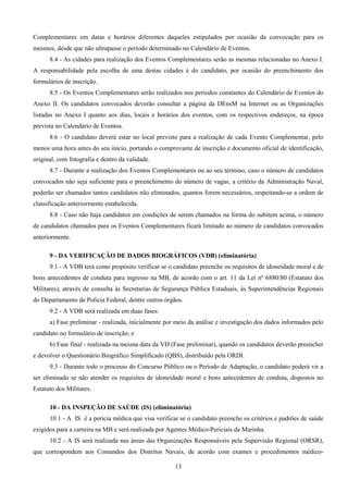 13
Complementares em datas e horários diferentes daqueles estipulados por ocasião da convocação para os
mesmos, desde que não ultrapasse o período determinado no Calendário de Eventos.
8.4 - As cidades para realização dos Eventos Complementares serão as mesmas relacionadas no Anexo I.
A responsabilidade pela escolha de uma destas cidades é do candidato, por ocasião do preenchimento dos
formulários de inscrição.
8.5 - Os Eventos Complementares serão realizados nos períodos constantes do Calendário de Eventos do
Anexo II. Os candidatos convocados deverão consultar a página da DEnsM na Internet ou as Organizações
listadas no Anexo I quanto aos dias, locais e horários dos eventos, com os respectivos endereços, na época
prevista no Calendário de Eventos.
8.6 - O candidato deverá estar no local previsto para a realização de cada Evento Complementar, pelo
menos uma hora antes do seu início, portando o comprovante de inscrição e documento oficial de identificação,
original, com fotografia e dentro da validade.
8.7 - Durante a realização dos Eventos Complementares ou ao seu término, caso o número de candidatos
convocados não seja suficiente para o preenchimento do número de vagas, a critério da Administração Naval,
poderão ser chamados tantos candidatos não eliminados, quantos forem necessários, respeitando-se a ordem de
classificação anteriormente estabelecida.
8.8 - Caso não haja candidatos em condições de serem chamados na forma do subitem acima, o número
de candidatos chamados para os Eventos Complementares ficará limitado ao número de candidatos convocados
anteriormente.
9 - DA VERIFICAÇÃO DE DADOS BIOGRÁFICOS (VDB) (eliminatória)
9.1 - A VDB terá como propósito verificar se o candidato preenche os requisitos de idoneidade moral e de
bons antecedentes de conduta para ingresso na MB, de acordo com o art. 11 da Lei nº 6880/80 (Estatuto dos
Militares), através de consulta às Secretarias de Segurança Pública Estaduais, às Superintendências Regionais
do Departamento de Polícia Federal, dentre outros órgãos.
9.2 - A VDB será realizada em duas fases:
a) Fase preliminar - realizada, inicialmente por meio da análise e investigação dos dados informados pelo
candidato no formulário de inscrição; e
b) Fase final - realizada na mesma data da VD (Fase preliminar), quando os candidatos deverão preencher
e devolver o Questionário Biográfico Simplificado (QBS), distribuído pela ORDI.
9.3 - Durante todo o processo do Concurso Público ou o Período de Adaptação, o candidato poderá vir a
ser eliminado se não atender os requisitos de idoneidade moral e bons antecedentes de conduta, dispostos no
Estatuto dos Militares.
10 - DA INSPEÇÃO DE SAÚDE (IS) (eliminatória)
10.1 - A IS é a perícia médica que visa verificar se o candidato preenche os critérios e padrões de saúde
exigidos para a carreira na MB e será realizada por Agentes Médico-Periciais da Marinha.
10.2 - A IS será realizada nas áreas das Organizações Responsáveis pela Supervisão Regional (ORSR),
que correspondem aos Comandos dos Distritos Navais, de acordo com exames e procedimentos médico-
 