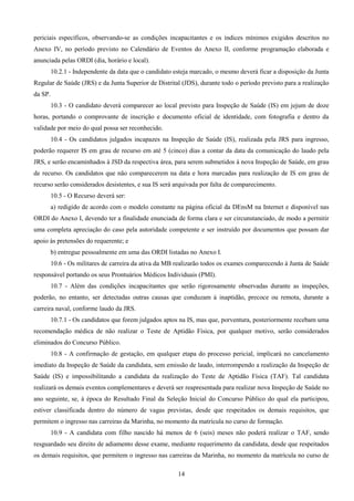 14
periciais específicos, observando-se as condições incapacitantes e os índices mínimos exigidos descritos no
Anexo IV, no período previsto no Calendário de Eventos do Anexo II, conforme programação elaborada e
anunciada pelas ORDI (dia, horário e local).
10.2.1 - Independente da data que o candidato esteja marcado, o mesmo deverá ficar a disposição da Junta
Regular de Saúde (JRS) e da Junta Superior de Distrital (JDS), durante todo o período previsto para a realização
da SP.
10.3 - O candidato deverá comparecer ao local previsto para Inspeção de Saúde (IS) em jejum de doze
horas, portando o comprovante de inscrição e documento oficial de identidade, com fotografia e dentro da
validade por meio do qual possa ser reconhecido.
10.4 - Os candidatos julgados incapazes na Inspeção de Saúde (IS), realizada pela JRS para ingresso,
poderão requerer IS em grau de recurso em até 5 (cinco) dias a contar da data da comunicação do laudo pela
JRS, e serão encaminhados à JSD da respectiva área, para serem submetidos à nova Inspeção de Saúde, em grau
de recurso. Os candidatos que não comparecerem na data e hora marcadas para realização de IS em grau de
recurso serão considerados desistentes, e sua IS será arquivada por falta de comparecimento.
10.5 - O Recurso deverá ser:
a) redigido de acordo com o modelo constante na página oficial da DEnsM na Internet e disponível nas
ORDI do Anexo I, devendo ter a finalidade enunciada de forma clara e ser circunstanciado, de modo a permitir
uma completa apreciação do caso pela autoridade competente e ser instruído por documentos que possam dar
apoio às pretensões do requerente; e
b) entregue pessoalmente em uma das ORDI listadas no Anexo I.
10.6 - Os militares de carreira da ativa da MB realizarão todos os exames comparecendo à Junta de Saúde
responsável portando os seus Prontuários Médicos Individuais (PMI).
10.7 - Além das condições incapacitantes que serão rigorosamente observadas durante as inspeções,
poderão, no entanto, ser detectadas outras causas que conduzam à inaptidão, precoce ou remota, durante a
carreira naval, conforme laudo da JRS.
10.7.1 - Os candidatos que forem julgados aptos na IS, mas que, porventura, posteriormente recebam uma
recomendação médica de não realizar o Teste de Aptidão Física, por qualquer motivo, serão considerados
eliminados do Concurso Público.
10.8 - A confirmação de gestação, em qualquer etapa do processo pericial, implicará no cancelamento
imediato da Inspeção de Saúde da candidata, sem emissão de laudo, interrompendo a realização da Inspeção de
Saúde (IS) e impossibilitando a candidata da realização do Teste de Aptidão Física (TAF). Tal candidata
realizará os demais eventos complementares e deverá ser reapresentada para realizar nova Inspeção de Saúde no
ano seguinte, se, à época do Resultado Final da Seleção Inicial do Concurso Público do qual ela participou,
estiver classificada dentro do número de vagas previstas, desde que respeitados os demais requisitos, que
permitem o ingresso nas carreiras da Marinha, no momento da matrícula no curso de formação.
10.9 - A candidata com filho nascido há menos de 6 (seis) meses não poderá realizar o TAF, sendo
resguardado seu direito de adiamento desse exame, mediante requerimento da candidata, desde que respeitados
os demais requisitos, que permitem o ingresso nas carreiras da Marinha, no momento da matrícula no curso de
 