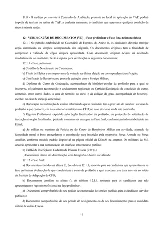 16
11.8 - O médico pertencente à Comissão de Avaliação, presente no local de aplicação do TAF, poderá
impedir de realizar ou retirar do TAF, a qualquer momento, o candidato que apresentar qualquer condição de
risco à própria saúde.
12 - VERIFICAÇÃO DE DOCUMENTOS (VD) – Fase preliminar e Fase final (eliminatórias)
12.1 - No período estabelecido no Calendário de Eventos, do Anexo II, os candidatos deverão entregar
cópia autenticada ou simples, acompanhada dos originais. Os documentos originais tem a finalidade de
comprovar a validade da cópia simples apresentada. Todo documento original deverá ser restituído
imediatamente ao candidato. Serão exigidos para verificação os seguintes documentos:
12.1.1 - Fase preliminar:
a) Certidão de Nascimento ou Casamento;
b) Título de Eleitor e o comprovante de votação na última eleição ou correspondente justificação;
c) Certificado de Reservista ou prova de quitação com o Serviço Militar;
d) Diploma do Curso de Graduação, acompanhado de histórico-escolar da profissão para a qual se
inscreveu, oficialmente reconhecido e devidamente registrado ou Certidão/Declaração de conclusão do curso,
contendo, entre outros dados, a data do término do curso e da colação de grau, acompanhada de histórico-
escolar, no caso de curso já concluído;
e) Declaração da instituição de ensino informando que o candidato tem a previsão de concluir o curso da
profissão a que concorre, em data anterior a matrícula no CFO, no caso de curso ainda não concluído;
f) Registro Profissional expedido pelo órgão fiscalizador da profissão; ou protocolo de solicitação de
inscrição no órgão fiscalizador, podendo o mesmo ser entregue na Fase final, conforme período estabelecido em
Edital;
g) Se militar ou membro da Polícia ou do Corpo de Bombeiros Militar em atividade, atestado de
idoneidade moral e bons antecedentes e autorização para inscrição pela respectiva Força Armada ou Força
Auxiliar, conforme modelo padrão disponível na página oficial da DEnsM na Internet. Os militares da MB
deverão apresentar a sua comunicação de inscrição em concurso público;
h) Cartão de inscrição no Cadastro de Pessoas Físicas (CPF); e
i) Documento oficial de identificação, com fotografia e dentro da validade.
12.1.2 - Fase final:
a) Documentos contidos na alínea d), do subitem 12.1.1, somente para os candidatos que apresentaram na
fase preliminar declaração de que concluiriam o curso da profissão a qual concorre, em data anterior ao início
do Período de Adaptação do CFO;
b) Documentos contidos na alínea f), do subitem 12.1.1, somente para os candidatos que não
apresentaram o registro profissional na fase preliminar;
c) Documento comprobatório do seu pedido de exoneração do serviço público, para o candidato servidor
público; e
d) Documento comprobatório do seu pedido de desligamento ou de seu licenciamento, para o candidato
militar de outras Forças.
 