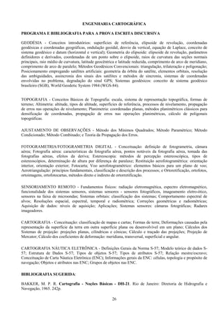 26
ENGENHARIA CARTOGRÁFICA
PROGRAMA E BIBLIOGRAFIA PARA A PROVA ESCRITA DISCURSIVA
GEODÉSIA - Conceitos introdutórios: superfícies de referência, elipsoide de revolução, coordenadas
geodésicas e coordenadas geográficas, ondulação geoidal, desvio da vertical, equação de Laplace, conceito de
sistema geodésico e datum (horizontal e vertical); Geometria do elipsoide: elipsoide de revolução, parâmetros
definidores e derivados, coordenadas de um ponto sobre o elipsoide, raios de curvatura das seções normais
principais, raio médio de curvatura, latitude geocêntrica e latitude reduzida, comprimento de arco de meridiano,
comprimento de arco de paralelo; Métodos Geodésicos Convencionais: triangulação, trilateração e poligonação;
Posicionamento empregando satélites artificiais: geometria da órbita do satélite, elementos orbitais, resolução
das ambiguidades, assincronia dos sinais dos satélites e métodos de sincronia, sistemas de coordenadas
envolvidas no problema, degradação do sinal GPS; Sistemas geodésicos: conceito de sistema geodésico
brasileiro (SGB), World Geodetic System 1984 (WGS-84).
TOPOGRAFIA - Conceitos Básicos de Topografia: escala, sistema de representação topográfica, formas de
terreno; Altimetria: altitude, tipos de altitude, superfícies de referência, processos de nivelamento, propagação
de erros nas operações de nivelamento; Planimetria: coordenadas planas, métodos planimétricos clássicos para
densificação de coordenadas, propagação de erros nas operações planimétricas, cálculo de poligonais
topográficas.
AJUSTAMENTO DE OBSERVAÇÕES - Método dos Mínimos Quadrados; Método Paramétrico; Método
Condicionado; Método Combinado; e Teoria da Propagação dos Erros.
FOTOGRAMETRIA/FOTOGRAMETRIA DIGITAL - Conceituação: definição de fotogrametria, câmara
aérea; Fotografia aérea: características da fotografia aérea, pontos notáveis da fotografia aérea, tomada das
fotografias aéreas, efeitos da deriva; Estereoscopia: métodos de percepção estereoscópica, tipos de
estereoscópios, determinação de altura por diferença de paralaxe; Restituição aerofotogramétrica: orientação
interior, orientação exterior; Fotocarta; Voo aerofotogramétrico: elementos básicos para um plano de voo;
Aerotriangulação: princípios fundamentais, classificação e descrição dos processos; e Ortoretificação, ortofotos,
ortoimagens, ortofotocartas, métodos direto e indireto de ortorretificação.
SENSORIAMENTO REMOTO - Fundamentos físicos: radiação eletromagnética, espectro eletromagnético,
funcionalidade dos sistemas sensores, sistemas sensores - sensores fotográficos, imageamento eletro-ótico,
sensores na faixa de microondas; Sistemas orbitais: classificação dos sistemas; Comportamento espectral de
alvos; Resoluções espacial, espectral, temporal e radiométrica; Correções geométricas e radiométricas;
Aquisição de dados: níveis de aquisição; Aplicações; Sistemas sensores: câmaras fotográficas; Radares
imageadores.
CARTOGRAFIA - Conceituação: classificação de mapas e cartas; Formas de terra; Deformações causadas pela
representação da superfície da terra em outra superfície plana ou desenvolvível em um plano; Cálculos dos
Sistemas de projeção: projeções planas, cilíndricas e cônicas; Cálculo e traçado das projeções; Projeção de
Mercator; Cálculo dos coeficientes de deformação: meridiana, transversal, superficial e angular.
CARTOGRAFIA NÁUTICA ELETRÔNICA - Definições Gerais da Norma S-57; Modelo teórico de dados S-
57; Estrutura de Dados S-57; Tipos de objetos S-57; Tipos de atributos S-57; Relação mestre/escravo;
Conceituação de Carta Náutica Eletrônica (ENC); Informações gerais da ENC: células, topologia e propósito de
navegação; Objetos e atributos nas ENC; Grupos de objetos nas ENC.
BIBLIOGRAFIA SUGERIDA:
BAKKER, M. P. R. Cartografia - Noções Básicas - DH-21. Rio de Janeiro: Diretoria de Hidrografia e
Navegação, 1965. 242p.
 