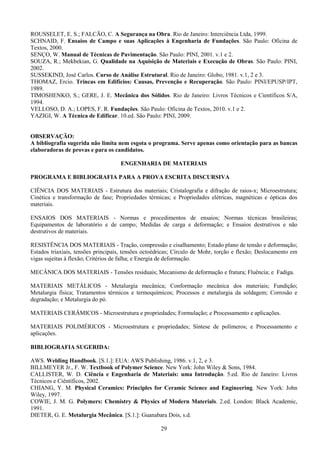 29
ROUSSELET, E. S.; FALCÃO, C. A Segurança na Obra. Rio de Janeiro: Interciência Ltda, 1999.
SCHNAID, F. Ensaios de Campo e suas Aplicações à Engenharia de Fundações. São Paulo: Oficina de
Textos, 2000.
SENÇO, W. Manual de Técnicas de Pavimentação. São Paulo: PINI, 2001. v.1 e 2.
SOUZA, R.; Mekbekian, G. Qualidade na Aquisição de Materiais e Execução de Obras. São Paulo: PINI,
2002.
SUSSEKIND, José Carlos. Curso de Análise Estrutural. Rio de Janeiro: Globo, 1981. v.1, 2 e 3.
THOMAZ, Ercio. Trincas em Edifícios: Causas, Prevenção e Recuperação. São Paulo: PINI/EPUSP/IPT,
1989.
TIMOSHENKO, S.; GERE, J. E. Mecânica dos Sólidos. Rio de Janeiro: Livros Técnicos e Científicos S/A,
1994.
VELLOSO, D. A.; LOPES, F. R. Fundações. São Paulo: Oficina de Textos, 2010. v.1 e 2.
YAZIGI, W. A Técnica de Edificar. 10.ed. São Paulo: PINI, 2009.
OBSERVAÇÃO:
A bibliografia sugerida não limita nem esgota o programa. Serve apenas como orientação para as bancas
elaboradoras de provas e para os candidatos.
ENGENHARIA DE MATERIAIS
PROGRAMA E BIBLIOGRAFIA PARA A PROVA ESCRITA DISCURSIVA
CIÊNCIA DOS MATERIAIS - Estrutura dos materiais; Cristalografia e difração de raios-x; Microestrutura;
Cinética e transformação de fase; Propriedades térmicas; e Propriedades elétricas, magnéticas e ópticas dos
materiais.
ENSAIOS DOS MATERIAIS - Normas e procedimentos de ensaios; Normas técnicas brasileiras;
Equipamentos de laboratório e de campo; Medidas de carga e deformação; e Ensaios destrutivos e não
destrutivos de materiais.
RESISTÊNCIA DOS MATERIAIS - Tração, compressão e cisalhamento; Estado plano de tensão e deformação;
Estados triaxiais, tensões principais, tensões octoédricas; Círculo de Mohr, torção e flexão; Deslocamento em
vigas sujeitas à flexão; Critérios de falha; e Energia de deformação.
MECÂNICA DOS MATERIAIS - Tensões residuais; Mecanismo de deformação e fratura; Fluência; e Fadiga.
MATERIAIS METÁLICOS - Metalurgia mecânica; Conformação mecânica dos materiais; Fundição;
Metalurgia física; Tratamentos térmicos e termoquímicos; Processos e metalurgia da soldagem; Corrosão e
degradação; e Metalurgia do pó.
MATERIAIS CERÂMICOS - Microestrutura e propriedades; Formulação; e Processamento e aplicações.
MATERIAIS POLIMÉRICOS - Microestrutura e propriedades; Síntese de polímeros; e Processamento e
aplicações.
BIBLIOGRAFIA SUGERIDA:
AWS. Welding Handbook. [S.1.]: EUA: AWS Publishing, 1986. v.1, 2, e 3.
BILLMEYER Jr., F. W. Textbook of Polymer Science. New York: John Wiley & Sons, 1984.
CALLISTER, W. D. Ciência e Engenharia de Materiais: uma Introdução. 5.ed. Rio de Janeiro: Livros
Técnicos e Ciêntíficos, 2002.
CHIANG, Y. M. Physical Ceramics: Principles for Ceramic Science and Engineering. New York: John
Wiley, 1997.
COWIE, J. M. G. Polymers: Chemistry & Physics of Modern Materials. 2.ed. London: Black Academic,
1991.
DIETER, G. E. Metalurgia Mecânica. [S.1.]: Guanabara Dois, s.d.
 
