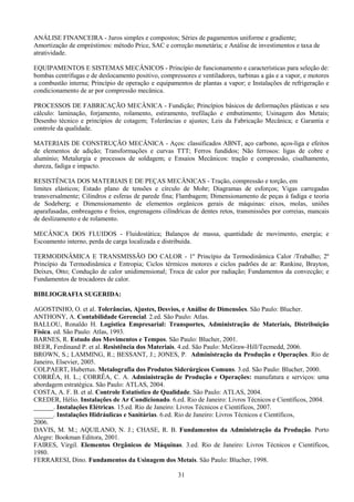 31
ANÁLISE FINANCEIRA - Juros simples e compostos; Séries de pagamentos uniforme e gradiente;
Amortização de empréstimos: método Price, SAC e correção monetária; e Análise de investimentos e taxa de
atratividade.
EQUIPAMENTOS E SISTEMAS MECÂNICOS - Princípio de funcionamento e características para seleção de:
bombas centrífugas e de deslocamento positivo, compressores e ventiladores, turbinas a gás e a vapor, e motores
a combustão interna; Princípio de operação e equipamentos de plantas a vapor; e Instalações de refrigeração e
condicionamento de ar por compressão mecânica.
PROCESSOS DE FABRICAÇÃO MECÂNICA - Fundição; Princípios básicos de deformações plásticas e seu
cálculo: laminação, forjamento, rolamento, estiramento, trefilação e embutimento; Usinagem dos Metais;
Desenho técnico e princípios de cotagem; Tolerâncias e ajustes; Leis da Fabricação Mecânica; e Garantia e
controle da qualidade.
MATERIAIS DE CONSTRUÇÃO MECÂNICA - Aços: classificados ABNT, aço carbono, aços-liga e efeitos
de elementos de adição; Transformações e curvas TTT; Ferros fundidos; Não ferrosos: ligas de cobre e
alumínio; Metalurgia e processos de soldagem; e Ensaios Mecânicos: tração e compressão, cisalhamento,
dureza, fadiga e impacto.
RESISTÊNCIA DOS MATERIAIS E DE PEÇAS MECÂNICAS - Tração, compressão e torção, em
limites elásticos; Estado plano de tensões e círculo de Mohr; Diagramas de esforços; Vigas carregadas
transversalmente; Cilindros e esferas de parede fina; Flambagem; Dimensionamento de peças à fadiga e teoria
de Sodeberg; e Dimensionamento de elementos orgânicos gerais de máquinas: eixos, molas, uniões
aparafusadas, embreagens e freios, engrenagens cilíndricas de dentes retos, transmissões por correias, mancais
de deslizamento e de rolamento.
MECÂNICA DOS FLUIDOS - Fluidostática; Balanços de massa, quantidade de movimento, energia; e
Escoamento interno, perda de carga localizada e distribuída.
TERMODINÂMICA E TRANSMISSÃO DO CALOR - 1º Princípio da Termodinâmica Calor /Trabalho; 2º
Princípio da Termodinâmica e Entropia; Ciclos térmicos motores e ciclos padrões de ar: Rankine, Brayton,
Deixes, Otto; Condução de calor unidimensional; Troca de calor por radiação; Fundamentos da convecção; e
Fundamentos de trocadores de calor.
BIBLIOGRAFIA SUGERIDA:
AGOSTINHO, O. et al. Tolerâncias, Ajustes, Desvios, e Análise de Dimensões. São Paulo: Blucher.
ANTHONY, A. Contabilidade Gerencial. 2.ed. São Paulo: Atlas.
BALLOU, Ronaldo H. Logística Empresarial: Transportes, Administração de Materiais, Distribuição
Física. ed. São Paulo: Atlas, 1993.
BARNES, R. Estudo dos Movimentos e Tempos. São Paulo: Blucher, 2001.
BEER, Ferdinand P. et al. Resistência dos Materiais. 4.ed. São Paulo: McGraw-Hill/Tecmedd, 2006.
BROWN, S.; LAMMING, R.; BESSANT, J.; JONES, P. Administração da Produção e Operações. Rio de
Janeiro, Elsevier, 2005.
COLPAERT, Hubertus. Metalografia dos Produtos Siderúrgicos Comuns. 3.ed. São Paulo: Blucher, 2000.
CORRÊA, H. L.; CORRÊA, C. A. Administração de Produção e Operações: manufatura e serviços: uma
abordagem estratégica. São Paulo: ATLAS, 2004.
COSTA, A. F. B. et al. Controle Estatístico de Qualidade. São Paulo: ATLAS, 2004.
CREDER, Hélio. Instalações de Ar Condicionado. 6.ed. Rio de Janeiro: Livros Técnicos e Científicos, 2004.
______. Instalações Elétricas. 15.ed. Rio de Janeiro: Livros Técnicos e Científicos, 2007.
______. Instalações Hidráulicas e Sanitárias. 6.ed. Rio de Janeiro: Livros Técnicos e Científicos,
2006.
DAVIS, M. M.; AQUILANO, N. J.; CHASE, R. B. Fundamentos da Administração da Produção. Porto
Alegre: Bookman Editora, 2001.
FAIRES, Virgil. Elementos Orgânicos de Máquinas. 3.ed. Rio de Janeiro: Livros Técnicos e Científicos,
1980.
FERRARESI, Dino. Fundamentos da Usinagem dos Metais. São Paulo: Blucher, 1998.
 
