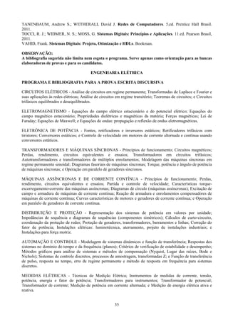 35
TANENBAUM, Andrew S.; WETHERALL David J. Redes de Computadores. 5.ed. Prentice Hall Brasil.
2011.
TOCCI, R. J.; WIDMER, N. S.; MOSS, G. Sistemas Digitais: Princípios e Aplicações. 11.ed. Pearson Brasil,
2011.
VAHID, Frank. Sistemas Digitais: Projeto, Otimização e HDLs. Bookman.
OBSERVAÇÃO:
A bibliografia sugerida não limita nem esgota o programa. Serve apenas como orientação para as bancas
elaboradoras de provas e para os candidatos.
ENGENHARIA ELÉTRICA
PROGRAMA E BIBLIOGRAFIA PARA A PROVA ESCRITA DISCURSIVA
CIRCUITOS ELÉTRICOS - Análise de circuitos em regime permanente; Transformadas de Laplace e Fourier e
suas aplicações às redes elétricas; Análise de circuitos em regime transitório; Teoremas de circuitos; e Circuitos
trifásicos equilibrados e desequilibrados.
ELETROMAGNETISMO - Equações do campo elétrico estacionário e do potencial elétrico; Equações do
campo magnético estacionário; Propriedades dielétricas e magnéticas da matéria; Forças magnéticas; Lei de
Faraday; Equações de Maxwell; e Equações de ondas: propagação e reflexão de ondas eletromagnéticas.
ELETRÔNICA DE POTÊNCIA - Fontes, retificadores e inversores estáticos; Retificadores trifásicos com
tiristores; Conversores estáticos; e Controle de velocidade em motores de corrente alternada e contínua usando
conversores estáticos.
TRANSFORMADORES E MÁQUINAS SÍNCRONAS - Princípios de funcionamento; Circuitos magnéticos;
Perdas, rendimento, circuitos equivalentes e ensaios; Transformadores em circuitos trifásicos;
Autotransformadores e transformadores de múltiplos enrolamentos; Modelagem das máquinas síncronas em
regime permanente senoidal; Diagramas fasoriais de máquinas síncronas; Torque, potência e ângulo de potência
de máquinas síncronas; e Operação em paralelo de geradores síncronos.
MÁQUINAS ASSÍNCRONAS E DE CORRENTE CONTÍNUA - Princípios de funcionamento; Perdas,
rendimento, circuitos equivalentes e ensaios; Partida e controle de velocidade; Características torque-
escorregamento-corrente das máquinas assíncronas; Diagramas de círculo (máquinas assíncronas); Excitação de
campo e armadura de máquinas de corrente contínua; Reação de armadura e enrolamentos compensadores de
máquinas de corrente contínua; Curvas características de motores e geradores de corrente contínua; e Operação
em paralelo de geradores de corrente contínua.
DISTRIBUIÇÃO E PROTEÇÃO - Representação dos sistemas de potência em valores por unidade;
Impedâncias de sequência e diagramas de sequências (componentes simétricos); Cálculos de curto-circuito,
coordenação da proteção de redes; Proteção de geradores, transformadores, barramentos e linhas; Correção do
fator de potência; Instalações elétricas: luminotécnica, aterramento, projeto de instalações industriais; e
Instalações para força motriz.
AUTOMAÇÃO E CONTROLE - Modelagem de sistemas dinâmicos e função de transferência; Respostas dos
sistemas no domínio do tempo e da frequência (planos); Critérios de verificação de estabilidade e desempenho;
Métodos gráficos para análise de sistemas e métodos de compensação (Nyquist, Lugar das raízes, Bode e
Nichols); Sistemas de controle discretos, processos de amostragem, transformadas Z; e Função de transferência
de pulso, resposta no tempo, erro de regime permanente e método de resposta em frequência para sistemas
discretos.
MEDIDAS ELÉTRICAS - Técnicas de Medição Elétrica; Instrumentos de medidas de corrente, tensão,
potência, energia e fator de potência; Transformadores para instrumentos; Transformador de potencial;
Transformador de corrente; Medição de potência em corrente alternada; e Medição de energia elétrica ativa e
reativa.
 